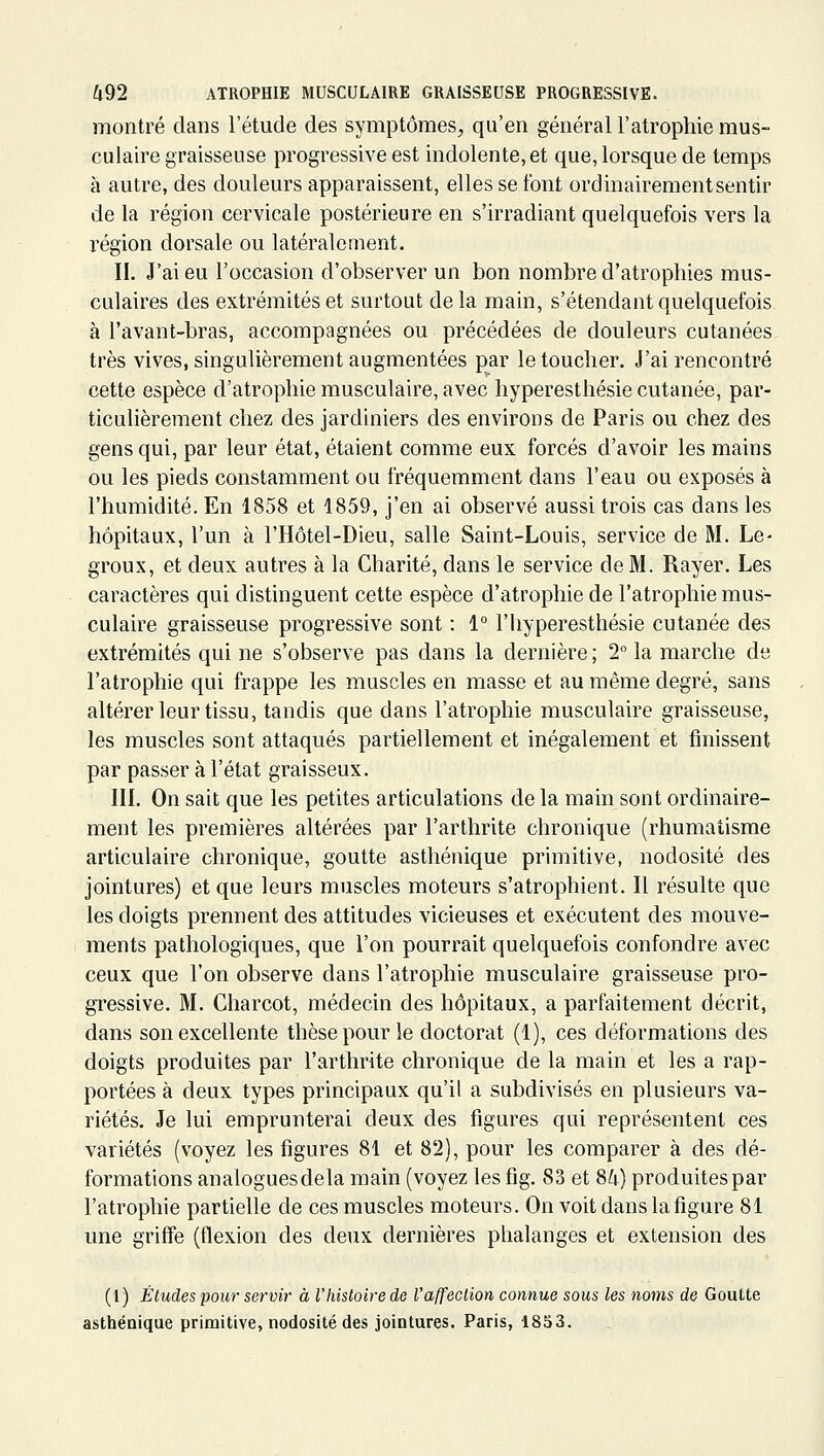 montré dans l'étude des symptômes, qu'en général l'atrophie mus- culaire graisseuse progressive est indolente, et que, lorsque de temps à autre, des douleurs apparaissent, elles se font ordinairement sentir de la région cervicale postérieure en s'irradiant quelquefois vers la région dorsale ou latéralement. II. J'ai eu l'occasion d'observer un bon nombre d'atrophies mus- culaires des extrémités et surtout delà main, s'étendant quelquefois à l'avant-bras, accompagnées ou précédées de douleurs cutanées très vives, singulièrement augmentées par le toucher. J'ai rencontré cette espèce d'atrophie musculaire, avec hyperesthésie cutanée, par- ticulièrement chez des jardiniers des environs de Paris ou chez des gens qui, par leur état, étaient comme eux forcés d'avoir les mains ou les pieds constamment ou fréquemment dans l'eau ou exposés à l'humidité. En 1858 et 1859, j'en ai observé aussi trois cas dans les hôpitaux, l'un à l'Hôtel-Dieu, salle Saint-Louis, service de M. Le- groux, et deux autres à la Charité, dans le service de M. Rayer. Les caractères qui distinguent cette espèce d'atrophie de l'atrophie mus- culaire graisseuse progressive sont : 1° l'hyperesthésie cutanée des extrémités qui ne s'observe pas dans la dernière ; 2° la marche de l'atrophie qui frappe les muscles en masse et au même degré, sans altérer leur tissu, tandis que dans l'atrophie musculaire graisseuse, les muscles sont attaqués partiellement et inégalement et finissent par passer à l'état graisseux. III. On sait que les petites articulations de la main sont ordinaire- ment les premières altérées par l'arthrite chronique (rhumatisme articulaire chronique, goutte asthénique primitive, nodosité des jointures) et que leurs muscles moteurs s'atrophient. Il résulte que les doigts prennent des attitudes vicieuses et exécutent des mouve- ments pathologiques, que l'on pourrait quelquefois confondre avec ceux que l'on observe dans l'atrophie musculaire graisseuse pro- gressive. M. Charcot, médecin des hôpitaux, a parfaitement décrit, dans son excellente thèse pour le doctorat (1), ces déformations des doigts produites par l'arthrite chronique de la main et les a rap- portées à deux types principaux qu'il a subdivisés en plusieurs va- riétés. Je lui emprunterai deux des figures qui représentent ces variétés (voyez les figures 81 et 82), pour les comparer à des dé- formations analoguesdela main (voyez les tig. 83 et SU) produitespar l'atrophie partielle de ces muscles moteurs. On voit dans la figure 81 une griffe (flexion des deux dernières phalanges et extension des (1) Études pour servit- à l'liistoire de l'affection connue sous les noms de Goutte asthénique primitive, nodosité des jointures. Paris, 1853.