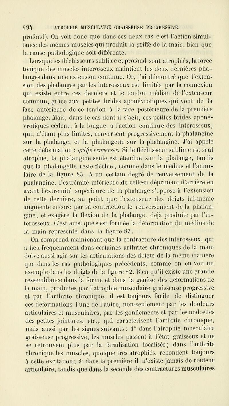 profond). On voit donc que dans ces deux cas c'est l'action simul- tanée des mêmes muscles qui produit la griffe de la main, bien que la cause pathologique soit différente. Lorsque les fléchisseurs subhme et profond sont atrophiés, la force tonique des muscles interosseux maintient les deux dernières pha- langes dans une extension continue. Or, j'ai démontré que l'exten- sion des phalanges par les interosseux est limitée par la connexion qui existe entre ces derniers et le tendon médian de l'extenseur commun, grâce aux petites brides aponévrotiques qui vont de la face antérieure de ce tendon à la face postérieure de la première phalange. Mais, dans le cas dont il s'agit, ces petites brides aponé- vrotiques cèdent, à la longue, à l'action continue des interosseux, qui, n'étant plus limités, renversent progressivement la phalangine sur la phalange, et la phalangette sur la phalangine. J'ai appelé cette déformation : griffe renversée. Si le fléchisseur sublime est seul atrophié, la phalangine seule est étendue sur la phalange, tandis que la phalangette reste fléchie , comme dans le médius et l'annu- laire de la figure 83. A un certain degré de renversement de la phalangine, l'extrémité inférieure .de celle-ci déprimant d'arrière en avant l'extrémité supérieure de la phalange s'oppose à l'extension de cette dernière, au point que l'extenseur des doigts lui-même augmente encore par sa contraction le renversement de la phalan- gine, et exagère la flexion de la phalange, déjà produite par l'in- terosseux. C'est ainsi que s'est formée la déformation du médius de la main représenté dans la figure 83. On comprend maintenant que la contracture des interosseux, qui a lieu fréquemment dans certaines arthrites chroniques de la main doive aussi agir sur les articulations des doigts de la même manière que dans les cas pathologiques précédents, comme on en voit un exemple dans les doigts de la figure 82. Bien qu'il existe une grande ressemblance dans la forme et dans la genèse des déformations de la main, produites par l'atrophie musculaire graisseuse progressive et par l'arthrite chronique, il est toujours facile de distinguer ces déformations l'une de l'autre, non-seulement par les douleurs articulaires et musculaires, par les gonflements et par les nodosités des petites jointures, etc., qui caractérisent l'arthrite chronique, mais aussi par les signes suivants : 1 dans l'atrophie musculaire graisseuse progressive, les muscles passent à l'état graisseux et ne se retrouvent plus par la faradisation localisée; dans l'arthrite chronique les muscles, quoique très atrophiés, répondent toujours à cette excitation ; 2° dans la première il n'existe jamais de roideur articulaire, tandis que dans la seconde des .contractures musculaires