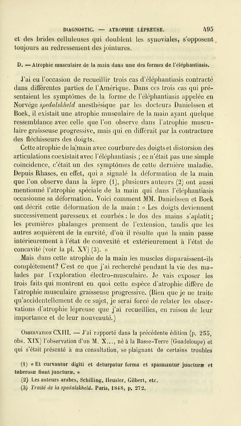 DIAGNOSTIC. — ATROPHIE LÉPREUSE. /l95 et des brides celluleuses qui doublent les synoviales, s'opposent toujours au redressement des jointures. D, —Atrophie musculaire de la maio dans une des formes de l'éléphantiasis. J'ai eu l'occasion de recueillir trois cas d'éléphantiasis contracté dans différentes parties de l'Amérique. Dans ces trois cas qui pré- sentaient les symptômes de la forme de l'éléphantiasis appelée en Norvège spedalskheld anesthésique par les docteurs Danielssen et Boek, il existait une atrophie musculaire de la main ayant quelque ressemblance avec celle que l'on observe dans l'atrophie muscu- laire graisseuse progressive, mais qui en différait par la contracture des fléchisseurs des doigts. Cette atrophie de lajmain avec courbure des doigts et distorsion des articulations coexistait avec l'éléphantiasis ; ce n'était pas une simple coïncidence, c'était un des symptômes de cette dernière maladie. Depuis Rhases, en effet, qui a signalé la déformation de la main que l'on observe dans la lèpre (1), plusieurs auteurs (2) ont aussi mentionné l'atrophie spéciale de la main qui dans l'éléphantiasis occasionne sa déformation. Voici comment MM. Danielssen et Boek ont décrit cette déformation de la main : « Les doigts deviennent successivement paresseux et courbés ; le dos des mains s'aplatit; les premières phalanges prennent de l'extension, tandis que les autres acquièrent de la curvité, d'oi^i il résulte que la main passe intérieurement à l'état de convexité et extérieurement à l'état de concavité (voir la pi. XV) (3). » Mais dans cette atrophie de la main les muscles disparaissent-ils complètement? C'est ce que j'ai recherché pendant la vie des ma- lades par l'exploration électro-musculaire. Je vais exposer les trois faits qui montrent en quoi cette espèce d'atrophie diffère de l'atrophie musculaire graisseuse progressive. (Bien que je ne traite qu'accidentellement de ce sujet, je serai forcé de relater les obser- vations d'atrophie lépreuse que j'ai recueillies, en raison de leur importance et de leur nouveauté.) Observation CXIII. — J'ai rapporté dans la précédente édition (p, 2S5, obs. XIX) l'observation d'un M. X..., né à la Basse-Terre (Guadeloupe) et qui s'était présenté à ma consultation, se plaignant de certains troubles (1) « Et curvanlur digiti et deturpatur forma et spasmantur juncturae et tuberosa) Qunt juncturae. » (2) Les auteurs arabes, Schilling, Heusler, Gilbert, etc. (3) Trailé de la spedalskheld. Paris, 1848, p. 272.