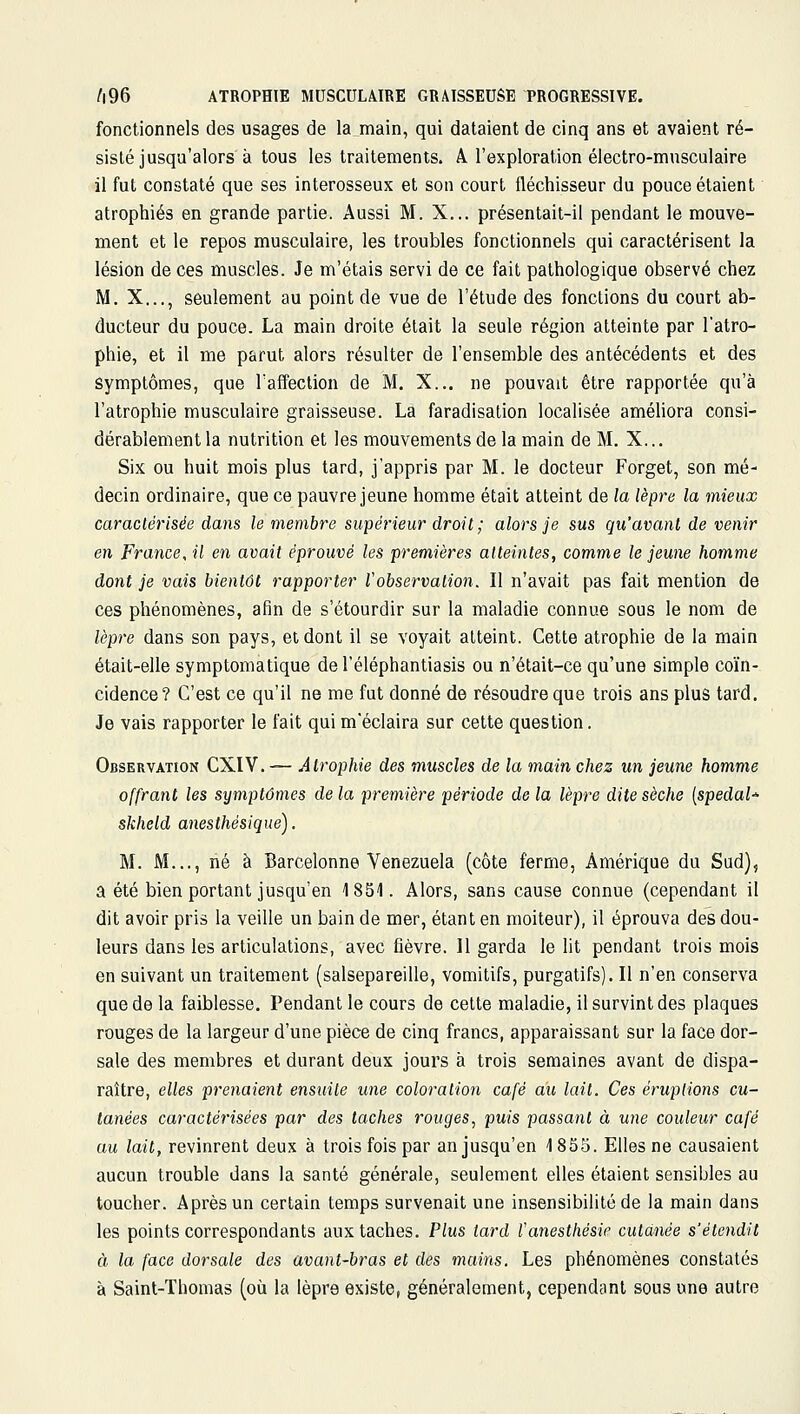 fonctionnels des usages de la main, qui dataient de cinq ans et avaient ré- sisté jusqu'alors à tous les traitements. 4 l'exploration électro-musculaire il fut constaté que ses interosseux et son court fléchisseur du pouce étaient atrophiés en grande partie. Aussi M. X... présentait-il pendant le mouve- ment et le repos musculaire, les troubles fonctionnels qui caractérisent la lésion de ces muscles. Je m'étais servi de ce fait pathologique observé chez M. X..., seulement au point de vue de l'étude des fonctions du court ab- ducteur du pouce. La main droite était la seule région atteinte par l'atro- phie, et il me parut alors résulter de l'ensemble des antécédents et des Symptômes, que l'affection de M. X... ne pouvait être rapportée qu'à l'atrophie musculaire graisseuse. La faradisation localisée améliora consi- dérablement la nutrition et les mouvements de la main de M. X... Six ou huit mois plus tard, j'appris par M. le docteur Forget, son mé- decin ordinaire, que ce pauvre jeune homme était atteint de la lèpre la mieux caractérisée dans le membre supérieur droit ; alors je sus qu'avant de venir en Fraîice, il en avait éprouvé les premières atteintes, comme le jeune homme dont je vais bientôt rapporter l'observation. Il n'avait pas fait mention de ces phénomènes, afin de s'étourdir sur la maladie connue sous le nom de lèpre dans son pays, et dont il se voyait atteint. Cette atrophie de la main était-elle symptomatique de l'éléphantiasis ou n'était-ce qu'une simple coïn- cidence? C'est ce qu'il ne me fut donné de résoudre que trois ans plus tard. Je vais rapporter le fait qui m'éclaira sur cette question. Observation CXIV.— Atrophie des muscles de la main chez un jeune homme offrant les symptômes de la première période de la lèpre dite sèche [spedal^ skiield anesthésique). M. M..., né à Barcelonne Venezuela (côte ferme, Amérique du Sud), a été bien portant jusqu'en 1851. Alors, sans cause connue (cependant il dit avoir pris la veille un bain de mer, étant en moiteur), il éprouva des dou- leurs dans les articulations, avec fièvre. 11 garda le lit pendant trois mois en suivant un traitement (salsepareille, vomitifs, purgatifs). Il n'en conserva que de la faiblesse. Pendant le cours de cette maladie, il survint des plaques rouges de la largeur d'une pièce de cinq francs, apparaissant sur la face dor- sale des membres et durant deux jours à trois semaines avant de dispa- raître, elles prenaient ensuite une coloration café au lait. Ces éruptions cu- tanées caractérisées par des taches rouges, puis passant à une couleur café au lait, revinrent deux à trois fois par an jusqu'en 1855. Elles ne causaient aucun trouble dans la santé générale, seulement elles étaient sensibles au toucher. Après un certain temps survenait une insensibilité de la main dans les points correspondants aux taches. Plus tard l'anesthésie cutanée s'étendit à la face dorsale des avant-bras et des mains. Les phénomènes constatés à Saint-Thomas (où la lèpre existe, généralement, cependant sous une autre