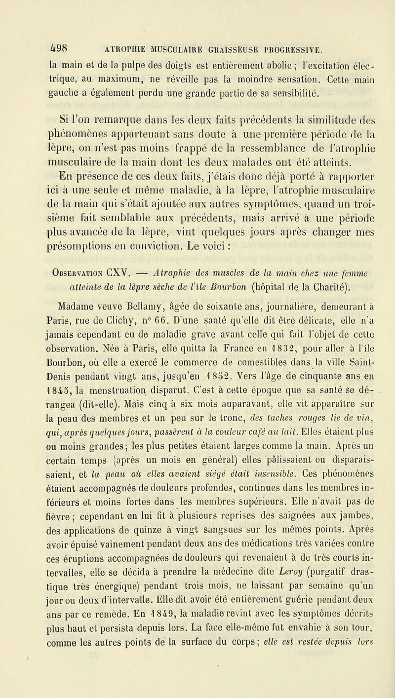 la main et de la pulpe des doigts est entièrement abolie ; l'excitation élec- trique, au maximum, ne réveille pas la moindre sensation. Cette main gauche a également perdu une grande partie de sa sensibilité. Si l'on remarque dans les deux faits précédents la similitude des phénomènes appartenant sans doute à une première période de la lèpre, on n'est pas moins frappé de la ressemblance de l'alrophie musculaire de la main dont les deux malades ont été atteints. En présence de ces deux faits, j'étais donc déjà porté à rapporter ici à une seule et même maladie, à la lèpre, l'atrophie musculaire de la main qui s'était ajoutée aux autres symptômes, quand un troi- sième fait semblable aux précédents, mais arrivé à une période plus avancée de la lèpre, vint quelques jours après changer mes présomptions en conviction. Le voici : Observation CXV. — Atrophie des muscles de la main chez une femme atteinte de la lèpre sèche de Vile Bourbon (hôpital de la Charité). Madame veuve Bellamy, âgée de soixante ans, journalière, demeurant à Paris, rue de Clichy, n 66. D'une santé qu'elle dit être délicate, elle n'a jamais cependant eu de maladie grave avant celle qui fait l'objet de cette observation. Née à Paris, elle quitta la France en '1832, pour aller à l'île Bourbon, où elle a exercé le commerce de comestibles dans la ville Saint- Denis pendant vingt ans, jusqu'en 1852. Vers l'âge de cinquante ans en 1845, la menstruation disparut. C'est à cette époque que sa sanlé se dé- rangea (dit-elle). Mais cinq à six mois auparavant, elle vit apparaître sur la peau des membres et un peu sur le tronc, des taches rouges lie de vin, qui, après quelques jours, passèrent à la couleur café au lait. Elles étaient plus ou moins grandes; les plus petites étaient larges comme la main. Après un certain temps (après un mois en général) elles pâlissaient ou disparais- saient, et la peau où, elles avaient siégé était insensible. Ces phénomènes étaient accompagnés de douleurs profondes, continues dans les membres in- férieurs et moins fortes dans les membres supérieurs. Elle n'avait pas de fièvre ; cependant on lui fit à plusieurs reprises des saignées aux jambes, des applications de quinze à vingt sangsues sur les mêmes points. Après avoir épuisé vainement pendant deux ans des médications très variées contre ces éruptions accompagnées de douleurs qui revenaient à de très courts in- tervalles, elle se décida à prendre la médecine dite Leroy (purgatif dras- tique très énergique) pendant trois mois, ne laissant par semaine qu'un jour ou deux d'intervalle. Elle dit avoir été entièrement guérie pendant deux ans par ce remède. En 4 849, la maladie revint avec les symptômes décrits plus haut et persista depuis lors. La face elle-même fut envahie à son tour, comme les autres points de la surface du corps ; elle est restée depuis lurs