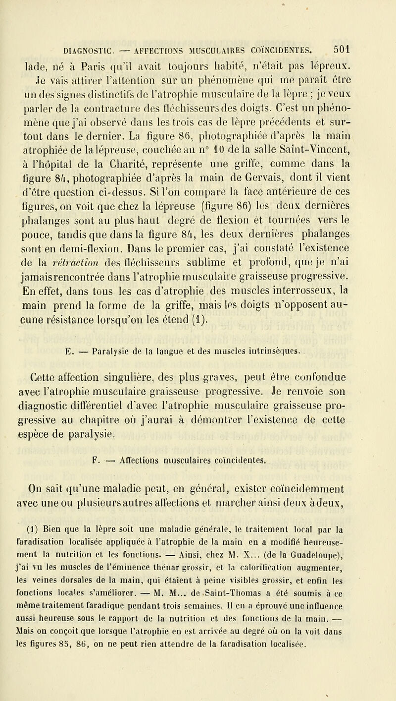 lade, né à Paris qu'il avait toujours habité, n'était pas lépreux. Je vais attirer l'attention sur un phénomène qui me paraît être un des signes distinctifs de l'atrophie musculaire de la lèpre ; je veux parler de la contracture des fléchisseurs des doigts. C'est un phéno- mène que j'ai observé dans les trois cas de lèpre précédents et sur- tout dans le dernier. La figure 86. photographiée d'après la main atrophiée de lalépreuse, couchée au n° 10 delà salle Saint-Vincent, à l'hôpital de la Charité, représente une griffe, comme dans la figure 8^4, photographiée d'après la main de Gervais, dont il vient d'être question ci-dessus. Si l'on compare la face antérieure de ces figures, on voit que chez la lépreuse (figure 86) les deux dernières phalanges sont au plus haut degré de flexion et tournées vers le pouce, tandis que dans la figure SU, les deux dernières phalanges sont en demi-flexion. Dans le premier cas, j'ai constaté l'existence de la rétraction des fléchisseurs sublime et profond, que je n'ai jamaisrencontrée dans l'atrophie musculaire graisseuse progressive. En effet, dans tous les cas d'atrophie des muscles interrosseux, la main prend la forme de la griffe, mais les doigts n'opposent au- cune résistance lorsqu'on les étend (1). E. — Paralysie de la langue et des muscles intrinsèques. Cette affection singulière, des plus graves, peut être confondue avec l'atrophie musculaire graisseuse progressive. Je renvoie son diagnostic différentiel d'avec l'atrophie musculaire graisseuse pro- gressive au chapitre où j'aurai à démontrer l'existence de cette espèce de paralysie. F. ~ Affections musculaires coïncidentes. On sait qu'une maladie peut, en général, exister coïncidemment avec une ou plusieurs autres affections et marcher ainsi deux à deux, (1) Bien que la lèpre soit une maladie générale, le traitement local par la faradisation localisée appliquée à l'atrophie de la main en a modifié heureuse- ment la nutrition et les fonctions. — Ainsi, chez M. X... (de la Guadeloupe), j'ai \u les muscles de l'éminence thénar grossir, et la calorification augmenter, les veines dorsales de la main, qui étaient à peine visibles grossir, et enfin les fonctions locales s'améliorer. — M. M... de .Saint-Thomas a été soumis à ce même traitement faradique pendant trois semaines. Il en a éprouvé une influence aussi heureuse sous le rapport de la nutrition et des fondions de la main. — Mais on conçoit que lorsque l'atrophie en est arrivée au degré où on la voit dans les figures 85, 86, on ne peut rien attendre de la faradisation localisée.