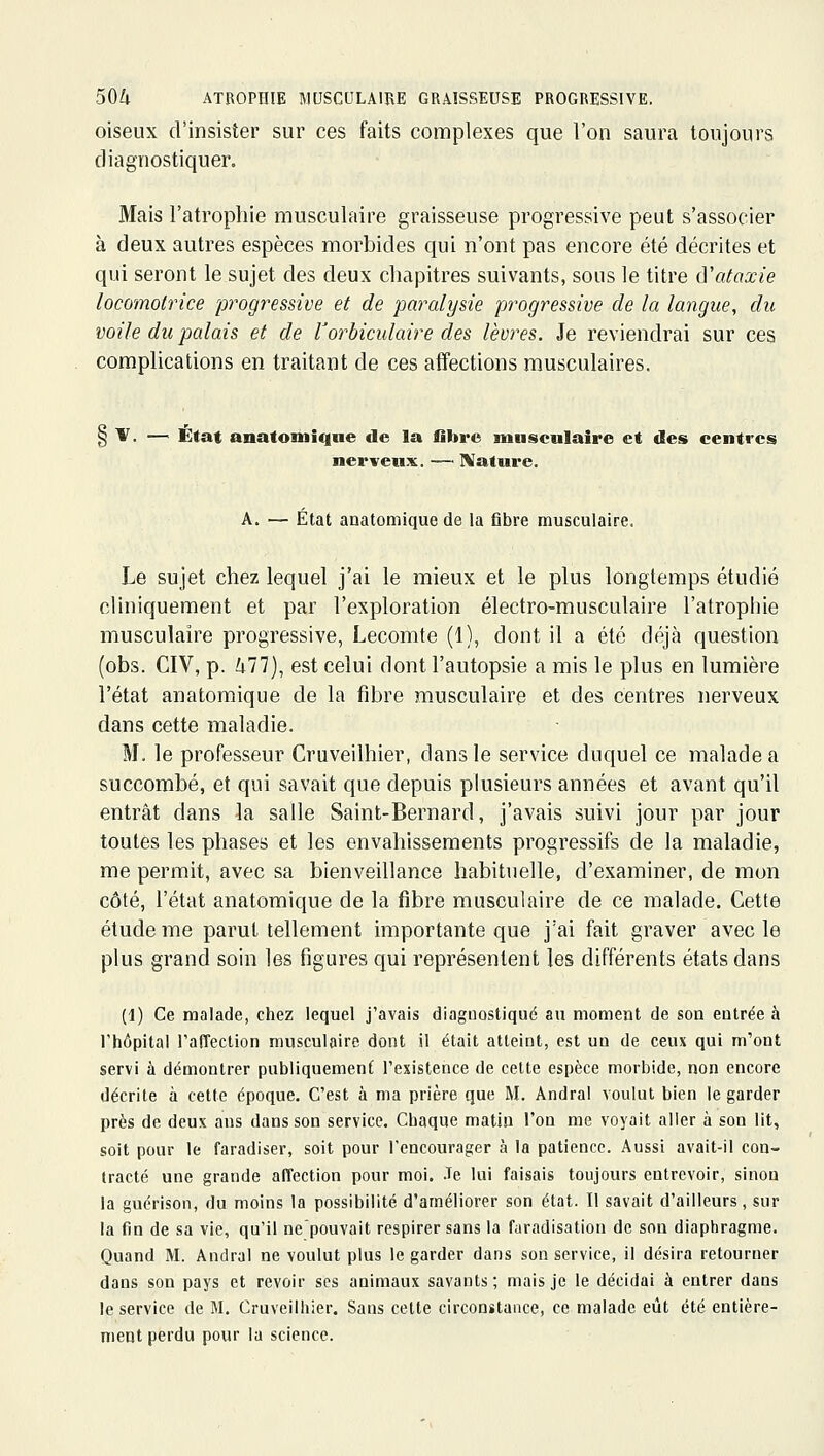 oiseux d'insister sur ces faits complexes que l'on saura toujours diagnostiquer. Mais l'atrophie musculaire graisseuse progressive peut s'associer à deux autres espèces morbides qui n'ont pas encore été décrites et qui seront le sujet des deux chapitres suivants, sous le titre ô'ataxie locomotrice progressive et de paralysie progressive de la langue, du voile du palais et de Vorbiculaire des lèvres. Je reviendrai sur ces complications en traitant de ces affections musculaires. § 1^. — État anatomiqne de la fibre musculaire et des centres nerveux. — IVature. A. — État anatomique de la fibre musculaire. Le sujet chez lequel j'ai le mieux et le plus longtemps étudié cliniquement et par l'exploration électro-musculaire l'atrophie musculaire progressive, Lecomte (1), dont il a été déjà question (obs. CIV, p. hll), est celui dont l'autopsie a mis le plus en lumière l'état anatomique de la fibre musculaire et des centres nerveux dans cette maladie. M. le professeur Cruveilhier, dans le service duquel ce malade a succombé, et qui savait que depuis plusieurs années et avant qu'il entrât dans la salle Saint-Bernard, j'avais suivi jour par jour toutes les phases et les envahissements progressifs de la maladie, me permit, avec sa bienveillance habituelle, d'examiner, de mon côté, l'état anatomique de la fibre musculaire de ce malade. Cette étude me parut tellement importante que j'ai fait graver avec le plus grand soin les figures qui représentent les différents états dans (1) Ce malade, chez lequel j'avais diagnostiqué au moment de son entrée à l'hôpital l'affection musculaire dont il était atteint, est un de ceux qui m'ont servi à démontrer publiquement l'existence de cette espèce morbide, non encore décrite à cette époque. C'est à ma prière que M. Andral voulut bien le garder près de deux ans dans son service. Chaque matiu l'on me voyait aller à son lit, soit pour le faradiser, soit pour l'encourager à la patience. Aussi avait-il con- tracté une grande affection pour moi. Je lui faisais toujours entrevoir, sinon la guérison, du moins la possibilité d'améliorer son état. Il savait d'ailleurs, sur la fin de sa vie, qu'il ne'pouvait respirer sans la furadisatiou de son diaphragme. Quand M. Andral ne voulut plus le garder dans son service, il désira retourner dans son pays et revoir ses animaux savants; mais je le décidai à entrer dans le service de M. Cruveilhier, Sans cette circonstance, ce malade eût été entière- ment perdu pour la science.