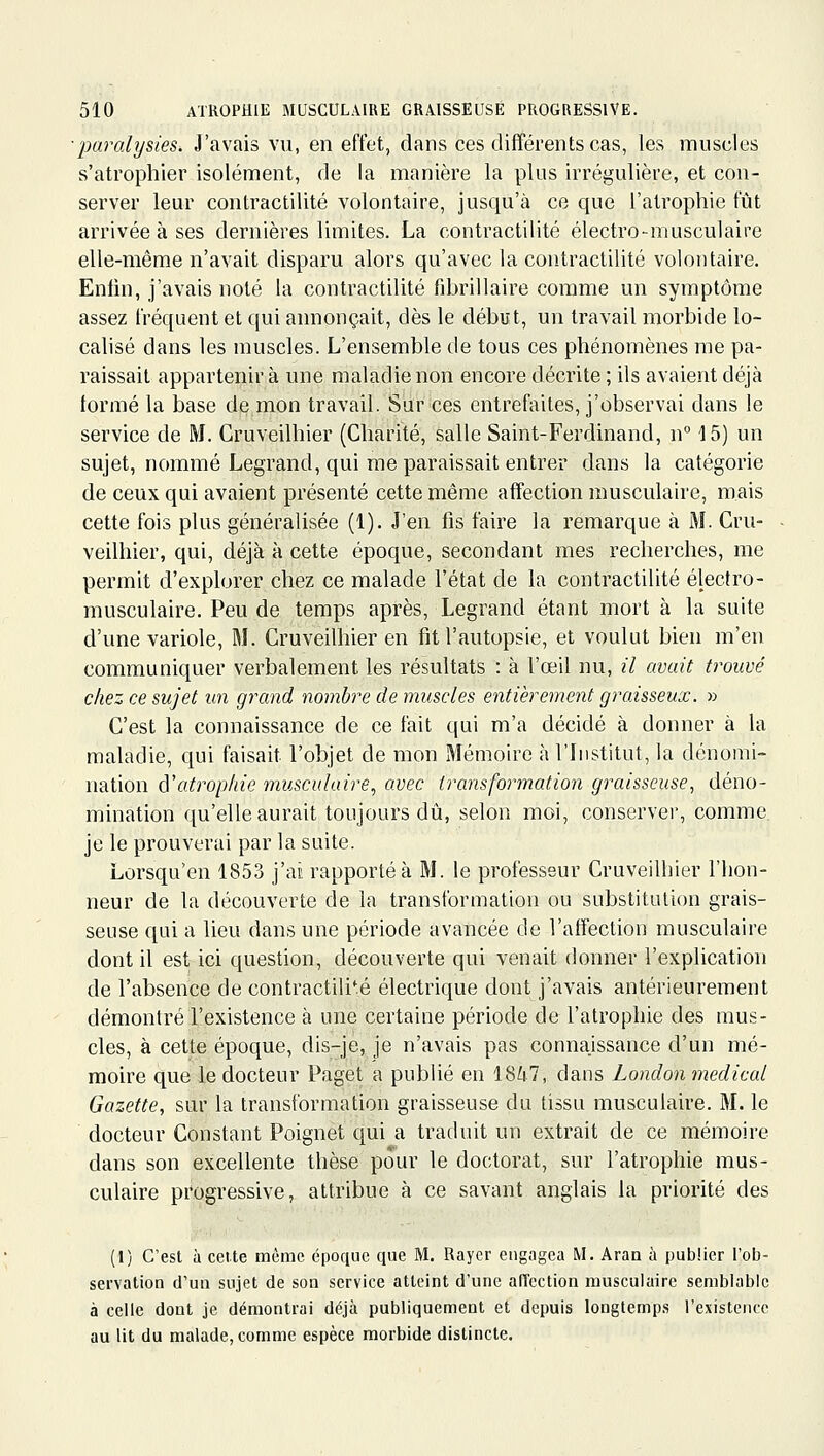 ■paralysies. J'avais vu, en effet, dans ces différents cas, les muscles s'atrophier isolément, de la manière la plus irrégulière, et con- server leur contractilité volontaire, jusqu'à ce que l'atrophie fût arrivée à ses dernières limites. La contractilité électro-musculaire elle-même n'avait disparu alors qu'avec la contractilité volontaire. Enlin, j'avais noté la contractilité fibrillaire comme un symptôme assez fréquent et qui annonçait, dès le début, un travail morbide lo- calisé dans les muscles. L'ensemble de tous ces phénomènes me pa- raissait appartenir à une maladie non encore décrite ; ils avaient déjà formé la base de mon travail. Sur ces entrefaites, j'observai dans le service de M. Gruveilhier (Charité, salle Saint-Ferdinand, n 15) un sujet, nommé Legrand, qui me paraissait entrer dans la catégorie de ceux qui avaient présenté cette même affection musculaire, mais cette fois plus généralisée (1). J'en fis faire la remarque à M. Gru- veilhier, qui, déjà à cette époque, secondant mes recherches, me permit d'explorer chez ce malade l'état de la contractilité électro- musculaire. Peu de temps après, Legrand étant mort à la suite d'une variole, M. Gruveilhier en fit l'autopsie, et voulut bien m'en communiquer verbalement les résultats : à l'œil nu, il avait trouvé chez ce sujet un grand nombre de muscles entièrement graisseux. » G'est la connaissance de ce fait qui m'a décidé à donner à la maladie, qui faisait l'objet de mon Mémoire à l'Institut, la dénomi- nation ô'atrophie musculaire, avec transformation graisseuse, déno- mination qu'elle aurait toujours dû, selon moi, conserver, comme, je le prouverai par la suite. Lorsqu'on 1853 j'ac rapporté à M. le professeur Gruveilhier l'hon- neur de la découverte de la transformation ou substitution grais- seuse qui a lieu dans une période avancée de l'affection musculaire dont il est ici question, découverte qui venait donner l'explication de l'absence de contractilité électrique dont j'avais antérieurement démontré l'existence à une certaine période de l'atrophie des mus- cles, à cette époque, dis-je, je n'avais pas connaissance d'un mé- moire que le docteur Paget a publié en 18^7, dans London médical Gazette, sur la transformation graisseuse du tissu musculaire. M. le docteur Gonstant Poignet qui a traduit un extrait de ce mémoire dans son excellente thèse pour le doctorat, sur l'atrophie mus- culaire progressive, attribue à ce savant anglais la priorité des (1) C'est à celte même époque que M. Rayer engagea M. Aran à publier l'ob- servation d'un sujet de son service atteint d'une alTection musculaire semblable à celle dont je démontrai déjà publiquement et depuis longtemp.s l'existence au lit du malade, comme espèce morbide distincte.