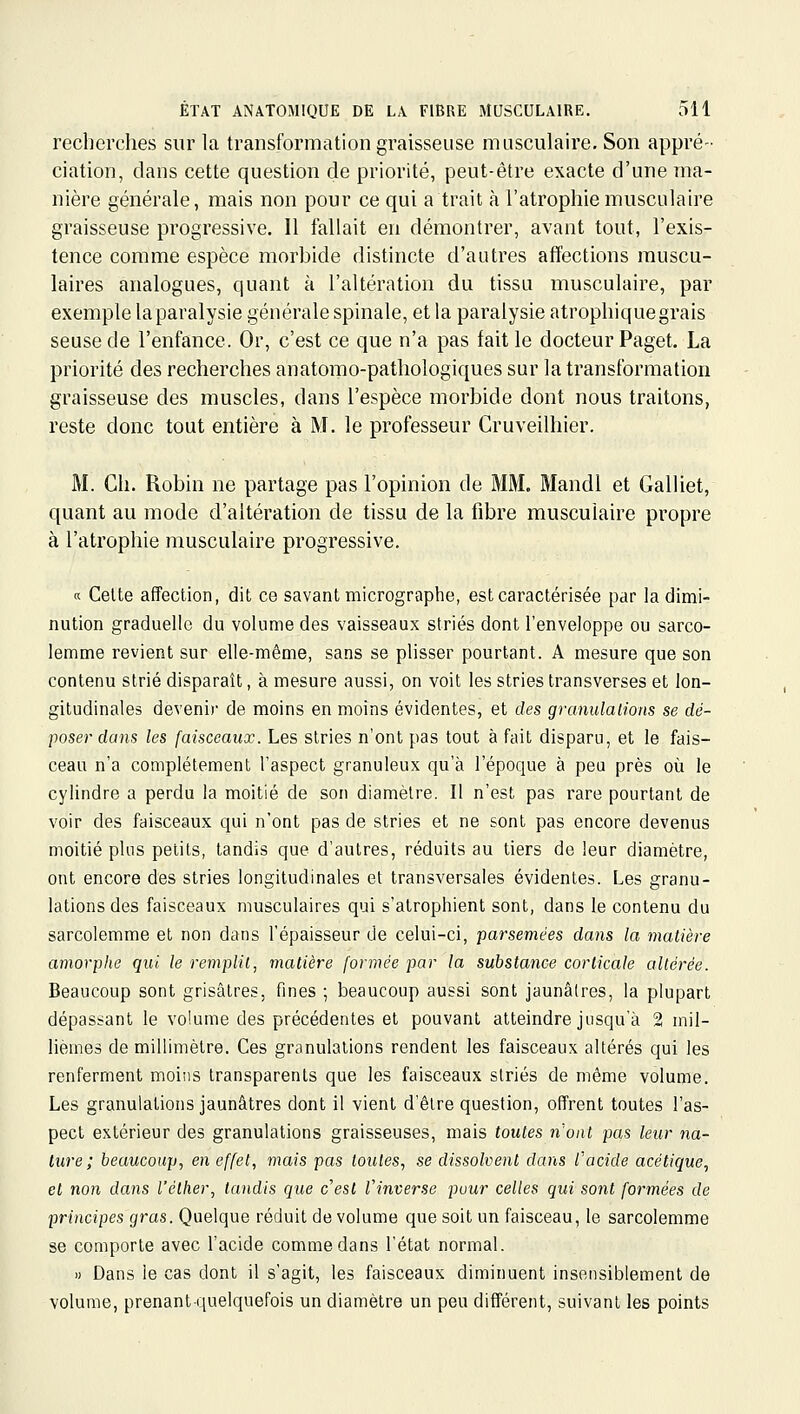 recherches sur la transformation graisseuse musculaire. Son appré- ciation, dans cette question de priorité, peut-être exacte d'une ma- nière générale, mais non pour ce qui a trait à l'atrophie musculaire graisseuse progressive. Il fallait en démontrer, avant tout, l'exis- tence comme espèce morbide distincte d'autres affections muscu- laires analogues, quant à l'altération du tissu musculaire, par exemple laparalysie générale spinale, et la paralysie atrophiquegrais seuse de l'enfance. Or, c'est ce que n'a pas fait le docteur Paget. La priorité des recherches anatomo-pathologiques sur la transformation graisseuse des muscles, dans l'espèce morbide dont nous traitons, reste donc tout entière à M. le professeur Cruveilhier. M. Ch. Robin ne partage pas l'opinion de MM. Mandl et Galliet, quant au mode d'altération de tissu de la fibre musculaire propre à l'atrophie musculaire progressive. a Celte affection, dit ce savant micrographe, est caractérisée par la dimi- nution graduelle du volume des vaisseaux striés dont l'enveloppe ou sarco- lemme revient sur elle-même, sans se plisser pourtant. A mesure que son contenu strié disparaît, à mesure aussi, on voit les stries transverses et lon- gitudinales devenir de moins en moins évidentes, et des granulalions se dé- poser dans les faisceaux. Les stries n'ont pas tout à fait disparu, et le fais- ceau n'a complètement l'aspect granuleux qu'à l'époque à peu près où le cylindre a perdu la moitié de son diamètre. Il n'est pas rare pourtant de voir des faisceaux qui n'ont pas de stries et ne sont pas encore devenus moitié pins petits, tandis que d'autres, réduits au tiers de leur diamètre, ont encore des stries longitudinales et transversales évidentes. Les granu- lations des faisceaux musculaires qui s'atrophient sont, dans le contenu du sarcolemme et non dans l'épaisseur de celui-ci, parsemées dans la matière amorphe qui le remplit, matière formée par la substance corticale altérée. Beaucoup sont grisâtres, fines ; beaucoup aussi sont jaunâtres, la plupart dépassant le volume des précédentes et pouvant atteindre jusqu'à 2 mil- lièmes de millimètre. Ces granulations rendent les faisceaux altérés qui les renferment moiiis transparents que les faisceaux striés de même volume. Les granulalions jaunâtres dont il vient d'être question, offrent toutes l'as- pect extérieur des granulations graisseuses, mais toutes n'ont pas leur 71a- lure ; beaucoup, en effet, mais pas toutes, se dissolvent dans l'acide acétique, et non dans l'élher, tandis que c'est Vinverse pour celles qui sont formées de principes gras. Quelque réduit de volume que soit un faisceau, le sarcolemme se comporte avec l'acide comme dans l'état normal. » Dans le cas dont il s'agit, les faisceaux diminuent insensiblement de volume, prenantquelquefois un diamètre un peu différent, suivant les points