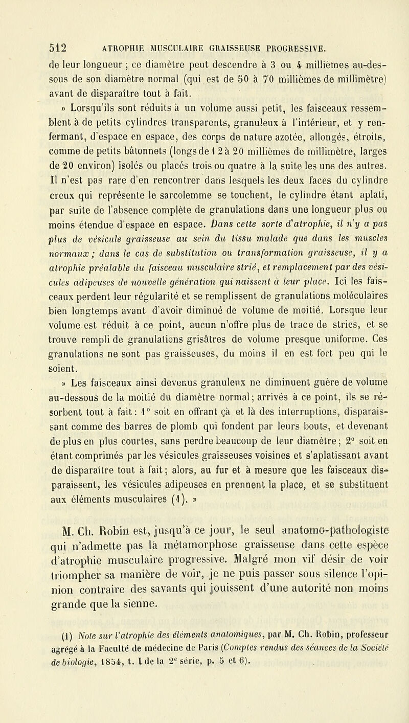 de leur longueur ; ce diamètre peut descendre à 3 ou 4 millièmes au-des- sous de son diamètre normal (qui est de 50 à 70 millièmes de millimètre) avant de disparaître tout à fait. » Lorsqu'ils sont réduits à un volume aussi petit, les faisceaux ressem- blent à de petits cylindres transparents, granuleux à l'intérieur, et y ren- fermant, d'espace en espace, des corps de nature azotée, allongés, étroits, comme de petits bâtonnets (longs de 1 2 à 20 millièmes de milliaiètre, larges de 20 environ) isolés ou placés trois ou quatre à la suite les uns des autres. Il n'est pas rare d'en rencontrer dans lesquels les deux faces du cylindre creux qui représente le sarcolemme se touchent, le cylindre étant aplati, par suite de l'absence complète de granulations dans une longueur plus ou moins étendue d'espace en espace. Dans celte sorte d'atrophie, il ny a pas plus de vésicule graisseuse au sein dit tissu malade que dans les muscles normaux; dans le cas de substitution ou transformation graisseuse, il y a atrophie préalable du faisceau musculaire strié, et remplacement par des vési- cules adipeuses de nouvelle génération qui naissent à leur place. Ici les fais- ceaux perdent leur régularité et se remplissent de granulations moléculaires bien longtemps avant d'avoir diminué de volume de moitié. Lorsque leur volume est réduit à ce point, aucun n'offre plus de trace de stries, et se trouve rempli de granulations grisâtres de volume presque uniforme. Ces granulations ne sont pas graisseuses, du moins il en est fort peu qui le soient. » Les faisceaux ainsi devenus granuleux ne diminuent guère de volume au-dessous de la moitié du diamètre normal; arrivés à ce point, ils se ré- sorbent tout à fait: 4° soit en offrant çà et là des interruptions, disparais- sant comme des barres de plomb qui fondent par leurs bouts, et devenant de plus en plus courtes, sans perdre beaucoup de leur diamètre; 2° soit en étant comprimés par les vésicules graisseuses voisines et s'aplatissant avant de disparaître tout à fait ; alors, au fur et à mesure que les faisceaux dis- paraissent, les vésicules adipeuses en prennent la place, et se substituent aux éléments musculaires (1). » M. Ch. Robin est, jusqu'à ce jour, le seul anatomo-pathologiste qui n'admette pas là métamorphose graisseuse dans cette espèce d'atrophie musculaire progressive. Malgré mon vif désir de voir triompher sa manière de voir, je ne puis passer sous silence l'opi- nion contraire des savants qui jouissent d'une autorité non moins grande que la sienne. (1) Noie sur l'alrophie des éléments analomiques, par M. Ch. Robin, professeur agrégé à la l-'aculté de médecine de Paris [Comptes rendus des séances de la Société de biologie, 1854, t. 1 de la 2*^ série, p. 5 et 6).