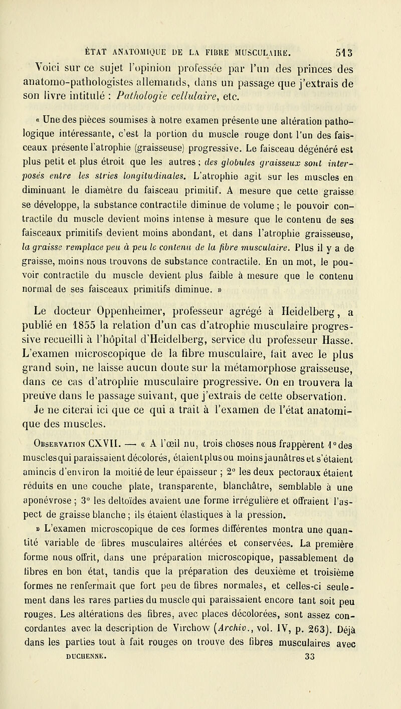 Voici sur ce sujet l'opinion professée par l'un des princes des anatomo-patliologistes allemands, diins un passage que j'extrais de son livre intitulé : Pathologie cellulaire, etc. « Une des pièces soumises à notre examen présente une altération patho- logique intéressante, c'est la portion du muscle rouge dont l'un des fais- ceaux présente l'atrophie (graisseuse) progressive. Le faisceau dégénéré est plus petit et plus étroit que les autres ; des globules graisseux sonl inter- posés entre les stries longitudinales. L'atrophie agit sur les muscles en diminuant le diamètre du faisceau primitif. A mesure que cette graisse se développe, la substance contractile diminue de volume ; le pouvoir con- tractile du muscle devient moins intense à mesure que le contenu de ses faisceaux primitifs devient moins abondant, et dans l'atrophie graisseuse, la graisse remplace peu à peu le contenu de la fibre musculaire. Plus il y a de graisse, moins nous trouvons de substance contractile. En un mot, le pou- voir contractile du muscle devient plus faible à mesure que le contenu normal de ses faisceaux primitifs diminue. » Le docteur Oppenlieimer, professeur agrégé à Heidelberg, a publié en 1855 la relation d'un cas d'atrophie musculaire progres- sive recueilli à l'hôpital d'Heidelberg, service du professeur Hasse. L'examen microscopique de la fibre musculaire, fait avec le plus grand soin, ne laisse aucun doute sur la métamorphose graisseuse, dans ce cas d'atrophie musculaire progressive. On en trouvera la preuve dans le passage suivant, que j'extrais de cette observation. Je ne citerai ici que ce qui a trait à l'examen de l'état anatomi- que des muscles. Observation CXVII. — « A l'œil nu, trois choses nous frappèrent 'l°des musclesqui paraissaient décolorés, élaientplusou moinsjaunâtres et s'étaient amincis d'environ la moitié de leur épaisseur ; 2° les deux pectoraux étaient réduits en une couche plate, transparente, blanchâtre, semblable à une aponévrose ; 3° les deltoïdes avaient une forme irrégulière et offraient l'as- pect de graisse blanche ; ils étaient élastiques à la pression. » L'examen microscopique de ces formes différentes montra une quan- tité variable de fibres musculaires altérées et conservées. La première forme nous offrit, dans une préparation microscopique, passablement de libres en bon état, tandis que la préparation des deuxième et troisième formes ne renfermait que fort peu de fibres normales, et celles-ci seule- ment dans les rares parties du muscle qui paraissaient encore tant soit peu rouges. Les altérations des fibres, avec places décolorées, sont assez con- cordantes avec la description de Virchow {Archic, vol. IV, p. 263], Déjà dans les parties tout à fait rouges on trouve des fibres musculaires avec DUCUENNE. 33