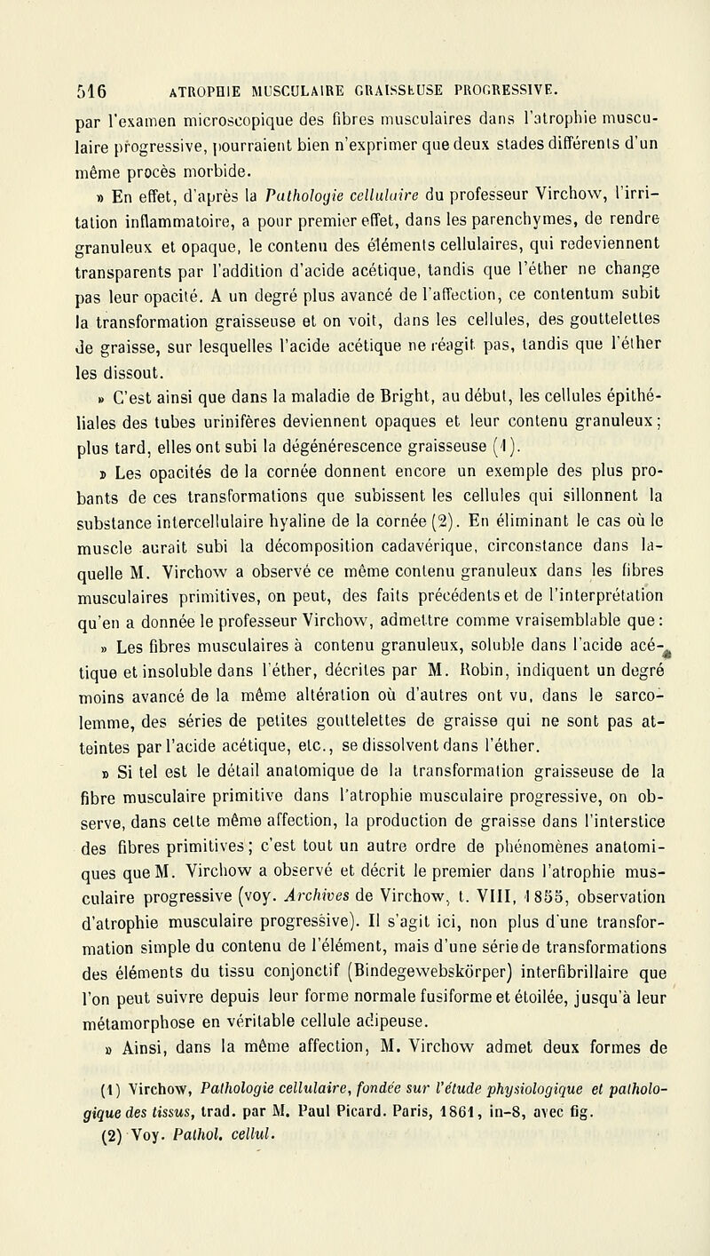 par l'examen microscopique des fibres musculaires dans l'atrophie muscu- laire progressive, pourraient bien n'exprimer que deux stades différents d'un même procès morbide. » En effet, d'après la Pathologie celluhiire du professeur Virchow, l'irri- tation inflammatoire, a pour premier effet, dans les parenchymes, de rendre granuleux et opaque, le contenu des éléments cellulaires, qui redeviennent transparents par l'addition d'acide acétique, tandis que l'éther ne change pas leur opacité. A un degré plus avancé de l'affection, ce conlentum subit la transformation graisseuse et on voit, dans les cellules, des gouttelettes de graisse, sur lesquelles l'acide acétique ne réagit pas, tandis que l'éther les dissout. » C'est ainsi que dans la maladie de Bright, au début, les cellules épithé- liales des tubes urinifères deviennent opaques et leur contenu granuleux; plus tard, elles ont subi la dégénérescence graisseuse (l). 3) Les opacités de la cornée donnent encore un exemple des plus pro- bants de ces transformations que subissent les cellules qui sillonnent la substance intercellulaire hyaline de la cornée (2). En éliminant le cas où le muscle aurait subi la décomposition cadavérique, circonstance dans la- quelle M. Virchow a observé ce même contenu granuleux dans les fibres musculaires primitives, on peut, des faits précédents et de l'interprétation qu'en a donnée le professeur Virchow, admettre comme vraisemblable que: » Les fibres musculaires à contenu granuleux, soluble dans l'acide acé-^ tique et insoluble dans l'éther, décrites par M. Robin, indiquent un degré moins avancé de la même altération où d'autres ont vu. dans le sarco- lemme, des séries de petites gouttelettes de graisse qui ne sont pas at- teintes par l'acide acétique, etc., se dissolvent dans l'éther. 0 Si tel est le détail anatomique de la transformation graisseuse de la fibre musculaire primitive dans l'atrophie musculaire progressive, on ob- serve, dans celte même affection, la production de graisse dans l'interstice des fibres primitives ; c'est tout un autre ordre de phénomènes anatomi- ques que M. Virchow a observé et décrit le premier dans l'atrophie mus- culaire progressive (voy. Archives de Virchow, t. VIII, 1855, observation d'atrophie musculaire progressive). Il s'agit ici, non plus d'une transfor- mation simple du contenu de l'élément, mais d'une série de transformations des éléments du tissu conjonctif (Bindegewebskôrper) interfibrillaire que l'on peut suivre depuis leur forme normale fusiforme et étoilée, jusqu'à leur métamorphose en véritable cellule adipeuse. » Ainsi, dans la même affection, M. Virchow admet deux formes de (t) Virchow, Pathologie cellulaire, fondée sur l'étude phydologique et patholo- gique des tissus, trad. par M. Paul Picard. Paris, 1861, in-8, avec fig. (2) Voy. Pathol. cellul.
