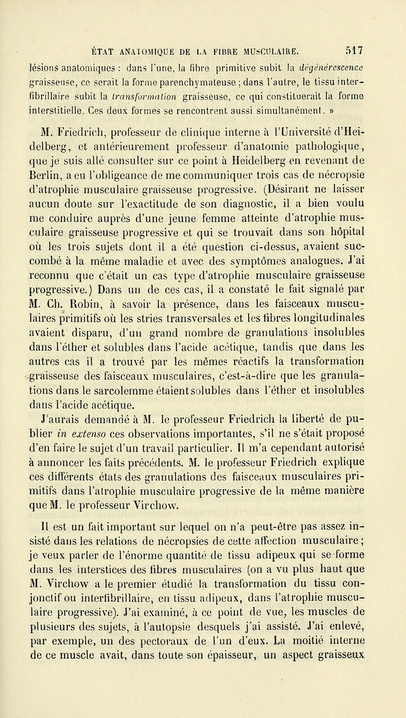 lésions analomiques : dans l'une, la fibre primitive subit la dégénérescence graisseuse, ce serait la forme parenchymateuse ; dans l'autre, le tissu inter- fibrillaire subit la transformalion graisseuse, ce qui constituerait la forme interstitielle. Ces deux formes se rencontrent aussi simultanément. » M. Friedrich, professeur de clinique interne à l'Université d'Hei- delberg, et antérieurement professeur d'anatomie pathologique, que je suis allé consulter sur ce point à Heidelberg en revenant de Berlin, a eu l'obligeance de me communiquer trois cas de nécropsie d'atrophie musculaire graisseuse progressive. (Désirant ne laisser aucun doute sur l'exactitude de son diagnostic, il a bien voulu me conduire auprès d'une jeune femme atteinte d'atrophie mus- culaire graisseuse progressive et qui se trouvait dans son hôpital où les trois sujets dont il a été question ci-dessus, avaient suc- combé à la même maladie et avec des symptômes analogues. J'ai reconnu que c'était un cas type d'atrophie musculaire graisseuse progressive.) Dans un de ces cas, il a constaté le fait signalé par M. Ch. Robin, à savoir la présence, dans les faisceaux muscu; laires primitifs où les stries transversales et les fibres longitudinales avaient disparu, d'un grand nombre de granulations insolubles dans l'éther et solubles dans l'acide acétique, tandis que dans les autres cas il a trouvé par les mêmes réactifs la transformation graisseuse des faisceaux musculaires, c'est-à-dire que les granula- tions dans le sarcolemme étaient solubles dans l'éther et insolubles dans l'acide acétique. J'aurais demandé à M. le professeur Friedrich la liberté de pu- blier m extenso ces observations importantes, s'il ne s'était proposé d'en faire le sujet d'un travail particulier. Il m'a cependant autorisé à annoncer les faits précédents. M. le professeur Friedrich explique ces différents états des granulations des faisceaux musculaires pri- mitifs dans l'atrophie musculaire progressive de la même manière que M. le professeur Virchow. Il est un fait important sur lequel on n'a peut-être pas assez in- sisté dans les relations de nécropsies de cette affection musculaire ; je veux parler de l'énorme quantité de tissu adipeux qui se forme dans les interstices des fibres musculaires (on a vu plus haut que M. Virchow a le premier étudié la transformation du tissu con- jonclif ou interfibrillaire, en tissu adipeux, dans l'atrophie muscu- laire progressive). J'ai examiné, h ce point de vue, les muscles de plusieurs des sujets, à l'autopsie desquels j'ai assisté. J'ai enlevé, par exemple, un des pectoraux de l'un d'eux. La moitié interne de ce muscle avait, dans toute son épaisseur, un aspect graisseux