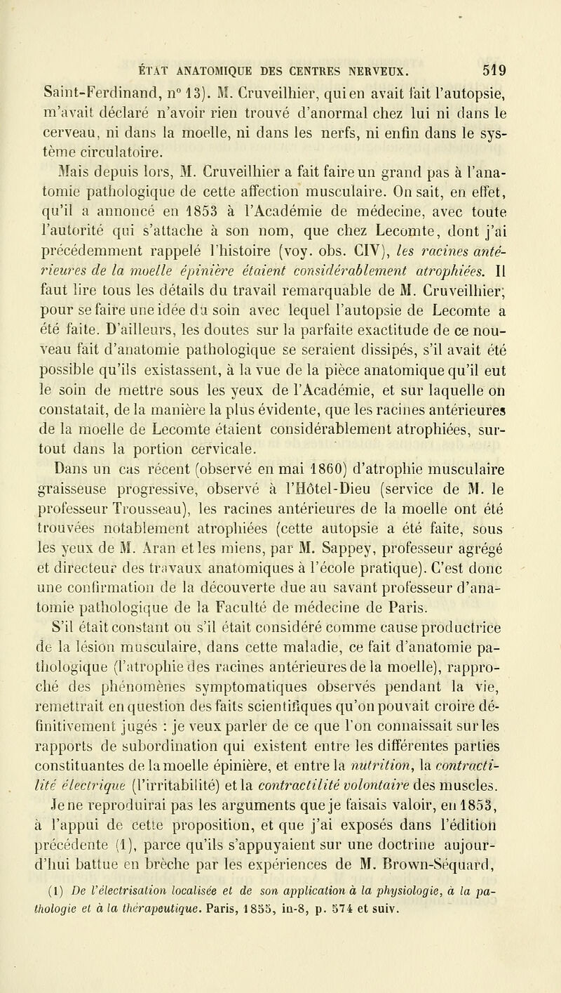 Saint-Ferdinand, n 13). M. Cruveilhier, qui en avait fait l'autopsie, m'avait déclaré n'avoir rien trouvé d'anormal chez lui ni dans le cerveau, ni dans la moelle, ni dans les nerfs, ni enfin dans le sys- tème circulatoire. Mais depuis lors, M. Cruveilhier a fait faire un grand pas à l'ana- tomie pathologique de cette affection musculaire. On sait, en effet, qu'il a annoncé en 1853 à l'Académie de médecine, avec toute l'autorité qui s'attache à son nom, que chez Lecomte, dont j'ai précédemment rappelé l'histoire (voy. obs. CIV), les racines anté- rieures de la moelle épinière étaient considérablement atrophiées. Il faut lire tous les détails du travail remarquable de M. Cruveilhier; pour se faire une idée da soin avec lequel l'autopsie de Lecomte a été faite. D'ailleurs, les doutes sur la parfaite exactitude de ce nou- veau fait d'anatomie pathologique se seraient dissipés, s'il avait été possible qu'ils existassent, à la vue de la pièce anatomique qu'il eut le soin de mettre sous les yeux de l'Académie, et sur laquelle on constatait, de la manière la plus évidente, que les racines antérieures de la moelle de Lecomte étaient considérablement atrophiées, sur- tout dans la portion cervicale. Dans un cas récent (observé en mai 1860) d'atrophie musculaire graisseuse progressive, observé à l'Hôtel-Dieu (service de M. le professeur Trousseau), les racines antérieures de la moelle ont été trouvées notablement atrophiées (cette autopsie a été faite, sous les yeux de M. Âran et les miens, par M. Sappey, professeur agrégé et directeur des travaux anatomiques à l'école pratique). C'est donc une confirmation de la découverte due au savant professeur d'ana- tomie pathologique de la Faculté de médecine de Paris. S'il était constant ou s'il était considéré comme cause productrice de la lésion musculaire, dans cette maladie, ce fait d'anatomie pa- thologique (l'atrophie des racines antérieures de la moelle), rappro- ché des phénomènes symptomatiques observés pendant la vie, remettrait en question des faits scientifiques qu'on pouvait croire dé- finitivement jugés : je veux parler de ce que l'on connaissait sur les rapports de subordination qui existent entre les différentes parties constituantes de la moelle épinière, et entre la nutrition, la contracti- lité électrique (l'irritabilité) et la contractilité volontai7'e des muscles. Je ne reproduirai pas les arguments que je faisais valoir, en 1853, à l'appui de cette proposition, et que j'ai exposés dans l'édition précédente (1), parce qu'ils s'appuyaient sur une doctrine aujour- d'hui battue en brèche par les expériences de M. Brown-Séquard, (1) De rélectrisation localisée el de son application à la physiologie, à la pa- thologie el à la thérajjeuUque. Paris, 1853, iu-8, p. 574 et suiv.