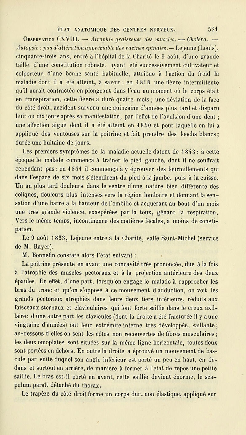 Observation CXVIII. — Atrophie graisseuse des muscles. — Choléra. — Autopsie : pas d'altération appréciable des racines spinales.— Lejeune (Louis), cinquante-trois ans, entré à l'hôpital de la Charité le 9 août, d'une grande taille, d'une constitution robuste, ayant été successivement cultivateur et colporteur, d'une bonne santé habituelle, attribue à l'action du froid la maladie dont il a été atteint, à savoir: en 1818 une fièvre intermittente qu'il aurait contractée en plongeant dans l'eau au moment où le corps était en transpiration, cette fièvre a duré quatre mois ; une déviation de la face du côté droit, accident survenu une quinzaine d'années plus tard et disparu huit ou dix jours après sa manifestation, par l'effet de l'avulsion d'une dent ; une affection aiguë dont il a été atteint en 1840 et pour laquelle on lui a appliqué des ventouses sur la poitrine et fait prendre des loochs blancs; durée une huitaine do jours. Les premiers symptômes de la maladie actuelle datent de 1 843 : à celte époque le malade commença à traîner le pied gauche, dont il ne souffrait cependant pas ; en 1 851 il -commença à y éprouver des fourmillements qui dans l'espace de six mois s'étendirent du pied à la jambe, puis à la cuisse. Un an plus tard douleurs dans le ventre d'une nature bien différente des coliques, douleurs plus intenses vers la région lombaire et donnant la sen- sation d'une barre à la hauteur de l'ombilic et acquérant au bout d'un mois une très grande violence, exaspérées par la toux, gênant la respiration. Vers le même temps, incontinence des matières fécales, à moins de consti- pation. Le 9 août 1853, Lejeune entre à la Charité, salle Saint-Michel (service de M. Rayer). M. Bonnefin constate alors l'état suivant : La poitrine présente en avant une concavité très prononcée, due à la fois à l'atrophie des muscles pectoraux et à la projection antérieure des deux épaules. En effet, d'une part, lorsqu'on engage le malade à rapprocher les bras du tronc et qu'on s'oppose à ce mouvement d'adduction, on voit les grands pectoraux atrophiés dans leurs deux tiers inférieurs, réduits aux faisceaux sternaux et claviculaires qui font forte saillie dans le creux axil- laire; d'une autre part les clavicules (dont la droite a été fracturée il y aune vingtaine d'années) ont leur extrémité interne très développée, saillante; au-dessous d'elles on sent les côtes non recouvertes de fibres musculaires; les deux omoplates sont situées sur la même ligne horizontale, toutes deux sont portées en dehors. En outre la droite a éprouvé un mouvement de bas- cule par suite duquel son angle inférieur est porté un peu en haut, en de- dans et surtout en arrière, de manière à former à l'état de repos une petite saillie. Le bras est-il porté en avant, celte saillie devient énorme, le sca- pulum paraît détaché du thorax. Le trapèze du côté droit forme un corps dur, non élastique, appliqué sur