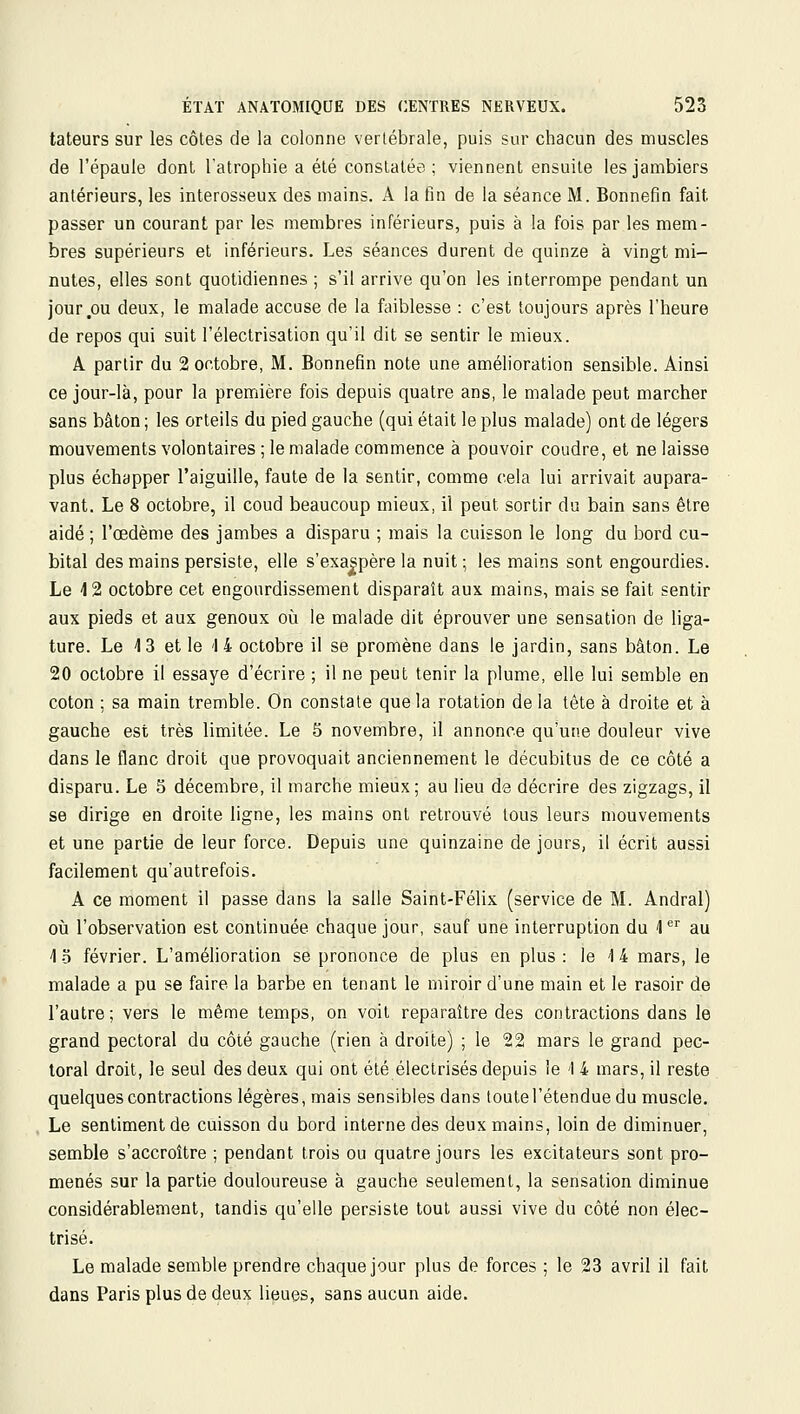 tateurs sur les côtes de la colonne vertébrale, puis sur chacun des muscles de l'épaule dont l'atrophie a été constatée; viennent ensuite lesjambiers antérieurs, les interosseux des mains. A la fin de la séance M. Bonnefin fait passer un courant par les membres inférieurs, puis à la fois par les mem- bres supérieurs et inférieurs. Les séances durent de quinze à vingt mi- nutes, elles sont quotidiennes ; s'il arrive qu'on les interrompe pendant un jour ou deux, le malade accuse de la faiblesse : c'est toujours après l'heure de repos qui suit l'électrisation qu'il dit se sentir le mieux. A partir du 2 octobre, M. Bonnefin note une amélioration sensible. Ainsi ce jour-là, pour la première fois depuis quatre ans, le malade peut marcher sans bâton ; les orteils du pied gauche (qui était le plus malade) ont de légers mouvements volontaires ; le malade commence à pouvoir coudre, et ne laisse plus échapper l'aiguille, faute de la sentir, comme cela lui arrivait aupara- vant. Le 8 octobre, il coud beaucoup mieux, il peut sortir du bain sans être aidé ; l'œdème des jambes a disparu ; mais la cuisson le long du bord cu- bital des mains persiste, elle s'exaspère la nuit ; les mains sont engourdies. Le 4 2 octobre cet engourdissement disparaît aux mains, mais se fait sentir aux pieds et aux genoux oîi le malade dit éprouver une sensation de liga- ture. Le 13 et le '14 octobre il se promène dans le jardin, sans bâton. Le 20 octobre il essaye d'écrire ; il ne peut tenir la plume, elle lui semble en coton ; sa main tremble. On constate que la rotation de la tête à droite et à gauche est très limitée. Le 5 novembre, il annonce qu'une douleur vive dans le flanc droit que provoquait anciennement le décubitus de ce côté a disparu. Le 5 décembre, il marche mieux; au lieu de décrire des zigzags, il se dirige en droite ligne, les mains ont retrouvé tous leurs mouvements et une partie de leur force. Depuis une quinzaine de jours, il écrit aussi facilement qu'autrefois. A ce moment il passe dans la salle Saint-Félix (service de M. Andral) où l'observation est continuée chaque jour, sauf une interruption du '1*^'' au 4-5 février. L'amélioration se prononce de plus en plus: le M mars, le malade a pu se faire la barbe en tenant le miroir d'une main et le rasoir de l'autre; vers le même temps, on voit reparaître des contractions dans le grand pectoral du côté gauche (rien à droite) ; le 22 mars le grand pec- toral droit, le seul des deux qui ont été électrisés depuis ie 14 mars, il reste quelques contractions légères, mais sensibles dans toute l'étendue du muscle. . Le sentiment de cuisson du bord interne des deux mains, loin de diminuer, semble s'accroître ; pendant trois ou quatre jours les excitateurs sont pro- menés sur la partie douloureuse à gauche seulement, la sensation diminue considérablement, tandis qu'elle persiste tout aussi vive du côté non élec- trisé. Le malade semble prendre chaque jour plus de forces ; le 23 avril il fait dans Paris plus de deux lieues, sans aucun aide.