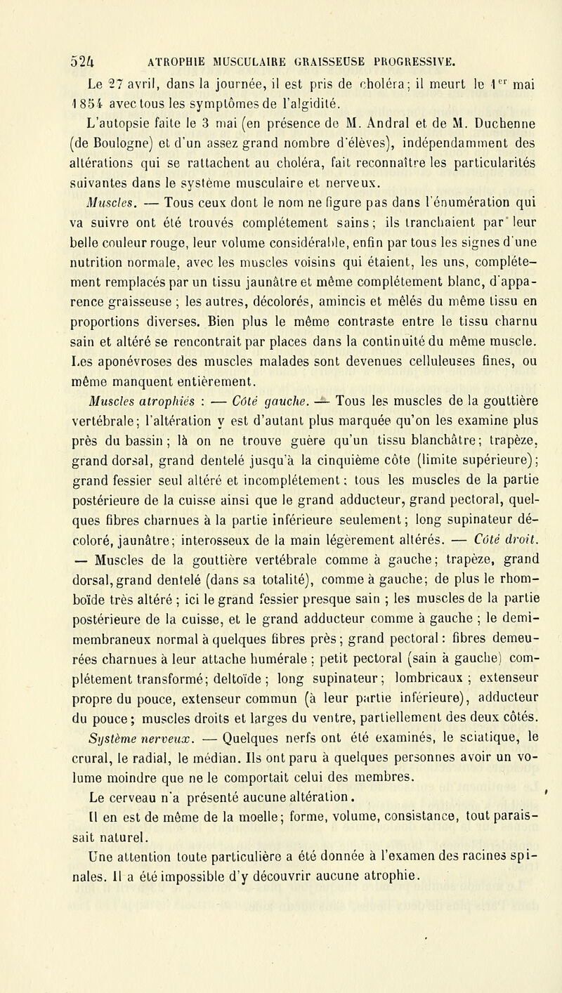 Le 27 avril, dans la journée, il est pris de choléra; il meurt le 1 mai 1854 avec tous les symptômes de l'algidilé. L'autopsie faite le 3 mai (en présence de M. Andral et de M. Duchenne (de Boulogne) et d'un assez grand nombre d'élèves), indépendamment des altérations qui se rattachent au choléra, fait reconnaître les particularités suivantes dans le système musculaire et nerveux. Muscles. — Tous ceux dont le nom ne figure pas dans l'énumération qui va suivre ont élé trouvés complètement sains; ils tranchaient par leur belle couleur rouge, leur volume considérable, enfin par tous les signes d'une nutrition normale, avec les muscles voisins qui étaient, les uns, complète- ment remplacés par un tissu jaunâtre et même complètement blanc, d'appa- rence graisseuse ; les autres, décolorés, amincis et mêlés du même tissu en proportions diverses. Bien plus le même contraste entre le tissu charnu sain et altéré se rencontrait par places dans la continuité du même muscle. Les aponévroses des muscles malades sont devenues celluleuses fines, ou même manquent entièrement. Muscles atrophiés : — Côté gauche. -^ Tous les muscles de la gouttière vertébrale; l'altération y est d'autant plus marquée qu'on les examine plus près du bassin ; là on ne trouve guère qu'un tissu blanchâtre; trapèze, grand dorsal, grand dentelé jusqu'à la cinquième côte (limite supérieure); grand fessier seul altéré et incomplètement ; tous les muscles de la partie postérieure de la cuisse ainsi que le grand adducteur, grand pectoral, quel- ques fibres charnues à la partie inférieure seulement ; long supinateur dé- coloré, jaunâtre; inlerosseux de la main légèrement altérés. — Côté droit. — Muscles de la gouttière vertébrale comme à gauche; trapèze, grand dorsal, grand dentelé (dans sa totalité), comme à gauche; de plus le rhom- boïde très altéré ; ici le grand fessier presque sain ; les muscles de la partie postérieure de la cuisse, et le grand adducteur comme à gauche ; le demi- membraneux normal à quelques fibres près ; grand pectoral : fibres demeu- rées charnues à leur attache humérale ; petit pectoral (sain à gauche) com- plètement transformé; deltoïde ; long supinateur; lombricaux ; extenseur propre du pouce, extenseur commun (à leur partie inférieure), adducteur du pouce; muscles droits et larges du ventre, partiellement des deux côtés. Système nerveux. — Quelques nerfs ont élé examinés, le scialique, le crural, le radial, le médian. Ils ont paru à quelques personnes avoir un vo- lume moindre que ne le comportait celui des membres. Le cerveau n'a présenté aucune altération. [1 en est de même de la moelle; forme, volume, consistance, tout parais- sait naturel. Une attention toute particulière a été donnée à l'examen des racines spi- nales. Il a été impossible d'y découvrir aucune atrophie.