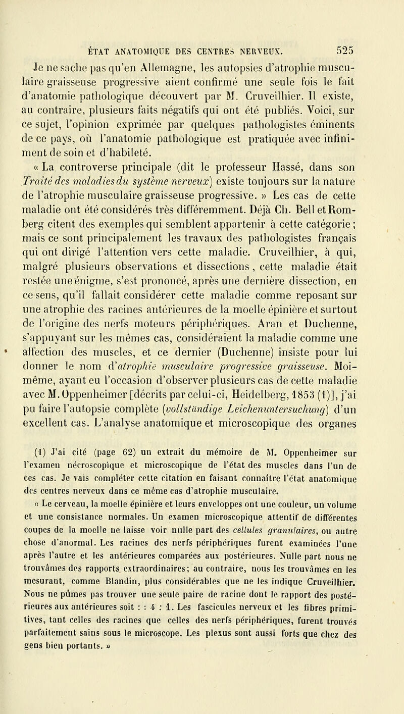 Je ne sache pas qu'en Allemagne, les autopsies d'atropine muscu- laire graisseuse progressive aient conflrmé une seule fois le fait d'anatomie pathologique découvert par M. Cruveilhier. Il existe, au contraire, plusieurs faits négatifs qui ont été publiés. Voici, sur ce sujet, l'opinion exprimée par quelques pathologistes éminents de ce pays, où l'anatomie pathologique est pratiquée avec infini- ment de soin et d'habileté. (( La controverse principale (dit le professeur Hassé, dans son Traité des maladies du système nerveux) existe toujours sur la nature de l'atrophie musculaire graisseuse progressive. » Les cas de cette maladie ont été considérés très différemment. Déjà Ch. Bell etRom- berg citent des exemples qui semblent appartenir à cette catégorie ; mais ce sont principalement les travaux des pathologistes français qui ont dirigé l'attention vers cette maladie. Cruveilhier, à qui, malgré plusieurs observations et dissections, cette maladie était resiée une énigme, s'est prononcé, après une dernière dissection, en ce sens, qu'il fallait considérer cette maladie comme reposant sur une atrophie des racines antérieures de la moelle épinière et surtout de l'origine des nerfs moteurs périphériques. Aran et Duchenne, s'appuyant sur les mêmes cas, considéraient la maladie comme une affection des muscles, et ce dernier (Duchenne) insiste pour lui donner le nom (Vatropkie musculaire progressive graisseuse. Moi- même, ayant eu l'occasion d'observer plusieurs cas de cette maladie avec M.Oppenheimer [décrits par celui-ci, Heidelberg, 1853 (1)], j'ai pu faire l'autopsie complète [vollstdndige Leichenuntersuchung) d'un excellent cas. L'analyse anatomique et microscopique des organes (I) J'ai cité (page 62) un extrait du mémoire de M. Oppenheimer sur l'exame» nécroscopique et microscopique de Tétat des muscles dans l'un de ces cas. Je vais compléter cette citation en faisant connaître l'état anatomique des centres nerveux dans ce même cas d'atrophie musculaire. « Le cerveau, la moelle épinière et leurs enveloppes ont une couleur, un volume et une consistance normales. Un examen microscopique attentif de différentes coupes de la moelle ne laisse voir nulle part des cellules granulaires, ou autre chose d'anormal. Les racines des nerfs périphériques furent examinées l'une après l'autre et les antérieures comparées aux postérieures. Nulle part nous ne trouvâmes des rapports extraordinaires; au contraire, nous les trouvâmes en les mesurant, comme Blandin, plus considérables que ne les indique Cruveilhier. Nous ne pûmes pas trouver une seule paire de racine dont le rapport des posté- rieures aux antérieures soit : : 4 : 1. Les fascicules nerveux et les fibres primi- tives, tant celles des racines que celles des nerfs périphériques, furent trouvés parfaitement sains sous le microscope. Les plexus sont aussi forts que chez des gens bien portants, »