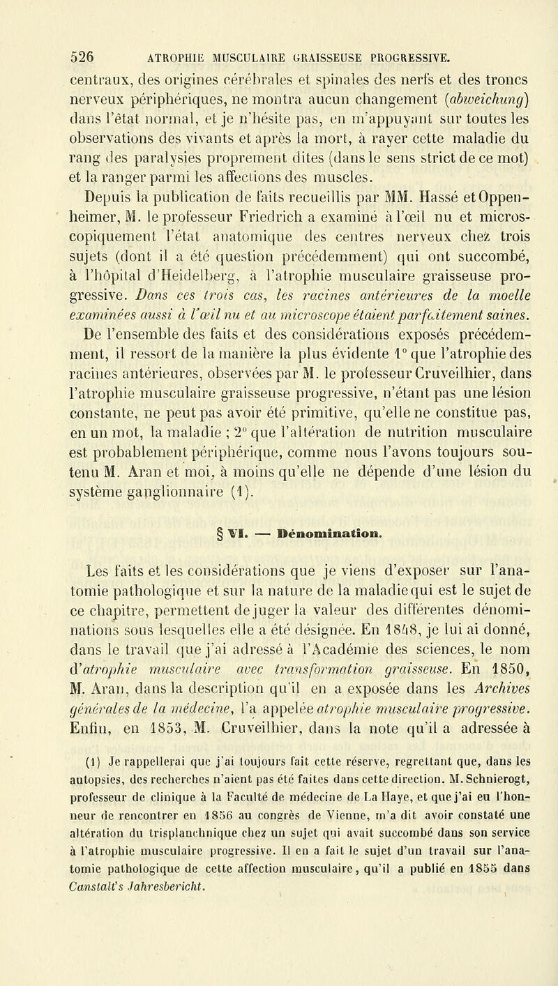 centraux, des origines cérébrales et spinales des nerfs et des troncs nerveux périphériques, ne montra aucun changement [abweichung] dans l'état normal, et je n'hésite pas, en m'appuyant sur toutes les observations des vivants et après la mort, à rayer cette maladie du rang des paralysies proprement dites (dans le sens strict de ce mot) et la ranger parmi les affections des muscles. Depuis la publication de faits recueillis par MM. Hassé etOppen- heimer, M. le professeur Friedrich a examiné à l'œil nu et micros- copiquement l'état anatomique des centres nerveux chez trois sujets (dont il a été question précédemment) qui ont succombé, à l'hôpital d'Heidelberg, à l'atrophie musculaire graisseuse pro- gressive. Dans ces (rois cas, les racines antérieures de la moelle examinées aussi à l'œil nu et au microscope étaient parfaitement saines. De l'ensemble des faits et des considérations exposés précédem- ment, il ressort de la manière la plus évidente 1 que l'atrophie des rachies antérieures, observées par M. le professeur Cruveilhier, dans l'atrophie musculaire graisseuse progressive, n'étant pas une lésion constante, ne peut pas avoir été primitive, qu'elle ne constitue pas, en un mot, la maladie ; T que l'altération de nutrition musculaire est probablement périphérique, comme nous l'avons toujours sou- tenu M. Aran et moi^ à moins qu'elle ne dépende d'une lésion du système ganglionnaire (1). § VI. — Dénomination. Les faits et les considérations que je viens d'exposer sur l'ana- tomie pathologique et sur la nature de la maladie qui est le sujet de ce chapitre, permettent déjuger la valeur des différentes dénomi- nations sous lesquelles elle a été désignée. En 18ù8, je lui ai donné, dans le travad que j'ai adressé à l'Académie des sciences, le nom à'atrophie musculaire avec transformation graisseuse. En 1850, M. Aran, dans la description qu'il en a exposée dans les Archives générales de la médecine, l'a appelée aïro/j/?/^? musculaire progressive. Enfin, en 1853, M. Cruveilhier, dans la note qu'il a adressée à (1) Je rappellerai que j'ai toujours fait cette réserve, regrettant que, dans les autopsies, des recherches n'aient pas été faites dans cette direction. M. Schnierogt, professeur de clinique à la Faculté de médecine de La Haye, et que j'ai eu l'hon- neur de rencontrer en 1856 au congrès de Vienne, m'a dit avoir constaté une altération du trisplanchnique che? un sujet qui avait succombé dans son service à l'atrophie musculaire progressive. Il en a fait le sujet d'un travail sur l'ana- tomie pathologique de cette affection musculaire, qu'il a publié en 1853 dans Canstalt's Jahresbericht.