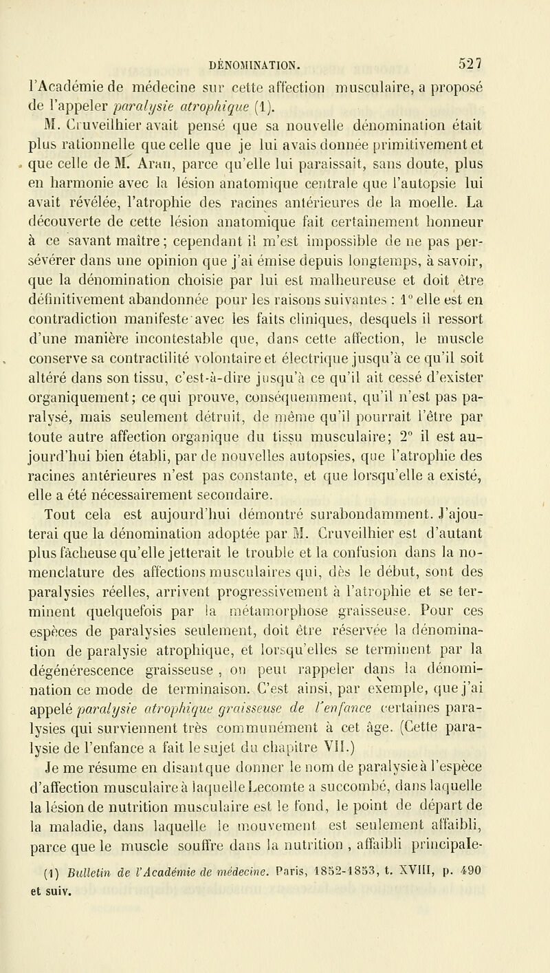 l'Académie de médecine sur cette affection musculaire, a proposé de l'appeler paralysie atrophique (1). M. Cruveilhier avait pensé que sa nouvelle dénomination était plus rationnelle que celle que je lui avais donnée primitivement et que celle de M. Aran, parce qu'elle lui paraissait, sans doute, plus en harmonie avec la lésion anatomique centrale que l'autopsie lui avait révélée, l'atrophie des racines antérieures de la moelle. La découverte de cette lésion anatomique fait certainement honneur à ce savant maître; cependant il m'est impossible de ne pas per- sévérer dans une opinion que j'ai émise depuis longtemps, à savoir, que la dénomination choisie par lui est malheureuse et doit être définitivement abandonnée pour les raisons suivantes : 1 elle est en contradiction manifeste avec les faits cliniques, desquels il ressort d'une manière incontestable que, dans cette affection, le muscle conserve sa contractilité volontaire et électrique jusqu'à ce qu'il soit altéré dans son tissu, c'est-à-dire jusqu'à ce qu'il ait cessé d'exister organiquement; ce qui prouve, conséquemment, qu'il n'est pas pa- ralysé, mais seulement détruit, de même qu'il pourrait l'être par toute autre affection organique du tissu musculaire; 2° il est au- jourd'hui bien établi, par de nouvelles autopsies, que l'atrophie des racines antérieures n'est pas constante, et que lorsqu'elle a existé, elle a été nécessairement secondaire. Tout cela est aujourd'hui démontré surabondamment. J'ajou- terai que la dénomination adoptée par M. Cruveilhier est d'autant plus fâcheuse qu'elle jetterait le trouble et la confusion dans la no- menclature des affections musculaires qui, dès le début, sont des paralysies réelles, arrivent progressivement à l'atrophie et se ter- minent quelquefois par la métamorphose graisseuse. Pour ces espèces de paralysies seulement, doit être réservée la dénomina- tion de paralysie atrophique, et lorsqu'elles se terminent par la dégénérescence graisseuse , on peut rappeler dans la dénomi- nation ce mode de terminaison. C'est ainsi, par exemple, que j'ai appelé paralysie atrophique graisseuse de l'enfance certaines para- lysies qui surviennent très communément à cet âge. (Cette para- lysie de l'enfance a fait le sujet du chapitre VII.) Je me résume en disantque donner le nom de paralysie à l'espèce d'affection musculaire à laquelle Lecomte a succombé, dans laquelle la lésion de nutrition musculaire est le fond, le point de départ de la maladie, dans laquelle le mouvement est seulement affaibli, parce que le muscle souffre dans la nutrition , affaibli principale- (1) Bulletin de VAcadémie de médecine. Paris, 1852-1853, t, XVUI, p. 490 et suiv.