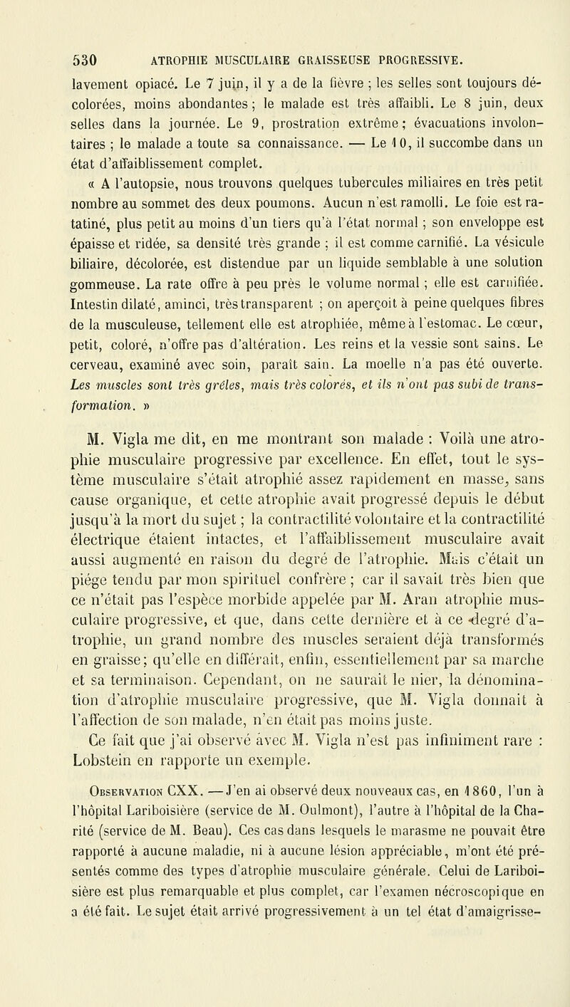 lavement opiacé. Le 7 juin, il y a de la fièvre ; les selles sont toujours dé- colorées, moins abondantes; le malade est très affaibli. Le 8 juin, deux selles dans la journée. Le 9, prostration extrême; évacuations involon- taires ; le malade a toute sa connaissance. — Le 10, il succombe dans un état d'atfaiblissement complet, « A l'autopsie, nous trouvons quelques tubercules miliaires en très petit nombre au sommet des deux poumons. Aucun n'est ramolli. Le foie est ra- tatiné, plus petit au moins d'un tiers qu'à l'état normal ; son enveloppe est épaisse et ridée, sa densité très grande ; il est comme carnifié. La vésicule biliaire, décolorée, est distendue par un liquide semblable à une solution gommeuse. La rate offre à peu près le volume normal ; elle est camifiée. Intestin dilaté, aminci, très transparent ; on aperçoit à peine quelques fibres de la musculeuse, tellement elle est atrophiée, même à l'estomac. Le cœur, petit, coloré, n'offre pas d'altération. Les reins et la vessie sont sains. Le cerveau, examiné avec soin, paraît sain. La moelle n'a pas été ouverte. Les muscles sont très grêles, mais très colorés, et ils nont pas subi de trans- formation. » M. Vigla me dit, en me montrant son malade : Voilà une atro- phie musculaire progressive par excellence. En effet, tout le sys- tème musculaire s'était atrophié assez rapidement en masse^ sans cause organique, et cette atrophie avait progressé depuis le début jusqu'à la mort du sujet ; la contractilité volontaire et la contractilité électrique étaient intactes, et l'affaiblissement musculaire avait aussi augmenté en raison du degré de l'atrophie. Mais c'était un piège tendu par mon spirituel confrère ; car il savait très bien que ce n'était pas l'espèce morbide appelée par M. Aran atrophie mus- culaire progressive, et que, dans cette dernière et à ce <legré d'a- trophie, un grand nombre des muscles seraient déjà transformés en graisse; qu'elle en différait, enfin, essentiellement par sa marche et sa terminaison. Cependant, on ne saurait le nier, la dénomina- tion d'atrophie musculaire progressive, que M. Vigla donnait à l'affection de son malade, n'en était pas moins juste. Ce fait que j'ai observé avec M. Vigla n'est pas infiniment rare : Lobstein en rapporte un exemple. Observation CXX. —J'en ai observé deux nouveaux cas, en 1 860, l'un à l'hôpital Lariboisière (service de M. Oulmont), l'autre à l'hôpital de la Cha- rité (service de M. Beau), Ces cas dans lesquels le marasme ne pouvait être rapporté à aucune maladie, ni à aucune lésion appréciable, m'ont été pré- sentés comme des types d'atrophie musculaire générale. Celui de Lariboi- sière est plus remarquable et plus complet, car l'examen nécroscopique en a été fait. Le sujet était arrivé progressivement à un tel état d'amaigrisse-