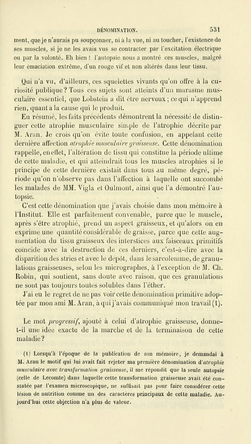 ment, que je n'aurais pu soupçonner, ni à la vue, ni au toucher, l'existence de ses muscles, si je ne les avais vus se contracter par l'excitation électrique ou par la volonté. Eh bien I l'autopsie nous a montré ces muscles, malgré leur émaciation extrême, d'un rouge vif et non altérés dans leur tissu. Qui n'a vu, d'ailleurs, ces squelettes vivants qu'on offre à la cu- riosité publique? Tous ces sujets sont atteints d'un marasme mus- culaire essentiel, que Lobstein a dit être nerveux ; ce qui n'apprend rien, quant à la cause qui le produit. En résumé, les faits précédents démontrent la nécessité de distin- guer cette atrophie musculaire simple de l'atrophie décrite par M. Aran. Je crois qu'on évite toute confusion, en appelant cette dernière affection ali^ophie musculaire graisseuse. Cette dénomination rappelle, en effet, l'altération de tissu qui constitue la période ultime de cette maladie, et qui atteindrait tous les muscles atrophiés si le principe de cette dernière existait dans tous au même degré, pé- riode qu'on n'observe pas dans l'affection à laquelle ont succombé les malades de MM. Vigla et Oulmont, ainsi que l'a démontré l'au- topsie. C'est cette dénomination que j'avais choisie dans mon mémoire à l'Institut. Elle est parfaitement convenable, parce que le muscle, après s'être atrophié, prend un aspect graisseux, et qu'alors on en exprime une quantité considérable dégraisse, parce que cette aug- mentation du tissu graisseux des interstices aux faisceaux primitifs coïncide avec la destruction de ces derniers, c'est-à-dire avec la disparition des stries et avec le dépôt, dans lesarcolemme, de granu- lations graisseuses, selon les micrographes, à l'exception de M. Ch. Robin, qui soutient, sans doute avec raison, que ces granulations ne sont pas toujours toutes solubles dans l'éther. J'ai eu le regret de ne pas voir cette dénomination primitive adop- tée par mon ami M. Aran, à qui j'avais communiqué mon travail (1). Le mot progressif, ajouté à celui d'atrophie graisseuse, donne- t-il une idée exacte de la marche et de la terminaison de cette maladie ? (1) Lorsqu'à l'époque de la publication de son mémoire, je demandai à M. Aran le motif qui lui avait fait rejeter ma première dénomination d'atrophie musculaire avec transformation graisseuse, il me répondit que la seule autopsie (celle de Lecomte) dans laquelle cette transformation graisseuse avait été con- statée par l'examen microscopique, ne sufGsait pas pour faire considérer cette lésion de nutrition comme un des caractères principaux de cette maladie, .au- jourd'hui cette objection n'a plus de valeur.