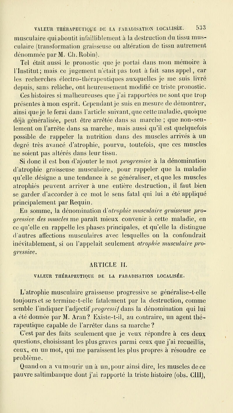 musculaire qui aboutit infaillibloment à la destruction du tissu mus- culaire (transformation graisseuse ou altération de tissu autrement dénommée par M. Ch. Robin). Tel était aussi le pronostic ([ue je portai dans mon mémoire à l'Institut; mais ce jugement n'était pas tout à fait sans appel, car les recherches électro-thérapeutiques auxquelles je me suis livré depuis, sans relâche, ont heureusement modifié ce triste pronostic. Ces histoires si malheureuses que j'ai rapportées ne sont que trop présentes à mon esprit. Cependant je suis en mesure de démontrer, ainsi que je le ferai dans l'article suivant, que celte maladie, quoique déjà généralisée, peut être arrêtée dans sa marche ; que non-seu- lement on l'arrête dans sa marche, mais aussi qu'il est quelquefois possible de rappeler la nutrition dans des muscles arrivés à un degré très avancé d'atrophie, pourvu, toutefois, que ces muscles ne soient pas altérés dans leur tissu. Si donc il est bon d'ajouter le mot progressive à la dénomination d'atrophie graisseuse musculaire, pour rappeler que la maladie qu'elle désigne a une tendance à se généraliser, et que les muscles atrophiés peuvent arriver à une entière destruction, il faut bien se garder d'accorder à ce mot le sens fatal qui lui a été appliqué principalement par Requin. En somme, la dénomination d'atrophie musculaire graisseuse pro- gressive des muscles me paraît mieux convenir à cette maladie, en ce qu'elle en rappelle les phases principales, et qu'elle la distingue d'autres affections musculaires avec lesquelles on la confondrait inévitablement, si on l'appelait seulement atrophie musculaire pro- gressive. ARTICLE II. VALEUR THÉRAPEUTIQUE DE LA FARADISATION LOCALISÉE. L'atrophie musculaire graisseuse progressive se généralise-t-elle toujours et se termine-t-elle fatalement par la destruction, comme semble l'indiquer l'adjectif/j/'og-ress^'/dans la dénomination qui lui a été donnée par M. Aran? Existe-t-il, au contraire, un agent thé- rapeutique capable de l'arrêter dans sa marche ? C'est par des faits seulement que je veux répondre à ces deux questions, choisissant les plus graves parmi ceux que j'ai recueillis, ceux, en un mot, qui me paraissent les plus propres à résoudre ce problème. Quand on a vu mourir un à un, pour ainsi dire, les muscles de ce pauvre saltimbanque dont j'ai rapporté la triste histoire (obs. ClII),