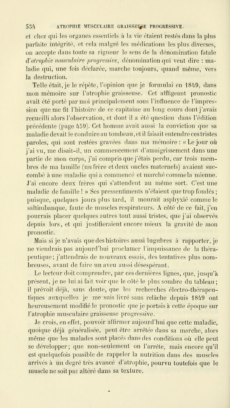 et chez qui les organes essentiels à la vie étaient restés dans la plus parfaite intégrité, et cela malgré les médications les plus diverses, on accepte dans toute sa rigueur le sens de la dénomination fatale â!atrophie musculaire progressive, dénomination qui veut dire : ma- ladie qui, une fois déclarée, marche toujours, quand même, vers la destruction. Telle était, je le répète^ l'opinion que je formulai en 1849, dans mon mémoire sur l'atrophie graisseuse. Cet affligeant pronostic avait été porté par moi principalement sous l'influence de l'impres- sion que me fit l'histoire de ce capitaine au long cours dont j'avais recueilli alors l'observation, et dont il a été question dans l'édition précédente (page 459). Cet homme avait aussi la conviction que sa maladie devait le conduire au tombeau, et il faisait entendre ces tristes paroles, qui sont restées gravées dans ma mémoire : « Le jour où j'ai vu, me disait-il, un commencement d'amaigrissement dans une partie de mon corps, j'ai compris que j'étais perdu, car trois mem- bres de ma famille (un frère et deux oncles maternels) avaient suc- combé aune maladie quia commencé et marché comme la mienne. J'ai encore deux frères qui s'attendent au même sort. C'est une maladie de famille ! » Ses pressentiments n'étaient que trop fondés ; puisque, quelques jours plus tard, il mourait asphyxié comme le saltimbanque, faute de muscles respirateurs. A côté de ce fait, j'en pourrais placer quelques autres tout aussi tristes, que j'ai observés depuis lors, et qui justifieraient encore mieux la gravité de mon pronostic. Mais si je n'avais que des histoires aussi lugubres à rapporter, je ne viendrais pas aujourd'hui proclamer l'impuissance de la théra- peutique; j'attendrais de nouveaux essais, des tentatives plus nom- breuses, avant de faire un aveu aussi désespérant. Le lecteur doit comprendre, par ces dernières lignes, que, jusqu'à présent, je ne lui ai fait voir que le côté le plus sombre du tableau ; il prévoit déjà, sans doute, que les recherches électro-thérapeu- tiques auxquelles je me suis livré sans relâche depuis 1849 ont heureusement modifié le pronostic que je portais à cette époque sur l'atrophie musculaire graisseuse progressive. Je crois, en effet, pouvoir affirmer aujourd'hui que cette maladie, quoique déjà généralisée, peut être arrêtée dans sa marche, alors même que les malades sont placés dans des conditions où elle peut se développer ; que non-seulement on l'arrête, mais encore qu'il est quelquefois possible de rappeler la nutrition dans des muscles arrivés à un degré très avancé d'atrophie, pourvu toutefois que le muscle ne soit pas altéré dans sa texture.