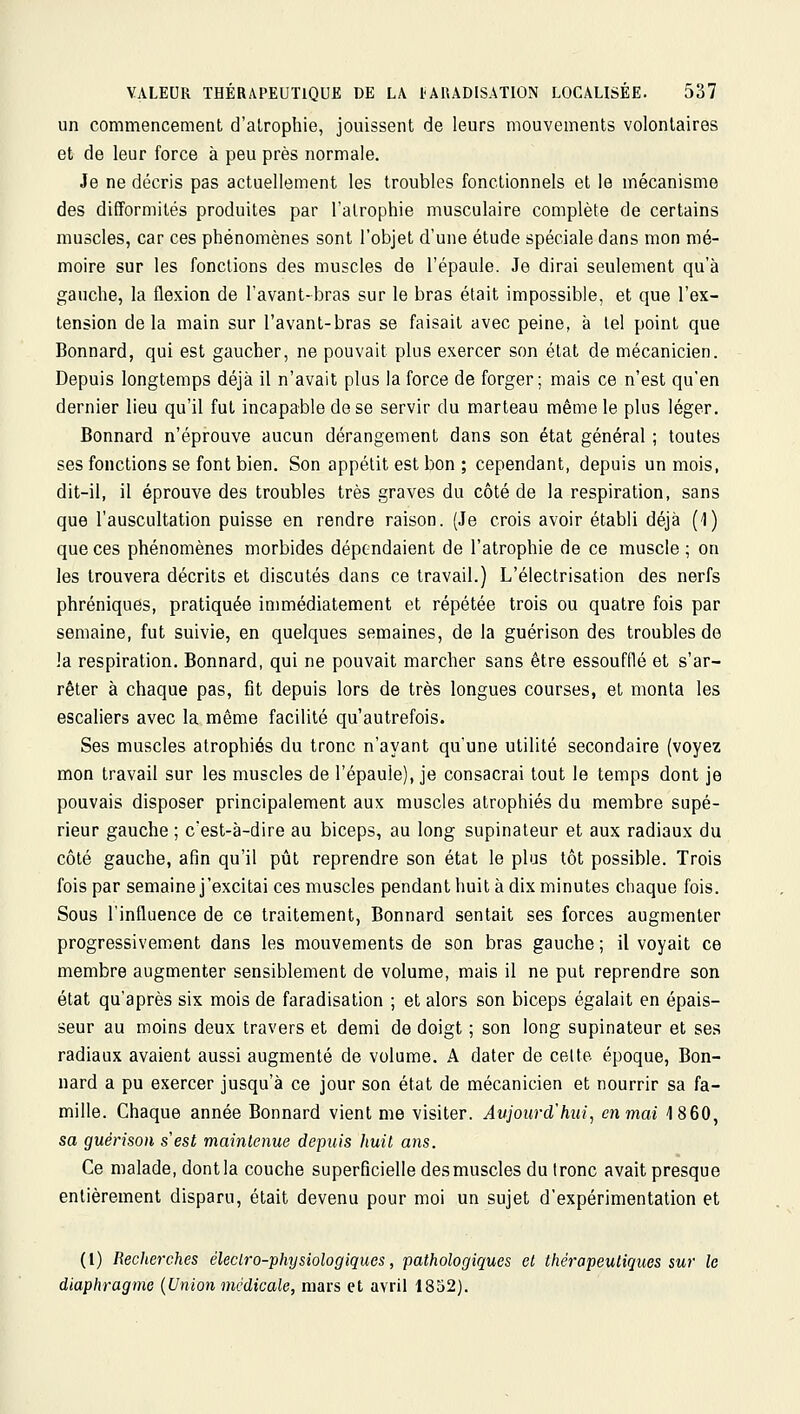 un commencement d'alrophie, jouissent de leurs mouvements volontaires et de leur force à peu près normale. Je ne décris pas actuellement les troubles fonctionnels et le mécanisme des difformités produites par l'alrophie musculaire complète de certains muscles, car ces phénomènes sont l'objet d'une étude spéciale dans mon mé- moire sur les fonctions des muscles de l'épaule. Je dirai seulement qu'à gauche, la flexion de l'avant-bras sur le bras était impossible, et que l'ex- tension delà main sur l'avant-bras se faisait avec peine, à tel point que Bonnard, qui est gaucher, ne pouvait plus exercer son état de mécanicien. Depuis longtemps déjà il n'avait plus la force de forger; mais ce n'est qu'en dernier lieu qu'il fut incapable de se servir du marteau même le plus léger. Bonnard n'éprouve aucun dérangement dans son état général ; toutes ses fonctions se font bien. Son appétit est bon ; cependant, depuis un mois, dit-il, il éprouve des troubles très graves du côté de la respiration, sans que l'auscultation puisse en rendre raison. (Je crois avoir établi déjà (1) que ces phénomènes morbides dépendaient de l'atrophie de ce muscle ; on les trouvera décrits et discutés dans ce travail.) L'électrisation des nerfs phréniques, pratiquée immédiatement et répétée trois ou quatre fois par semaine, fut suivie, en quelques semaines, de la guérison des troubles de la respiration. Bonnard, qui ne pouvait marcher sans être essoufflé et s'ar- rêter à chaque pas, fit depuis lors de très longues courses, et monta les escaliers avec la même facilité qu'autrefois. Ses muscles atrophiés du tronc n'ayant qu'une utilité secondaire (voyez mon travail sur les muscles de l'épaule), je consacrai tout le temps dont je pouvais disposer principalement aux muscles atrophiés du membre supé- rieur gauche ; c'est-à-dire au biceps, au long supinateur et aux radiaux du côté gauche, afin qu'il pût reprendre son état le plus tôt possible. Trois fois par semainej'excitai ces muscles pendant huit à dix minutes chaque fois. Sous l'influence de ce traitement, Bonnard sentait ses forces augmenter progressivement dans les mouvements de son bras gauche ; il voyait ce membre augmenter sensiblement de volume, mais il ne put reprendre son état qu'après six mois de faradisation ; et alors son biceps égalait en épais- seur au moins deux travers et demi de doigt ; son long supinateur et ses radiaux avaient aussi augmenté de volume. A dater de cette époque, Bon- nard a pu exercer jusqu'à ce jour son état de mécanicien et nourrir sa fa- mille. Chaque année Bonnard vient me visiter. Aujourd'hui, en mai 1860, sa guérison s'est maintenue depuis huil ans. Ce malade, dontla couche superficielle desmuscles du tronc avait presque entièrement disparu, était devenu pour moi un sujet d'expérimentation et (l) Recherches éleclro-physiologiques, pathologiques et thérapeutiques sur le diaphragme {Union médicale, mars et avril 1832).