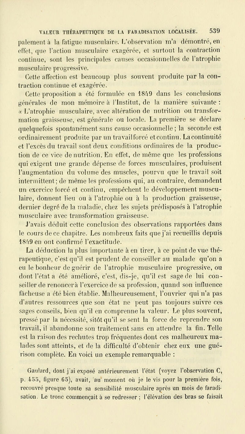 paiement à la fatigue musculaire. L'observation m'a démontré, en effet, que l'action musculaire exagérée, et surtout la contraction continue, sont les principales causes occasionnelles de l'atrophie musculaire progressive. Cette affection est beaucoup plus souvent produite par la con- traction continue et exagérée. Cette proposition a été formulée en 1849 dans les conclusions générales de mon mémoire à l'Institut, de la manière suivante : ce L'atrophie musculaire, avec altération de nutrition ou transfor- mation graisseuse, est générale ou locale, La première se déclare quelquefois spontanément sans cause occasionnelle ; la seconde est ordinairement produite par un travailforcé et continu. La continuité et l'excès du travail sont deux conditions ordinaires de la produc- tion de ce vice de nutrition. En effet, de même que les professions qui exigent une grande dépense de forces musculaires, produisent l'augmentation du volume des muscles, pourvu que le travail soit intermittent; de même les professions qui, au contraire, demandent un exercice forcé et continu, empêchent le développement muscu- laire, donnent lieu ou à l'atrophie ou à la production graisseuse, dernier degré de la maladie, chez les sujets prédisposés à l'atrophie musculaire avec transformation graisseuse. J'avais déduit cette conclusion des observations rapportées dans le cours de ce chapitre. Les nombreux faits que j'ai recueiUis depuis 1849 en ont confirmé l'exactitude. La déduction la plus importante à en tirer, à ce point de vue thé- rapeutique, c'est qu'il est prudent de conseiller au malade qu'on a eu le bonheur de guérir de l'atrophie musculaire progressive, ou dont l'état a été amélioré, c'est, dis-je, qu'il est sage de lui con- seiller de renoncera l'exercice de sa profession, quand son influence fâcheuse a été bien établie. Malheureusement, l'ouvrier qui n'a pas d'autres ressources que son état ne peut pas toujours suivre ces sages conseils, bien qu'il en comprenne la valeur. Le plus souvent, pressé par la nécessité, sitôt qu'il se sent la force de reprendre son travail, il abandonne son traitement sans en attendre la fin. Telle est la raison des rechutes trop fréquentes dont ces malheureux ma- lades sont atteints, et de la difficulté d'obtenir chez eux une gué- rison complète. En voici un exemple remarquable : Gaulard, dont j'ai exposé antérieurement l'état (voyez l'observation C, p. 455, figure 65), avait, au moment où je le vis pour la première fois, recouvré presque toute sa sensibilité musculaire après un mois de faradi- sation. Le tronc commençait à se redresser ; l'élévation des bras se faisait