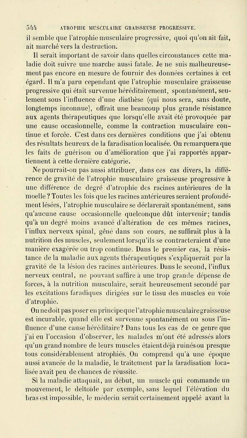 il semble que l'atrophie musculaire progressive, quoi qu'on ait fait, ait marché vers la destruction. Il serait important de savoir dans quelles circonstances cette ma- ladie doit suivre une marche aussi fatale. Je ne suis malheureuse- ment pas encore en mesure de fournir des données certaines à cet égard. Il m'a paru cependant que l'atrophie musculaire graisseuse progressive qui était survenue héréditairement, spontanément, seu- lement sous l'influence d'une diathèse (qui nous sera, sans doute, longtemps inconnue), offrait une beaucoup plus grande résistance aux agents thérapeutiques que lorsqu'elle avait été provoquée par une cause occasionnelle, comme la contraction musculaire con- tinue et forcée. C'est dans ces dernières conditions que j'ai obtenu des résultats heureux de la faradisation localisée. On remarquera que les faits de guérison ou d'amélioration que j'ai rapportés appar- tiennent à cette dernière catégorie. Ne pourrait-on pas aussi attribuer, dans ces cas divers, la diffé- rence de gravité de l'atrophie musculaire graisseuse progressive à une différence de degré d'atrophie des racines antérieures de la moelle ? Toutes les lois que les racines antérieures seraient profondé- ment lésées, l'atrophie musculaire se déclarerait spontanément, sans qu'aucune cause occasionnelle quelconque dût intervenir; tandis qu'à un degré moins avancé d'altération de ces mêmes racines, l'intlux nerveux spinal, gêné dans son cours, ne suffirait plus à la nutrition des muscles, seulement lorsqu'ils se contracteraient d'une manière exagérée ou trop continue. Dans le premier cas, la résis- tance delà maladie aux agents thérapeutiques s'expliquerait parla gravité de la lésion des racines antérieures. Dans le second, l'influx nerveux central, ne pouvant suffire à une trop grande dépense de forces, à la nutrition musculaire, serait heureusement secondé par les excitations faradiques dirigées sur le tissu des muscles en voie d'atrophie. Onnedoitpasposerenprincipequel'atrophiemusculairegraisseuse est incurable, quand elle est survenue spontanément ou sous l'in- fluence d'une cause héréditaire? Dans tous les cas de ce genre que j'ai eu l'occasion d'observer, les malades m'ont été adressés alors qu'un grand nombre de leurs muscles étaientdéjà ruinésou presque tous considérablement atrophiés..On comprend qu'à une époque aussi avancée de la maladie, le traitement par la faradisation loca- lisée avait peu de chances de réussite. Si la maladie attaquait, au début, un muscle qui commande un mouvement, le deltoïde par exemple, sans lequel l'élévation du bras est impossible, le médecin serait certainement appelé avant la