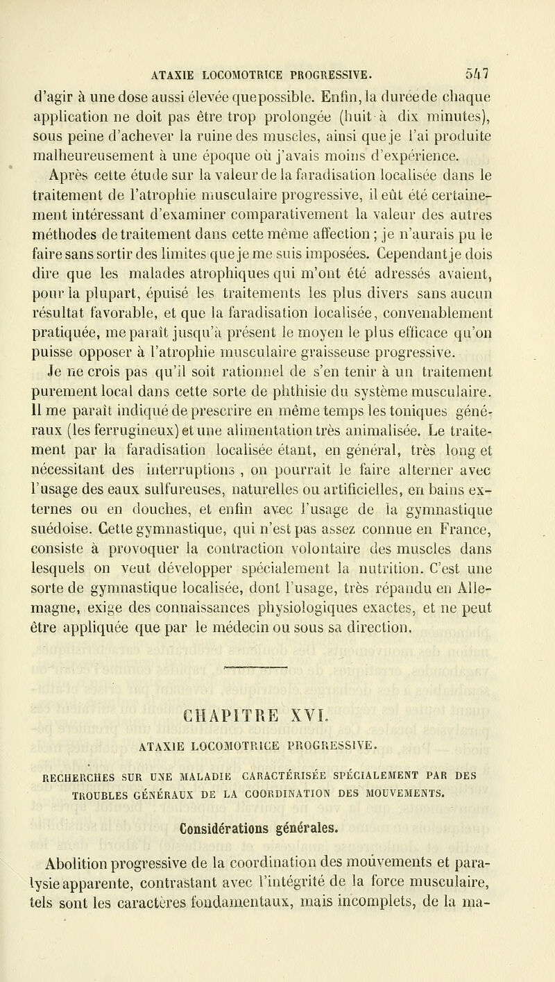 d'agir à une dose aussi élevée quepossible. Enfin, la duréede chaque application ne doit pas être trop prolongée (huit à dix minutes), sous peine d'achever la ruine des muscles, ainsi que je l'ai produite malheureusement à une époque oîi j'avais moins d'expérience. Après cette étude sur la valeur de la faradisation localisée dans le traitement de l'atrophie musculaire progressive, il eût été certaine- ment intéressant d'examiner comparativement la valeur des autres méthodes de traitement dans cette même affection ; je n'aurais pu le faire sans sortir des limites que je me suis imposées. Cependant je dois dire que les malades atrophiques qui m'ont été adressés avaient, pour la plupart, épuisé les traitements les plus divers sans aucun résultat favorable, et que la faradisation locaUsée, convenablement pratiquée, me paraît jusqu'à présent le moyen le plus efficace qu'on puisse opposer à l'atrophie musculaire graisseuse progressive. Je ne crois pas qu'il soit rationnel de s'en tenir à un traitement purement local dans cette sorte de phthisie du système musculaire. 11 me paraît indiqué de prescrire en même temps les toniques géné- raux (les ferrugineux) et une alimentation très animalisée. Le traite- ment par la faradisation localisée étant, en général, très long et nécessitant des interruptions , on pourrait le faire alterner avec l'usage des eaux sulfureuses, naturelles ou artificielles, en bains ex- ternes ou en douches, et enfin avec l'usage de la gymnastique suédoise. Cette gymnastique, qui n'est pas assez connue en France, consiste à provoquer la contraction volontaire des muscles dans lesquels on veut développer spécialement la nutrition. C'est une sorte de gymnastique localisée, dont l'usage, très répandu en Alle- magne, exige des connaissances physiologiques exactes, et ne peut être appliquée que par le médecin ou sous sa direction. CHAPITRE XVL ATAXIE LOCOMOTRICE PROGRESSIVE. RECHERCHES SUR U.NE MALADIE CARACTÉRISÉE SPÉCIALEMENT PAR DES TROUBLES GÉNÉRAUX DE LA COORDINATION DES MOUVEMENTS. Considérations générales. Abolition progressive de la coordination des mouvements et para- lysie apparente, contrastant avec l'intégrité de la force musculaire, tels sont les caractères fondamentaux, mais incomplets, de la ma-