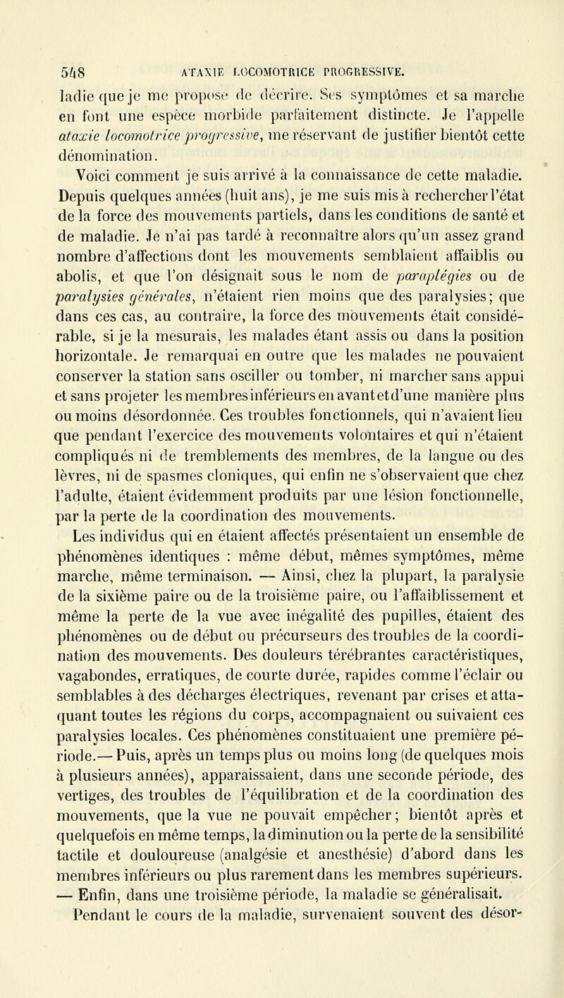 ladie que je me propose de décrire. Ses symptômes et sa marche en font une espèce morbide parfaitement distincte. Je l'appelle ataxie locomotrice progressive, me réservant de justifier bientôt cette dénomination. Voici comment je suis arrivé à la connaissance de cette maladie. Depuis quelques années (huit ans), je me suis mis à rechercher l'état de la force des mouvements partiels, dans les conditions de santé et de maladie. Je n'ai pas tardé à reconnaître alors qu'un assez grand nombre d'affections dont les mouvements semblaient affaiblis ou abolis, et que l'on désignait sous le nom de paraplégies ou de paralysies générales, n'étaient rien moins que des paralysies; que dans ces cas, au contraire, la force des mouvements était considé- rable, si je la mesurais, les malades étant assis ou dans la position horizontale. Je remarquai en outre que les malades ne pouvaient conserver la station sans osciller ou tomber, ni marcher sans appui et sans projeter les membres inférieurs en avantetd'une manière pins ou moins désordonnée. Ces troubles fonctionnels, qui n'avaient lieu que pendant l'exercice des mouvements volontaires et qui n'étaient compliqués ni de tremblements des membres, de la langue ou des lèvres, ni de spasmes cloniques, qui enfin ne s'observaient que chez l'adulte, étaient évidemment produits par une lésion fonctionnelle, par la perte de la coordination des mouvements. Les individus qui en étaient affectés présentaient un ensemble de phénomènes identiques : même début, mêmes symptômes, même marche, même terminaison. — Ainsi, chez la plupart, la paralysie de la sixième paire ou de la troisième paire, ou l'affaiblissement et même la perte de la vue avec inégalité des pupilles, étaient des phénomènes ou de début ou précurseurs des troubles de la coordi- nati(m des mouvements. Des douleurs térébrantes caractéristiques, vagabondes, erratiques, de courte durée, rapides comme l'éclair ou semblables à des décharges électriques, revenant par crises et atta- quant toutes les régions du corps, accompagnaient ou suivaient ces paralysies locales. Ces phénomènes constituaient une première pé- riode.— Puis, après un temps plus ou moins long (de quelques mois à plusieurs années), apparaissaient, dans une seconde période, des vertiges, des troubles de l'équilibration et de la coordination des mouvements, que la vue ne pouvait empêcher; bientôt après et quelquefois en même temps, la diminution ou la perte de la sensibilité tactile et douloureuse (analgésie et anesthésie) d'abord dans les membres inférieurs ou plus rarement dans les membres supérieurs. — Enfin, dans une troisième période, la maladie se généralisait. Pendant le cours de la maladie, survenaient souvent des désor-