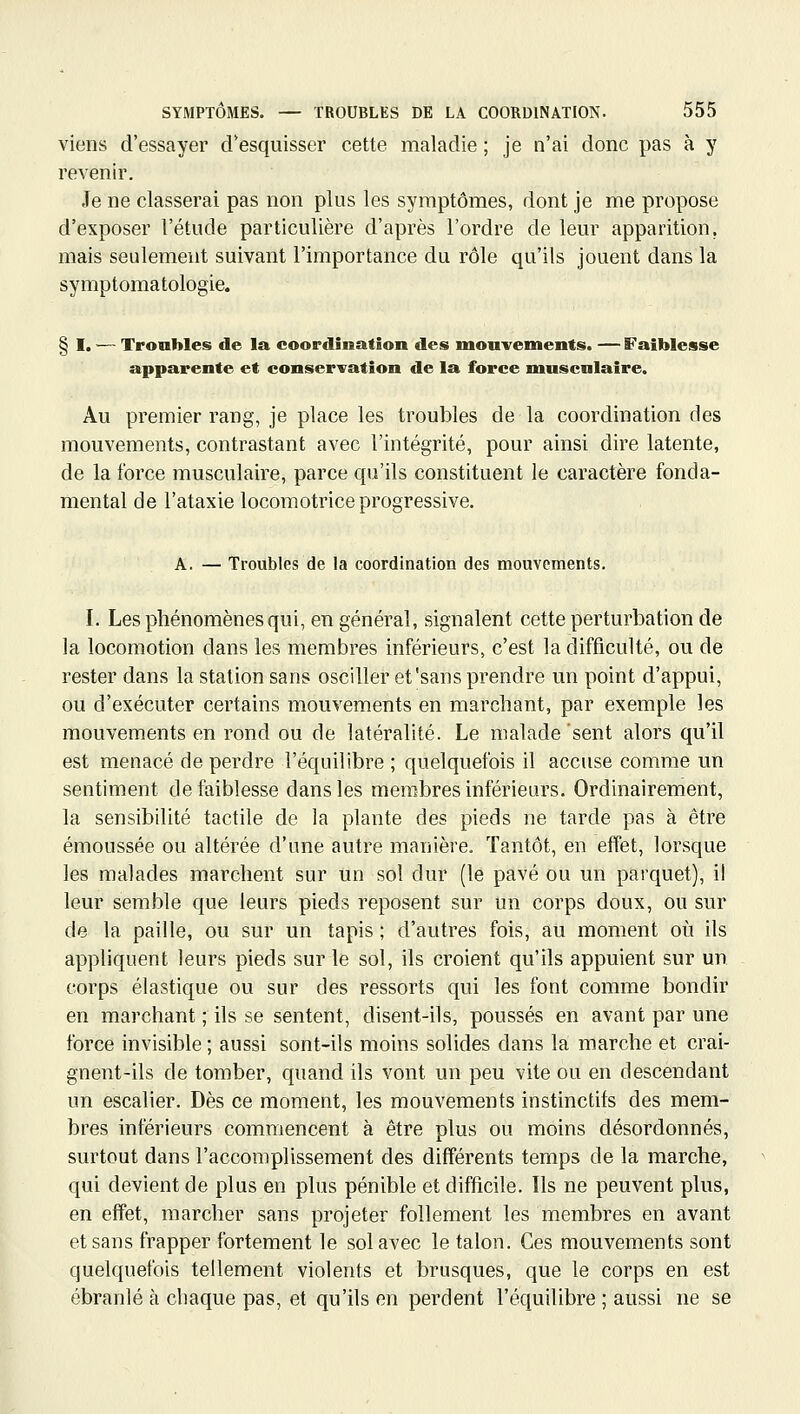 viens d'essayer d'esquisser cette maladie ; je n'ai donc pas à y revenir. Je ne classerai pas non plus les symptômes, dont je me propose d'exposer l'étude particulière d'après l'ordre de leur apparition, mais seulement suivant l'importance du rôle qu'ils jouent dans la symptomatologie. § I. — Troubles de la coordination des mouvements. —Faiblesse apparente et conservation de la force musculaire. Au premier rang, je place les troubles de la coordination des mouvements, contrastant avec l'intégrité, pour ainsi dire latente, de la force musculaire, parce qu'ils constituent le caractère fonda- mental de l'ataxie locomotrice progressive. A. — Troubles de la coordination des mouvements. I. Les phénomènes qui, en général, signalent cette perturbation de la locomotion dans les membres inférieurs, c'est la difficulté, ou de rester dans la station sans osciller et'sans prendre un point d'appui, ou d'exécuter certains mouvements en marchant, par exemple les mouvements en rond ou de latéralité. Le malade sent alors qu'il est menacé de perdre l'équilibre ; quelquefois il accuse comme un sentiment de faiblesse dans les membres inférieurs. Ordinairement, la sensibilité tactile de la plante des pieds ne tarde pas à être émoussée ou altérée d'une autre manière. Tantôt, en effet, lorsque les malades marchent sur un sol dur (le pavé ou un parquet), il leur semble que leurs pieds reposent sur un corps doux, ou sur de la paille, ou sur un tapis ; d'autres fois, au moment où ils appliquent leurs pieds sur le sol, ils croient qu'ils appuient sur un corps élastique ou sur des ressorts qui les font comme bondir en marchant ; ils se sentent, disent-ils, poussés en avant par une force invisible ; aussi sont-ils moins solides dans la marche et crai- gnent-ils de tomber, quand ils vont un peu vite ou en descendant un escalier. Dès ce moment, les mouvements instinctifs des mem- bres inférieurs commencent à être plus ou moins désordonnés, surtout dans l'accomplissement des différents temps de la marche, qui devient de plus en plus pénible et difficile. Ils ne peuvent plus, en effet, marcher sans projeter follement les membres en avant et sans frapper fortement le sol avec le talon. Ces mouvements sont quelquefois tellement violents et brusques, que le corps en est ébranlé à chaque pas, et qu'ils en perdent l'équilibre ; aussi ne se