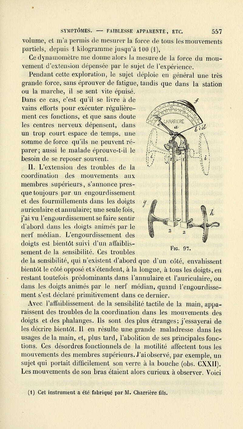 volume, et m'a permis de mesurer la force de tous les mouvements partiels, depuis 1 kilogramme jusqu'à 100 (1), Ce dynamomètre me donne alors la mesure de la force du mou- vement d'extension dépensée par le sujet de l'expérience. Pendant cette exploration, le sujet déploie en général une très grande force, sans éprouver de fatigue, tandis que dans la station ou la marche, il se sent vite épuisé. Dans ce cas, c'est qu'il se livre à de vains efforts pour exécuter régulière- ment ces fonctions, et que sans doute les centres nerveux dépensent, dans un trop court espace de temps, une somme de force qu'ils ne peuvent ré- parer; aussi le malade éprouve-t-il le besoin de se reposer souvent. II. L'extension des troubles de la coordination des mouvements aux membres supérieurs, s'annonce pres- que toujours par un engourdissement et des fourmillements dans les doigts auriculaire et annulaire; une seule fois, j'ai vu l'engourdissement se faire sentir d'abord dans les doigts animés par le nerf médian. L'engourdissement des doigts est bientôt suivi d'un affaiblis- sement de la sensibilité. Ces troubles de la sensibilité, qui n'existent d'abord que d'un côté, envahissent bientôt le côté opposé et s'étendent, à la longue, à tous les doigts, en restant toutefois prédominants dans l'annulaire et l'auriculaire, ou dans les doigts animés par le nerf médian, quand l'engourdisse- ment s'est déclaré primitivement dans ce dernier. Avec l'affaiblissement de la sensibilité tactile de la main, appa- raissent des troubles de la coordination dans les mouvements des doigts et des phalanges. Ils sont des plus étranges; j'essayerai de les décrire bientôt. Il en résulte une grande maladresse dans les usages de la main, et, plus tard, l'abolition de ses principales fonc- tions. Ces désordres fonctionnels de la motilité affectent tous les mouvements des membres supérieurs. J'ai observé, par exemple, un sujet qui portait difficilement son verre à la bouche (obs. CXXII). Les mouvements de son bras étaient alors curieux à observer. Voici FiG. 97. (1) Cet iastriiment a été fabriqué par M. Charrière fils.