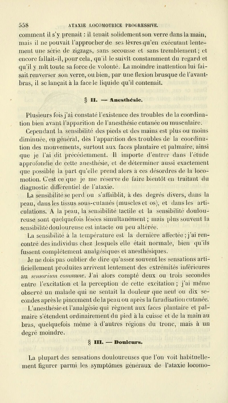 comment il s'y prenait : il tenait solidement son verre dans la main, mais il ne pouvait l'approcher de ses lèvres qu'en exécutant lente- ment une série de zigzags, sans secousse et sans tremblement ; et encore t'allait-il, pour cela, qu'il le suivît constamment du regard et qu'il y mît toute sa force de volonté. La moindre inattention lui fai- sait renverser son verre, ou bien, par une flexion brusque de l'avant- bras, il se lançait à la face le liquide qu'il contenait. § II. — Anesthésie. Plusieurs fois j'ai constaté l'existence des troubles de la coordina- tion bien avant l'apparition de l'anesthésie cutanée ou musculaire. Cependant la sensibilité des pieds et des mains est plus ou moins diminuée, en général, dès l'apparition des troubles de la coordina- tion des mouvements, surtout aux faces plantaire et palmaire, ainsi que je l'ai dit précédemment. Il importe d'entrer dans l'étude approfondie de cette anesthésie, et de déterminer aussi exactement que possible la part qu'elle prend alors à ces désordres de la loco- motion. C'est ce que je me réserve de faire bientôt en traitant du diagnostic différentiel de l'ataxie. La sensibilité se perd ou s'affaiblit, à des degrés divers, dans la peau, dans les tissus sous-cutanés (muscles et os), et dans les arti- culations. A la peau, la sensibilité tactile et la sensibilité doulou- reuse sont quelquefois lésées simultanément ; mais plus souvent la sensibilité douloureuse est intacte ou peu altérée. La sensibilité à la température est la dernière affectée ; j'ai ren- contré des individus chez lesquels elle était normale, bien qu'ils fussent complètement analgésiques et anesthésiques. Je ne dois pas oublier de dire qu'assez souvent les sensations arti- ficiellement produites arrivent lentement des extrémités inférieures au sensoriurn commune. J'ai alors compté deux ou trois secondes entre l'excitation et la perception de cette excitation ; j'ai même observé un malade qui ne sentait la douleur que neuf ou dix se- condes aprèsle pincement de la peau ou après la faradisation cutanée. L'anesthésie et l'analgésie qui régnent aux faces plantaire et pal- maire s'étendent ordinairement du pied à la cuisse et de la main au bras, quelquefois même à d'autres régions du tronc, mais à un degré moindre. § m. — Douleurs. La plupart des sensations douloureuses que l'on voit habituelle- ment figurer parmi les symptômes généraux de l'ataxie locomo-