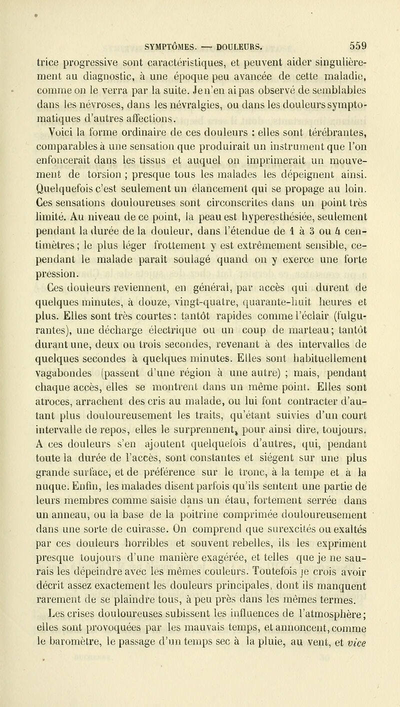 trice progressive sont caractéristiques, et peuvent aider singulière- ment au diagnostic, à une époque peu avancée de cette maladie, comme on le verra par la suite. Jen'en ai pas observé de semblables dans les névroses, dans les névralgies, ou dans les douleurs sympto- matiques d'autres affections. Voici la forme ordinaire de ces douleurs : elles sont térébrantes, comparables à une sensation que produirait un instrument que l'on enfoncerait dans les tissus et auquel on imprimerait un mouve- ment de torsion ; presque tous les malades les dépeignent ainsi. Quelquefois c'est seulement un élancement qui se propage au loin. Ces sensations douloureuses sont circonscrites dans un point très limité. Au niveau de ce point, la peau est hyperesthésiée, seulement pendant la durée de la douleur, dans l'étendue de 1 à 3 ou 4 cen- timètres ; le plus léger frottement y est extrêmement sensible, ce- pendant le malade paraît soulagé quand on y exerce une forte pression. Ces douleurs reviennent, en générai, par accès qui durent de quelques minutes, à douze, vingt-quatre, quarante-imit heures et plus. Elles sont très courtes : tantôt rapides comme l'éclair (fulgu- rantes), une décharge électrique ou un coup de marteau; tantôt durant une, deux ou trois secondes, revenant à des intervalles de quelques secondes à quelques minutes. Elles sont habituellement vagabondes (passent d'une région à une autre) ; mais, pendant chaque accès, elles se montrent dans un même point. Elles sont atroces, arrachent des cris au malade, ou lui font contracter d'au- tant plus douloureusement les traits, qu'étant suivies d'un court intervalle de repos, elles le surprennent» pour ainsi dire, toujours. A ces douleurs s'en ajoutent quelquefois d'autres, qui, pendant toute la durée de l'accès, sont constantes et siègent sur une plus grande surface, et de préférence sur le tronc, à la tempe et à la nuque. Enfin, les malades disent parfois qu'ils sentent une partie de leurs membres comme saisie dans un étau, fortement serrée dans un anneau, ou la base de la poitrine comprimée douloureusement dans une sorte de cuirasse. On comprend que surexcités ou exaltés par ces douleurs horribles et souvent rebelles, ils les expriment presque toujours d'une manière exagérée, et telles que je ne sau- rais les dépeindre avec les mêmes couleurs. Toutefois je crois avoir décrit assez exactement les douleurs principales, dont ils manquent rarement de se plaindre tous, à peu près dans les mêmes termes. Les crises douloureuses subissent les influences de l'atmosphère; elles sont provoquées par les mauvais temps, et annoncent, comme le baromètre, le passage d'un temps sec à la pluie, au vent, et vice