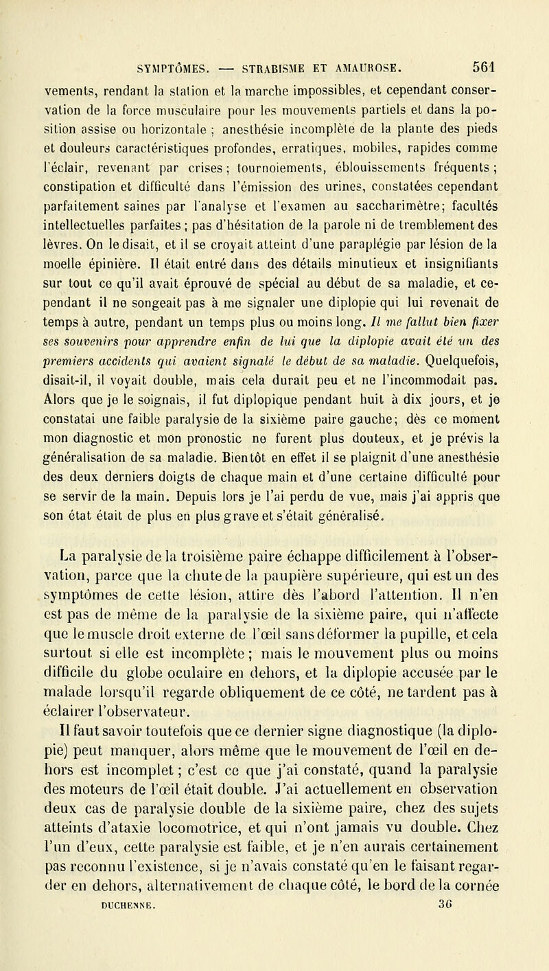 vements, rendant la slalion et la marche impossibles, et cependant conser- vation de la force musculaire pour les mouvements partiels et dans la po- sition assise ou horizontcile ; aneslhésie incomplète de la plante des pieds et douleurs caractéristiques profondes, erratiques, mobiles, rapides comme l'éclair, revenant par crises; tournoiements, éblouissements fréquents; constipation et difficulté dans l'émission des urines, constatées cependant parfaitement saines par l'analyse et l'examen au saccharimètre; facultés intellectuelles parfaites; pas d'hésitation de la parole ni de tremblement des lèvres. On le disait, et il se croyait atteint d'une paraplégie par lésion de la moelle épinière. Il était entré dans des détails minutieux et insignifiants sur tout ce qu'il avait éprouvé de spécial au début de sa maladie, et ce- pendant il ne songeait pas à me signaler une diplopie qui lui revenait de temps à autre, pendant un temps plus ou moins long. // me fallut bien fixer ses souvenirs pour apprendre enfin de lui que la diplopie avait élé vn des premiers accidents qui avaient sig7ialé le début de sa maladie. Quelquefois, disait-il, il voyait double, mais cela durait peu et ne l'incommodait pas. Alors que je le soignais, il fut diplopique pendant huit à dix jours, et je constatai une faible paralysie de la sixième paire gauche; dès ce moment mon diagnostic et mon pronostic ne furent plus douteux, et je prévis la généralisation de sa maladie. Bientôt en effet il se plaignit d'une anesthésie des deux derniers doigts de chaque main et d'une certaine difficulté pour se servir de la main. Depuis lors je l'ai perdu de vue, mais j'ai appris que son état était de plus en plus grave et s'était généralisé, F^a paralysie de la troisième paire échappe difficilement à l'obser- vation, parce que la chute de la paupière supérieure, qui est un des symptômes de cette lésion, attire dès l'abord l'attention. Il n'en est pas de même de la paralysie de la sixième paire, qui n'affecte que le muscle droit externe de l'œil sansdéformer la pupille, et cela surtout si elle est incomplète; mais le mouvement plus ou moins difficile du globe oculaire en dehors, et la diplopie accusée par le malade lorsqu'il regarde obliquement de ce côté, ne tardent pas à éclairer l'observateur. Il faut savoir toutefois que ce dernier signe diagnostique (la diplo- pie) peut manquer, alors même que le mouvement de l'œil en de- hors est incomplet ; c'est ce que j'ai constaté, quand la paralysie des moteurs de l'œil était double. J'ai actuellement en observation deux cas de paralysie double de la sixième paire, chez des sujets atteints d'ataxie locomotrice, et qui n'ont jamais vu double. Chez l'un d'eux, cette paralysie est faible, et je n'en aurais certainement pas reconnu l'existence, si je n'avais constaté qu'en le faisant regar- der en dehors, alternativement de chaque côté, le bord de la cornée DUCHENNE. 36