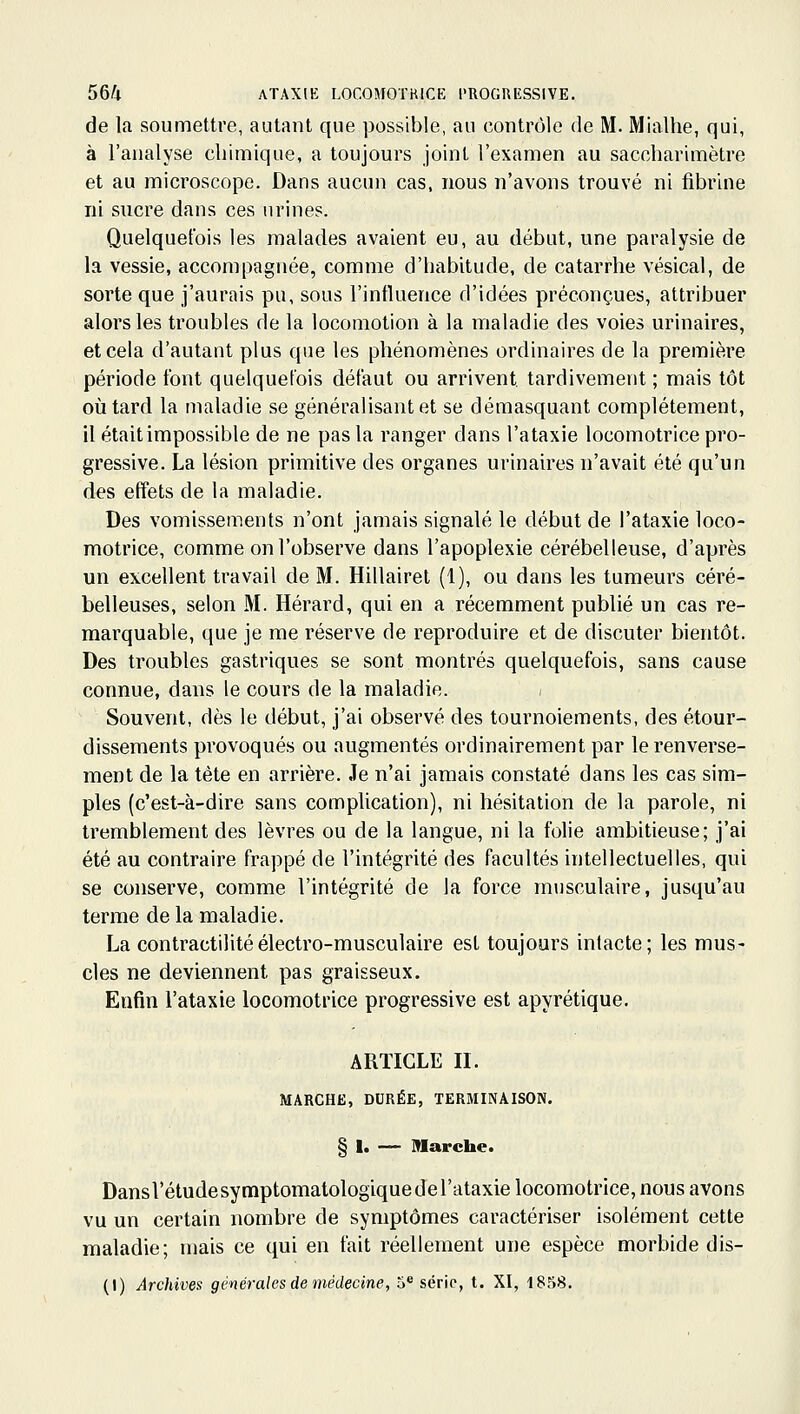 de la soumettre, autant que possible, au contrôle de M. Mialhe, qui, à l'analyse chimique, a toujours joint l'examen au saccharimètre et au microscope. Dans aucun cas, nous n'avons trouvé ni fibrine ni sucre dans ces urines. Quelquefois les malades avaient eu, au début, une paralysie de la vessie, accompagnée, comme d'habitude, de catarrhe vésical, de sorte que j'aurais pu, sous l'influence d'idées préconçues, attribuer alors les troubles de la locomotion à la maladie des voies urinaires, et cela d'autant plus que les phénomènes ordinaires de la première période font quelquefois défaut ou arrivent tardivement ; mais tôt où tard la maladie se généralisant et se démasquant complètement, il était impossible de ne pas la ranger dans l'ataxie locomotrice pro- gressive. La lésion primitive des organes urinaires n'avait été qu'un des effets de la maladie. Des vomissements n'ont jamais signalé le début de l'ataxie loco- motrice, comme on l'observe dans l'apoplexie cérébelleuse, d'après un excellent travail de M. Hillairet (1), ou dans les tumeurs céré- belleuses, selon M. Hérard, qui en a récemment publié un cas re- marquable, que je me réserve de reproduire et de discuter bientôt. Des troubles gastriques se sont montrés quelquefois, sans cause connue, dans le cours de la maladie. Souvent, dès le début, j'ai observé des tournoiements, des étour- dissements provoqués ou augmentés ordinairement par le renverse- ment de la tète en arrière. Je n'ai jamais constaté dans les cas sim- ples (c'est-à-dire sans complication), ni hésitation de la parole, ni tremblement des lèvres ou de la langue, ni la folie ambitieuse; j'ai été au contraire frappé de l'intégrité des facultés intellectuelles, qui se conserve, comme l'intégrité de la force musculaire, jusqu'au terme de la maladie. La contractilitéélectro-musculaire est toujours intacte; les mus- cles ne deviennent pas graisseux. Enfin l'ataxie locomotrice progressive est apyrétique. ARTICLE II. MARCHE, DURÉE, TERMINAISON. § I. — Marche. DansVétudesymptomalologique de l'ataxie locomotrice, nous avons vu un certain nombre de symptômes caractériser isolément cette maladie; mais ce qui en fait réellement une espèce morbide dis- (I) Archives générales de médecine, 5* série, t. XI, 1858.