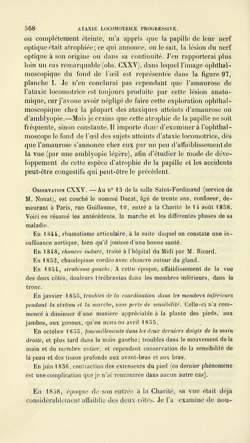 OU complètement éteinte, m'a appris que la papille de leur nerf optique était atrophiée; ce qui annonce, on le sait, la lésion du nerf optique à son origine ou dans sa continuité. J'en rapporterai plus loin un cas remarquable(obs. CXXV), dans lequell'image ophthal- raoscopique du fond de l'œil est représentée dans la figure 97, planche I. Je n'en conclurai pas cependant que l'amaurose de l'ataxie locomotrice est toujours produite par cette lésion anato- mique, car j'avoue avoir négligé de faire cette exploration ophthal- moscopique chez la plupart des ataxiques atteints d'amaurose ou d'amblyopie.—Mais je crains que celte atrophie de la papille ne soit fréquente, sinon constante. Il importe doncd'examiner à l'ophthal- moscope le fond de l'œil des sujets atteints d'ataxie locomotrice, dès que l'amaurose s'annonce chez eux par un peu d'affaiblissement de la vue (par une amblyopie légère), afin d'étudier le mode de déve- loppement de cette espèce d'atrophie de la papille et les accidents peut-être congestifs qui peut-être le précèdent. Observation CXXV. —Au n° 4 3 de la salle Saint-Ferdinand (service de M. Nonat), est couché le nommé Ducat, âgé de trente ans, confiseur, de- meurant à Paris, rue Guillaume, 10, entré à la Charité le 14 août 1858. Voici en résumé les antécédents, la marche et les différentes phases de sa maladie. En 1844, rhumatisme articulaire, à la suite duquel on constate une in- suffisance aortique, bien qu'il jouisse d'une bonne santé. En J848, chancre induré, traité à l'hôpital du Midi par M. Ricord. En 1852, chaudepisse cordée avec chancre autour du gland. En 1834, strabisme gauche. A cette époque, affaiblissement de la vue des deux côtés, douleurs térébrantes dans les membres inférieurs, dans le tronc. En janvier 1855, troubles de la coordination dans les membres inférieurs pendant la station et la marche, sans perte de sensibilité. Celle-ci n'a com- mencé à diminuer d'une manière appréciable à la plante des pieds, aux jambes, aux genoux, qu'en mars ou avril 1855. En octobre 1855, fourmillements dans les deux derniers doigts de la main droite, et plus tard dans la main gauche; troubles dans le mouvement delà main et du membre entier, et cependant conservation de la sensibilité de la peau et des tissus profonds aux avant-bras et aux bras. En juin 1 856, contraction des extenseurs du pied (ce dernier phénomène est une complication que je n'ai rencontrée dans aucun autre cas). En 1858, époque de son entrée à la Charité, sa vue était déjà considérablement affaiblie des doux cùtés. Je l'a examiné de nou-