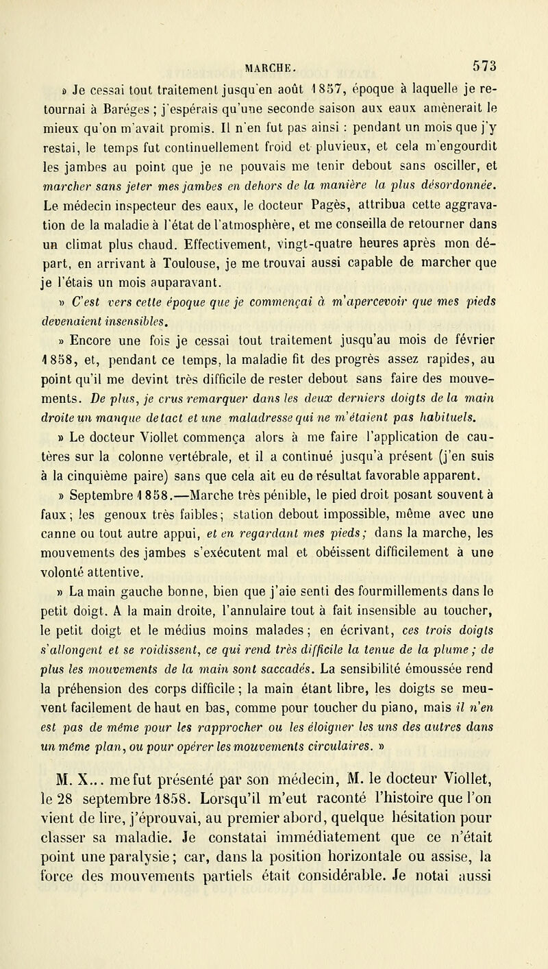 s> Je cessai tout traitement jusquen août 1857, époque à laquelle je re- tournai à Baréges ; j'espérais qu'une seconde saison aux eaux amènerait le mieux qu'on m'avait promis. Il n'en fut pas ainsi : pendant un mois que j'y restai, le temps fut continuellement froid et pluvieux, et cela m'engourdit les jambes au point que je ne pouvais me tenir debout sans osciller, et marcher sans jeter mes jambes en dehors de la manière la plus désordonnée. Le médecin inspecteur des eaux, le docteur Pages, attribua cette aggrava- tion de la maladie à l'état de l'atmosphère, et me conseilla de retourner dans un climat plus chaud. Effectivement, vingt-quatre heures après mon dé- part, en arrivant à Toulouse, je me trouvai aussi capable de marcher que je l'étais un mois auparavant. 1) C'est vers celle époque que je commençai à m'apercevoir que mes pieds devenaient insensibles. » Encore une fois je cessai tout traitement jusqu'au mois de février 1858, et, pendant ce temps, la maladie fit des progrès assez rapides, au point qu'il me devint très difficile de rester debout sans faire des mouve- ments. De plus, je crus remarquer dans les deux derniers doigts delà main droite un manque de tact et une maladresse qui ne m'étaient pas habituels. » Le docteur Viollet commença alors à me faire l'application de cau- tères sur la colonne vertébrale, et il a continué jusqu'à présent (j'en suis à la cinquième paire) sans que cela ait eu de résultat favorable apparent. » Septembre 1858.—Marche très pénible, le pied droit posant souvent à faux; les genoux très faibles; station debout impossible, même avec une canne ou tout autre appui, et en regardant mes pieds; dans la marche, les mouvements des jambes s'exécutent mal et obéissent difficilement à une volonté attentive. » La main gauche bonne, bien que j'aie senti des fourmillements dans le petit doigt. A la main droite, l'annulaire tout à fait insensible au toucher, le petit doigt et le médius moins malades; en écrivant, ces trois doigts s'allongent et se roidissent, ce qui rend très difficile la tenue de la plume ; de plus les inouvements de la main sont saccadés. La sensibilité émoussée rend la préhension des corps difficile ; la main étant libre, les doigts se meu- vent facilement de haut en bas, comme pour toucher du piano, mais il n'en est pas de même pour les rapprocher ou les éloigner les uns des autres dans un même plan, ou pour opérer les mouvements circulaires. » M. X... me fut présenté par son médecin, M. le docteur Viollet, le 28 septembre 1858. Lorsqu'il m'eut raconté l'histoire que l'on vient de lire, j'éprouvai, au premier abord, quelque hésitation pour classer sa maladie. Je constatai immédiatement que ce n'était point une paralysie ; car, dans la position horizontale ou assise, la force des mouvements partiels était considérable. Je notai aussi