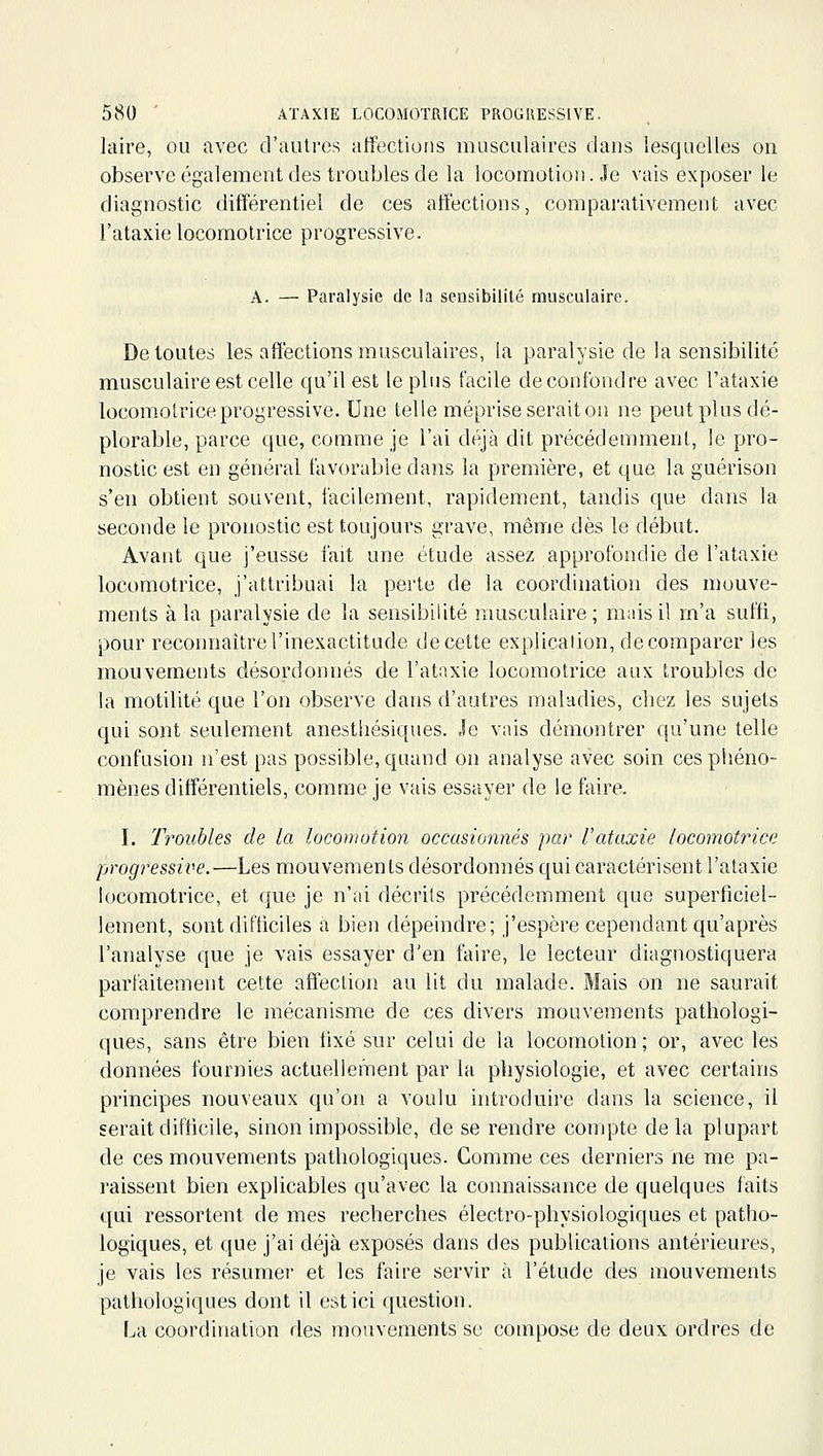 laire, ou avec d'autres affections musculaires dans lesquelles on observe également des troubles de la locomotion. Je vais exposer le diagnostic différentiel de ces affections, comparativement avec l'ataxie locomotrice progressive. A. — Paralysie de la sensibilité musculaire. De toutes les affections musculaires, la paralysie de la sensibilité musculaire est celle qu'il est le plus facile de confondre avec l'ataxie locomotrice progressive. Une telle méprise serait on ne peut plus dé- plorable, parce que, comme je l'ai déjà dit précédemment, le pro- nostic est en général favorable dans la première, et que la guérison s'en obtient souvent, facilement, rapidement, tandis que dans la seconde le pronostic est toujours grave, même dès le début. Avant que j'eusse fait une étude assez approfondie de l'ataxie locomotrice, j'attribuai la perte de la coordination des mouve- ments à la paralysie de la sensibilité musculaire; mais il m'a suffi, pour reconnaître l'inexactitude de cette explicalion, de comparer les mouvements désordonnés de l'ataxie locomotrice aux troubles de la motilité que l'on observe dans d'autres maladies, chez les sujets qui sont seulement anesthésiques. Je vais démontrer qu'une telle confusion n'est pas possible, quand on analyse avec soin ces phéno- mènes différentiels, comme je vais essayer de le faire. I. Troubles de la locomotion occasionnés par l'ataxie locomotrice progressive.—Les mouvements désordonnés qui caractérisent l'ataxie locomotrice, et que je n'ai décrits précédemment que superficiel- lement, sont difficiles a bien dépeindre; j'espère cependant qu'après l'analyse que je vais essayer d'en faire, le lecteur diagnostiquera parfaitement cette affection au lit du malade. Mais on ne saurait comprendre le mécanisme de ces divers mouvements pathologi- ques, sans être bien fixé sur celui de la locomotion; or, avec les données fournies actuellement par la physiologie, et avec certains principes nouveaux qu'on a voulu introduire dans la science, il serait difficile, sinon impossible, de se rendre compte delà plupart de ces mouvements pathologiques. Comme ces derniers ne me pa- raissent bien explicables qu'avec la connaissance de quelques faits qui ressortent de mes recherches électro-physiologiques et patho- logiques, et que j'ai déjà exposés dans des publications antérieures, je vais les résumer et les faire servir à l'étude des mouvements pathologiques dont il est ici question. La coordination des mouvements se compose de deux ordres de