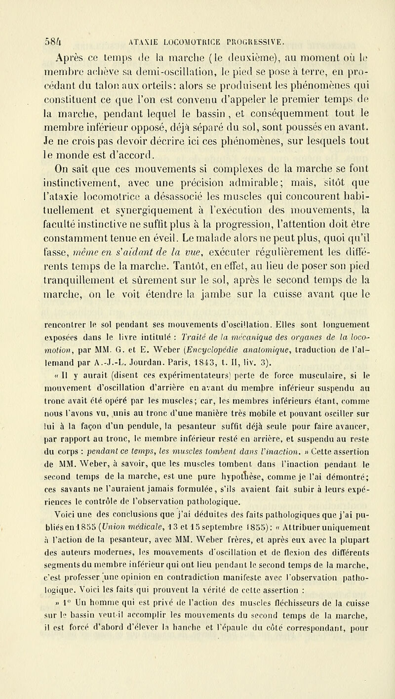 Après ce temps de la marche (le deuxième), au moment où le membre achève sa demi-oscillalion, le pied se pose à terre, en pro- cédant du lalorî aux orteils: alors se produisent les phénomènes qui constituent ce que l'on est convenu d'appeler le premier temps de la marche, pendant lequel le bassin , et conséquemment tout le membre intérieur opposé, déjà séparé du sol, sont poussés en avant. Je ne crois pas devoir décrire ici ces phénomènes, sur lesquels tout le monde est d'accord. On sait que ces mouvements si complexes de la marche se font instinctivement, avec une précision admirable; mais, sitôt que l'ataxie locomotrice a désassocié les muscles qui concourent habi- tuellement et synergiquement à l'exécution des mouvements, la faculté instinctive ne suffit plus à la progression, l'attention doit être constamment tenue en éveil. Le malade alors ne peut plus, quoi qu'il fasse, même en s'aidant de la vue, exécuter régulièrement les difté- renls temps de la marche. Tantôt, en effet, au lieu de poser son pied tranquillement et sijrement sur le sol, après le second temps de la marche, on le voit étendre la jambe sur la cuisse avant que le rencontrer le sol pendant ses mouvements d'oscillation. Elles sont longuement exposées dans le livre intitulé : Traité de la mécanique des organes de la loco- motion, par MM. G. et E. Weber [Encyclopédie analomique, traduction de l'al- lemand par A.-J.-L. Jourdan. Paris, 1843, t. Il, liv. 3). « Il y aurait (disent ces expérimentateurs) perte de force musculaire, si le mouvement d'oscillation d'arrière en avant du membre inférieur suspendu au tronc avait été opéré par les muscles; car, les membres inférieurs étant, comme nous l'avons vu, unis au tronc d'une manière très mobile et pouvant osciller sur lui à la façon d'un pendule, la pesanteur suffit déjà seule pour faire avancer, par rapport au tronc, le membre inférieur resté en arrière, et suspendu au reste du corps : pendant ce temps, les muscles tombent dans l'inaction. » Cette assertion de MM. Weber, à savoir, que les mu.scles tombent dans l'inaction pendant le second temps de la marche, est une pure hypotlièse, comme je l'ai démontré; ces savants ne l'auraient jamais formulée, s'ils avaient fait subir à leurs expé- riences le contrôle de l'observation pathologique. Voici une des conclusions que j'ai déduites des faits pathologiques que j'ai \m- bWés en IS5^ {Union médicale, 13 et 15 septembre 1855): « Attribuer uniquement à l'action de la pesanteur, avec MM. Weber frères, et après eux avec la plupart des auteurs modernes, les mouvements d'oscillation et de flexion des différents segments du membre inférieur qui ont lieu pendant le second temps de la marche, c'est professer ^unc opinion en contradiction manifeste avec l'observation patho- logique. Voici les faits qui prouvent la vérité de cette assertion : » 1» Un homme qui est privé de l'action des muscles fléchisseurs de la cuisse sur lo bassin veut-il accomplir les mouvements du second temps de la marche, il est forcé d'abord d'élever la hanche et l'épaule du côté correspondant, pour