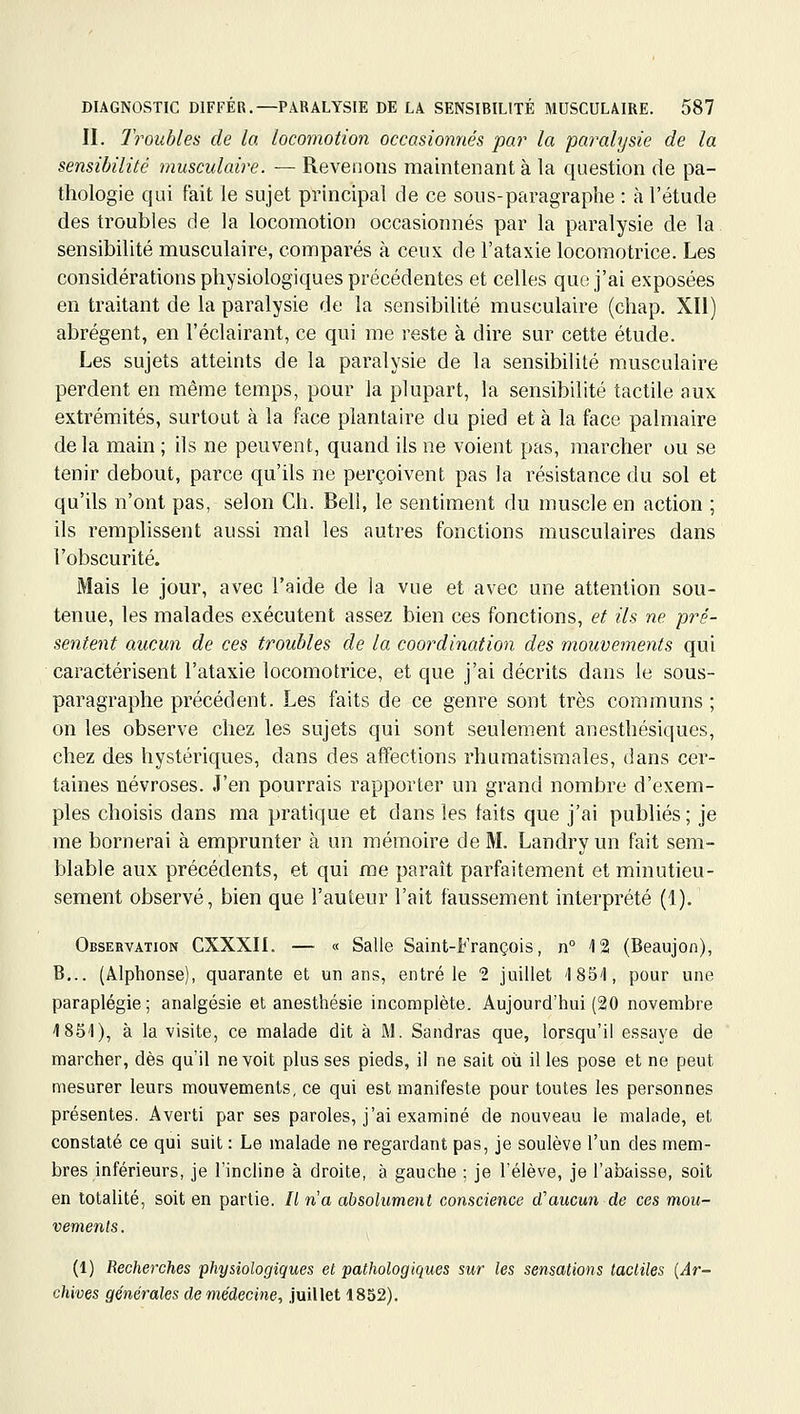 II. Troubles de la locomotion occasionnés par la paralysie de la sensibilité musculaire. — Revenons maintenant à la question de pa- thologie qui fait le sujet principal de ce sous-paragraphe : à l'étude des troubles de la locomotion occasionnés par la paralysie de la sensibilité musculaire, comparés à ceux de l'atasie locomotrice. Les considérations physiologiques précédentes et celles que j'ai exposées en traitant de la paralysie de la sensibilité musculaire (chap. XII) abrègent, en l'éclairant, ce qui me reste à dire sur cette étude. Les sujets atteints de la paralysie de la sensibilité musculaire perdent en même temps, pour la plupart, la sensibilité tactile aux extrémités, surtout à la face plantaire du pied et à la face palmaire delà main ; ils ne peuvent, quand ils ne voient pas, marcher ou se tenir debout, parce qu'ils ne perçoivent pas la résistance du sol et qu'ils n'ont pas, selon Ch. Bell, le sentiment du muscle en action ; ils remplissent aussi mal les autres fonctions musculaires dans l'obscurité. Mais le jour, avec l'aide de la vue et avec une attention sou- tenue, les malades exécutent assez bien ces fonctions, et ils ne pré- sentent aucun de ces troubles de la coordination des mouvements qui caractérisent l'ataxie locomotrice, et que j'ai décrits dans le sous- paragraphe précédent. Les faits de ce genre sont très communs ; on les observe chez les sujets qui sont seulement anesthésiques, chez des hystériques, dans des affections rhumatismales, dans cer- taines névroses. J'en pourrais rapporter un grand nombre d'exem- ples choisis dans ma pratique et dans les faits que j'ai publiés; je me bornerai à emprunter à un mémoire de M. Landry un fait sem- blable aux précédents, et qui me parait parfaitement et minutieu- sement observé, bien que l'auteur l'ait faussement interprété (1). Observation CXXXn. — « Salle Saint-François, n° 12 (Beaujon), B... (Alphonse), quarante et un ans, entré le 2 juillet '1851, pour une paraplégie; analgésie et anesthésie incomplète. Aujourd'hui (20 novembre 1851), à la visite, ce malade dit à M. Sandras que, lorsqu'il essaye de marcher, dès qu'il ne voit plus ses pieds, il ne sait oii il les pose et ne peut mesurer leurs mouvements, ce qui est manifeste pour toutes les personnes présentes. Averti par ses paroles, j'ai examiné de nouveau le malade, et constaté ce qui suit : Le malade ne regardant pas, je soulève l'un des mem- bres inférieurs, je l'incline à droite, à gauche ; je l'élève, je l'abaisse, soit en totalité, soit en partie. Il n'a absolument conscience d'aucun de ces mou- vements. (1) Recherches physiologiques et pathologiques sur les sensations tactiles {Ar- chives générales de médecine, juillet 1852).