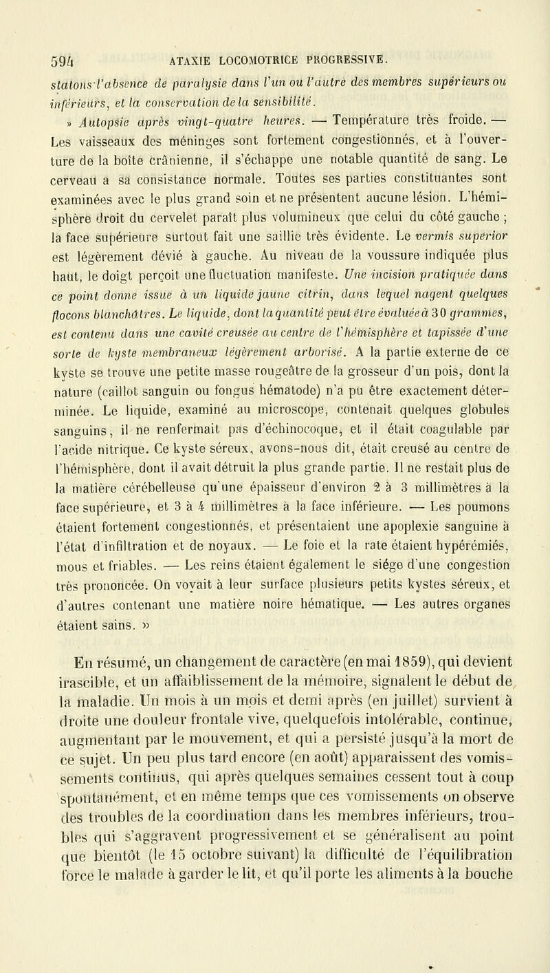 Slalom-l'absence de paralysie dans Vunou l'autre des membres supérieurs ou inférieurs, et la conservation de la sensibililé. » Autopsie après vingt-quatre heures. — Température très froide, — Les vaisseaux des méninges sont fortement congestionnés, et à l'ouver- ture de la boîte crânienne, il s'échappe une notable quantité de sang. Le cerveau a sa consistance normale. Toutes ses parties constituantes sont examinées avec le plus grand soin et ne présentent aucune lésion. L'hémi- sphère droit du cervelet paraît plus volumineux que celui du côté gauche ; la face supérieure surtout fait une saillie très évidente. Le vermis superior est légèrement dévié à gauche. Au niveau de la voussure indiquée plus haut, le doigt perçoit une fluctuation manifeste. Une incision pratiquée dans ce point donne issue à un liquide jaune citrin^ dans lequel nagent quelques flocons blanchâtres. Le liquide, dont laquantité peut être évaluéeàZO grammes, est contenu dans une cavité creusée au centre de rhémisphère et tapissée d'une sorte de kyste membraneux légèrement arborisé. A la partie externe de ce kyste se trouve une petite masse rougeâtre de la grosseur d'un pois, dont la nature (caillot sanguin ou fongus hématode) n'a pu être exactement déter- minée. Le liquide, examiné au microscope, contenait quelques globules sanguins, il ne renfermait pas d'échinocoque, et il était coagulable par l'acide nitrique. Ce kyste séreux, avons-nous dit, était creusé au centre de l'hémisphère, dont il avait détruit la plus grande partie. 11 ne restait plus de la matière cérébelleuse qu'une épaisseur d'environ 2 à 3 millimètres à la face supérieure, et 3 à 4 millimètres à la face inférieure. — Les poumons étaient fortement congestionnés, et présentaient une apoplexie sanguine à l'état d'infiltration et de noyaux. — Le foie et la rate étaient hypérémiés, mous et friables. — Les reins étaient également le siège d'une congestion très prononcée. On voyait à leur surface plusieurs petits kystes séreux, et d'autres contenant une matière noire hématique. — Les autres organes étaient sains. » En résumé, un changement de caractère (en mai 1859), qui devient irascible, et un affaiblissement de la mémoire, signalent le début de la maladie. Un mois à un mois et demi après (en juillet) survient à droite une douleur frontale vive, quelquefois intolérable, continue, augmentant par le mouvement, et qui a persisté jusqu'à la mort de ce sujet. Un peu plus tard encore (en août) apparaissent des vomis- sements continus, qui après quelques semaines cessent tout à coup spontanément, et en même temps que ces vomissements on observe des troubles de la coordination dans les membres inférieurs, trou- bles qui s'aggravent progressivement et se généralisent an point que bientôt (le 15 octobre suivant) la difficulté de l'équilibration force le malade à garder le lit, et qu'il porte les aliments à la bouche