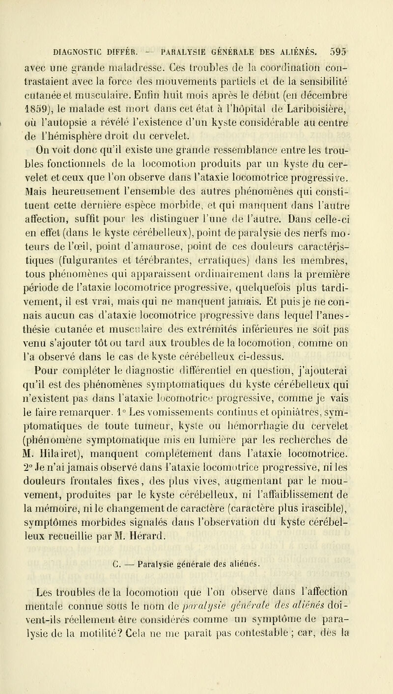 avec une grande maladresse. Ces troubles de la coordination con- trastaient avec la force des mouvements partiels et de la sensibilité cutanée et musculaire. Entm huit mois après le début (eu décembre 1859), le malade est mort dans cet état à l'hôpital de Lariboisière, où l'autopsie a révélé l'existence d'un kyste considérable au centre de l'hémisphère droit du cervelet. On voit donc qu'il existe une grande ressemblance entre les trou- bles fonctionnels de la locomotion produits par un kyste du cer- velet et ceux que l'on observe dans l'ataxie locomotrice progressive. Mais heureusement l'ensemble des autres phénomènes qui consti- tuent cette dernière espèce morbide, et qui manquent dans l'autre affection, suffit pour les distinguer l'une de l'autre. Dans celle-ci en effet (dans le kyste cérébelleux), point de paralysie des nerfs mo- teurs de l'œil, point d'amaurose, point de ces douleurs caractéris- tiques (fulgurantes et térébrantes, erratiques) dans les membres, tous phénomènes qui apparaissent ordinairement dans la première période de l'ataxie locomotrice progressive, quelquefois plus tardi- vement, il est vrai, mais qui ne manquent jamais. Et puis je ne con- nais aucun cas d'ataxie locomotrice progressive dans lequel l'anes- thésie cutanée et musculaire des extrémités inférieures ne soit pas venu s'ajouter tôt ou tard aux troubles de la locomotion, comme on l'a observé dans le cas de kyste cérébelleux ci-dessus. Pour compléter le diagnostic différentiel en question, j'ajouterai qu'il est des phénomènes syraptomatiques du kyste cérébelleux qui n'existent pas dans l'ataxie lucomotricu progressive, comme je vais le faire remarquer. 1° Les vomissements continus et opiniâtres, sym- ptomatiques de toute tumeur, kyste ou hémorrhagie du cervelet (phénomène symptomatique mis en lumière par les recherches de M. Hilairet), manquent complètement dans l'ataxie locomotrice. 2° Je n'ai jamais observé dans l'ataxie locomotrice progressive, ni les douleurs frontales fixes, des plus vives, augmentant par le mou- vement, produites par le kyste cérébelleux, ni l'affaiblissement de la mémoire, ni le changement de caractère (caractère plus irascible), symptômes morbides signalés dans l'observation du kyste cérébel- leux recueillie par M. Hérard. G. — Paralysie générale des aiiéaés. Les troubles de la locomotion que l'on observe dans l'affection mentale connue sous le nom de paralysie générale des aliénés doi- vent-ils réellement être considérés comme un symptôme de para- lysie de la motilité? Cela ne me paraît pas contestable ; car, dès la