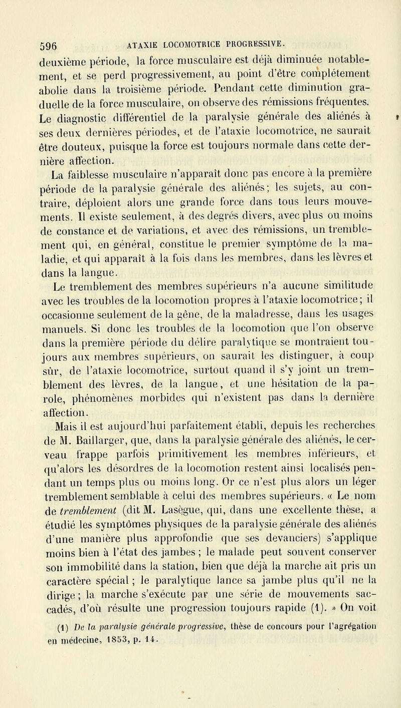 deuxième période, la force musculaire est déjà diminuée notable- ment, et se perd progressivement, au point d'être complètement abolie dans la troisième période. Pendant cette diminution gra- duelle de la force musculaire, on observe des rémissions fréquentes. Le diagnostic différentiel de la paralysie générale des aliénés à ses deux dernières périodes, et de l'ataxie locomotrice, ne saurait être douteux, puisque la force est toujours normale dans cette der- nière affection. La faiblesse musculaire n'apparaît donc pas encore à la première période de la paralysie générale des aliénés; les sujets, au con- traire, déploient alors une grande force dans tous leurs mouve- ments. Il existe seulement, à des degrés divers, avec plus ou moins de constance et de variations, et avec des rémissions, un tremble- ment qui, en général, constitue le premier symptôme de la ma- ladie, et qui apparaît à la fois dans les membres, dans les lèvres et dans la langue. Le tremblement des membres supérieurs n'a aucune similitude avec les troubles de la locomotion propres à l'ataxie locomotrice; il occasionne seulement de la gêne, de la maladresse, dans les usages manuels. Si donc les troubles de la locomotion que l'on observe dans la première période du délire paralytique se montraient tou- jours aux membres supérieurs, on saurait les distinguer, à coup sûr, de l'ataxie locomotrice, surtout quand il s'y joint un trem- blement des lèvres, de la langue, et une hésitation de la pa- role, phénomènes morbides qui n'existent pas dans la dernière affection. Mais il est aujourd'hui parfaitement établi, depuis les recherches de M. Baillarger, que, dans la paralysie générale des aliénés, le cer- veau trappe parfois primitivement les membres inférieurs, et qu'alors les désordres de la locomotion restent ainsi localisés pen- dant un temps plus ou moins long. Or ce n'est plus alors un léger tremblement semblable à celui des membres supérieurs. « Le nom de tremblement (dit M. Lasègue, qui, dans une excellente thèse, a étudié les symptômes physiques de la paralysie générale des aliénés d'une manière plus approfondie que ses devanciers) s'applique moins bien à l'état des jambes ; le malade peut souvent conserver son immobilité dans la station, bien que déjà la marche ait pris un caractère spécial ; le paralytique lance sa jambe plus qu'il ne la dirige ; la marche s'exécute par une série de mouvements sac- cadés, d'où résulte une progression toujours rapide (1). « On voit (1) De la paralysie générale progressive, thèse de concours pour l'agrégation en médecine, 1853, p. 14.