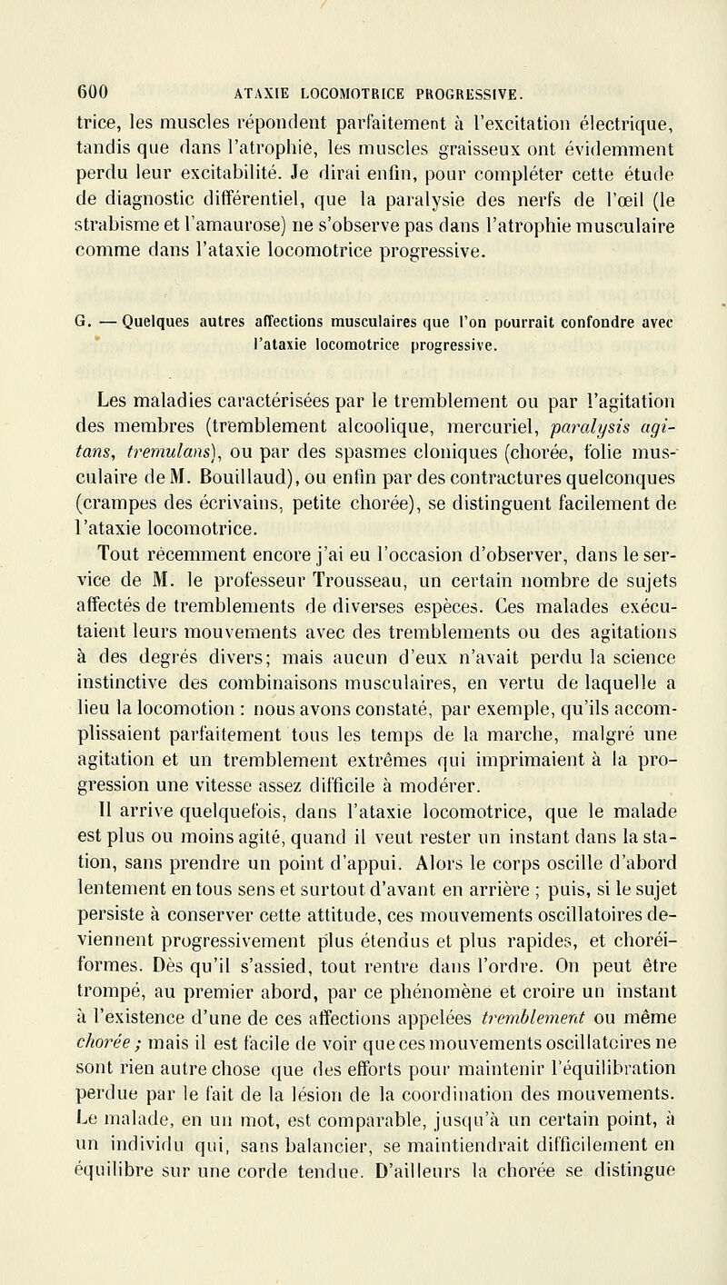 trice, les muscles répondent parfaitement à l'excitation électrique, tandis que dans l'atrophie, les muscles graisseux ont évidemment perdu leur excitabilité. Je dirai enfin, pour compléter cette étude de diagnostic différentiel, que la paralysie des nerfs de l'œil (le strabisme et l'amaurose) ne s'observe pas dans l'atrophie musculaire comme dans l'ataxie locomotrice progressive. G. — Quelques autres affections musculaires que l'on pourrait confondre avec l'ataxie locomotrice progressive. Les maladies caractérisées par le tremblement ou par l'agitation des membres (tremblement alcoolique, mercuriel, paralysis agi- tans, tremulans), ou par des spasmes cloniques (chorée, folie mus- culaire de M. Bouillaud), ou enfin par des contrtuîtures quelconques (crampes des écrivains, petite chorée), se distinguent facilement de l'ataxie locomotrice. Tout récemment encore j'ai eu l'occasion d'observer, dans le ser- vice de M. le professeur Trousseau, un certain nombre de sujets affectés de tremblements de diverses espèces. Ces malades exécu- taient leurs mouvements avec des tremblements ou des agitations à des degrés divers; mais aucun d'eux n'avait perdu la science instinctive des combinaisons musculaires, en vertu de laquelle a lieu la locomotion : nous avons constaté, par exemple, qu'ils accom- plissaient parfaitement tous les temps de la marche, malgré une agitation et un tremblement extrêmes qui imprimaient à la pro- gression une vitesse assez difficile à modérer. Il arrive quelquefois, dans l'ataxie locomotrice, que le malade est plus ou moins agité, quand il veut rester un instant dans la sta- tion, sans prendre un point d'appui. Alors le corps oscille d'abord lentement en tous sens et surtout d'avant en arrière ; puis, si le sujet persiste à conserver cette attitude, ces mouvements oscillatoires de- viennent progressivement plus étendus et plus rapides, et choréi- formes. Dès qu'il s'assied, tout rentre dans l'ordre. On peut être trompé, au premier abord, par ce phénomène et croire un instant à l'existence d'une de ces affections appelées tremhlemerd ou même chorée ; mais il est facile de voir que ces mouvements oscillatoires ne sont rien autre chose que des efforts pour maintenir l'équilibration perdue par le fait de la lésion de la coordination des mouvements. Le malade, en un mot, est comparable, jusqu'à un certain point, à un individu qui, sans balancier, se maintiendrait difficilement en équilibre sur une corde tendue. D'ailleurs la chorée se distingue