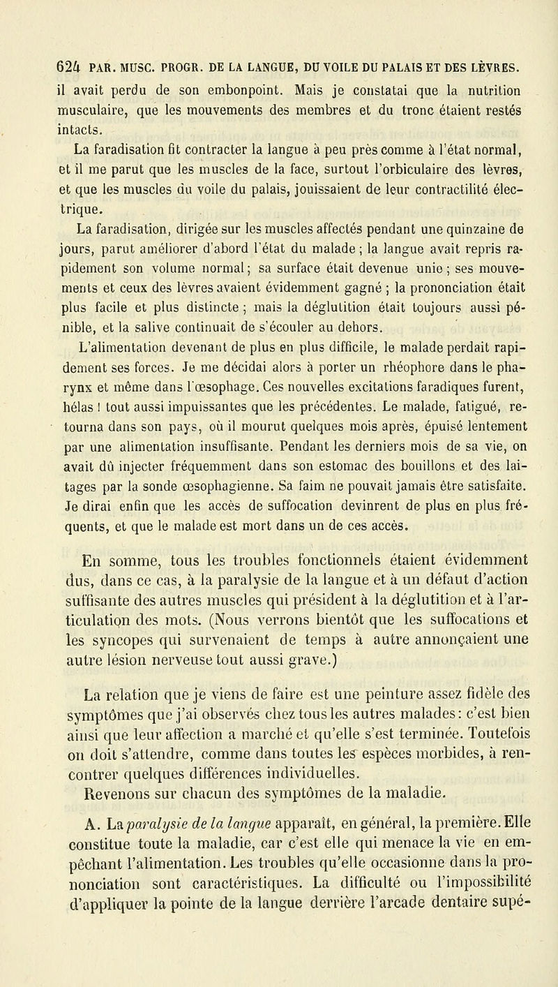 il avait perdu de son embonpoint. Mais je constatai que la nutrition musculaire, que les mouvements des membres et du tronc étaient restés intacts. La faradisalion fit contracter la langue à peu près comme à l'état normal, et il me parut que les muscles de la face, surtout l'orbiculaire des lèvres, et que les muscles du voile du palais, jouissaient de leur contractilité élec- trique. La faradisation, dirigée sur les muscles affectés pendant une quinzaine de jours, parut améliorer d'abord l'état du malade ; la langue avait repris ra- pidement son volume normal ; sa surface était devenue unie ; ses mouve- ments et ceux des lèvres avaient évidemment gagné ; la prononciation était plus facile et plus distincte ; mais la déglutition était toujours aussi pé- nible, et la salive continuait de s'écouler au dehors. L'alimentation devenant de plus en plus difficile, le malade perdait rapi- dement ses forces. Je me décidai alors à porter un rhéophore dans le pha- rynx et même dans l'œsophage. Ces nouvelles excitations faradiques furent, hélas 1 tout aussi impuissantes que les précédentes. Le malade, fatigué, re- tourna dans son pays, où il mourut quelques mois après, épuisé lentement par une alimentation insuffisante. Pendant les derniers mois de sa vie, on avait dû injecter fréquemment dans son estomac des bouillons et des lai- tages par la sonde œsophagienne. Sa faim ne pouvait jamais être satisfaite. Je dirai enfin que les accès de suffocation devinrent de plus en plus fré- quents, et que le malade est mort dans un de ces accès. En somme, tous les troubles fonctionnels étaient évidemment dus, dans ce cas, à la paralysie de la langue et à un défaut d'action suffisante des autres muscles qui président à la déglutition et à l'ar- ticulatipu des mots. (Nous verrons bientôt que les suffocations et les syncopes qui survenaient de temps à autre annonçaient une autre lésion nerveuse tout aussi grave.) La relation que je viens de faire est une peinture assez fidèle des symptômes que j'ai observés chez tous les autres malades : c'est bien ainsi que leur affection a marché et qu'elle s'est terminée. Toutefois on doit s'attendre, comme dans toutes les espèces morbides, à ren- contrer quelques différences individuelles. Revenons sur chacun des symptômes de la maladie. A. L?L paralysie de la langue apparaît, en général, la première. Elle constitue toute la maladie, car c'est elle qui menace la vie en em- pêchant l'ahmentation. Les troubles qu'elle occasionne dans la pro- nonciation sont caractéristiques. La difficulté ou l'impossibilité d'appliquer la pointe de la langue derrière l'arcade dentaire supé-