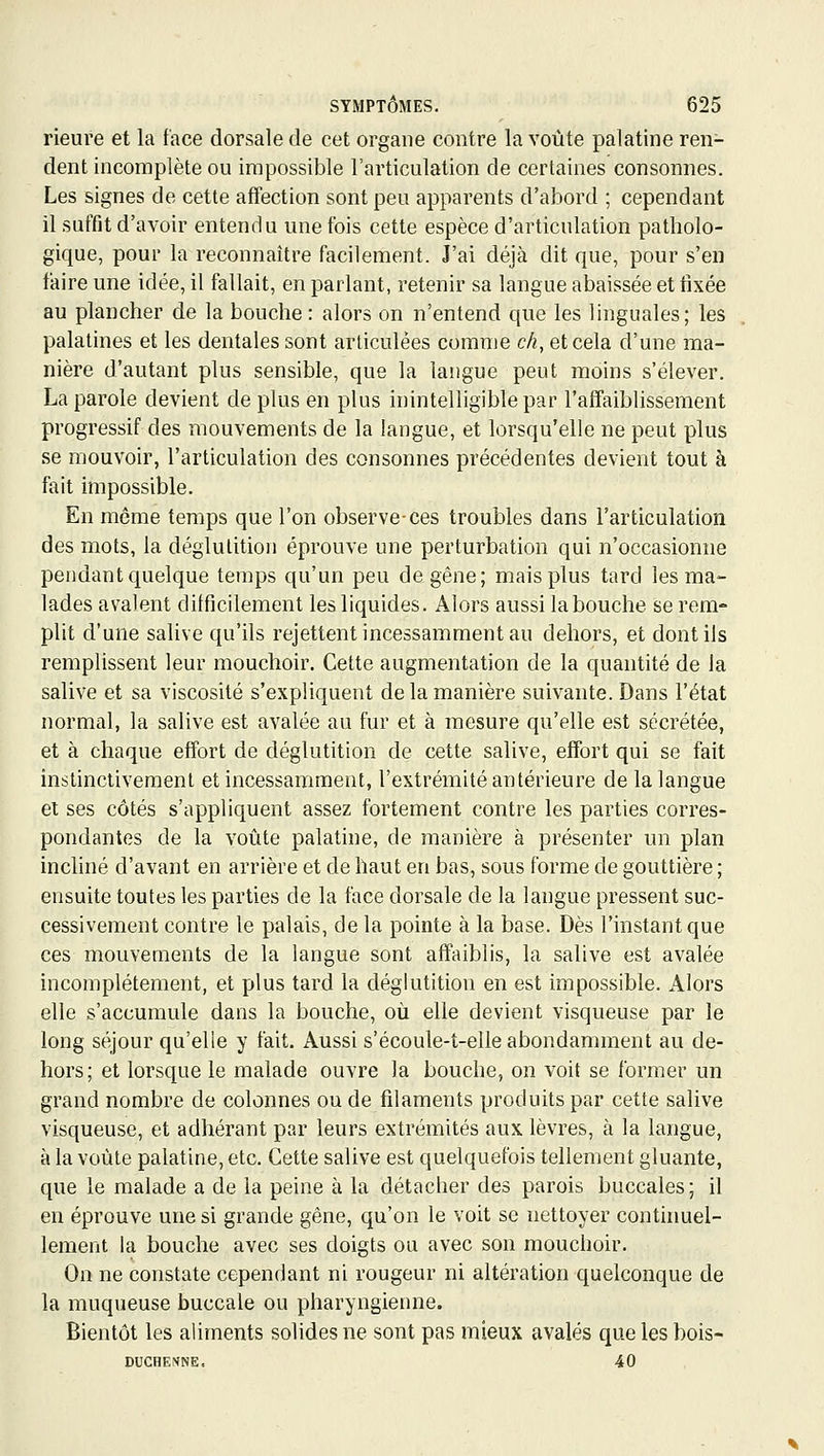 rieure et la face dorsale de cet organe contre la voûte palatine ren- dent incomplète ou impossible l'articulation de certaines consonnes. Les signes de cette affection sont peu apparents d'abord ; cependant il suffit d'avoir entendu une fois cette espèce d'articulation patholo- gique, pour la reconnaître facilement. J'ai déjà dit que, pour s'en taire une idée, il fallait, en parlant, retenir sa langue abaissée et tixée BU plancher de la bouche : alors on n'entend que les linguales; les palatines et les dentales sont articulées comme ch, et cela d'une ma- nière d'autant plus sensible, que la langue peut moins s'élever. La parole devient de plus en plus inintelligible par l'affaiblissement progressif des mouvements de la langue, et lorsqu'elle ne peut plus se mouvoir, l'articulation des consonnes précédentes devient tout à fait impossible. En même temps que l'on observe-ces troubles dans l'articulation des mots, la déglutition éprouve une perturbation qui n'occasionne pendant quelque temps qu'un peu de gêne; mais plus tard les ma- lades avalent difficilement les liquides. Alors aussi la bouche se rem- plit d'une salive qu'ils rejettent incessamment au dehors, et dont ils remplissent leur mouchoir. Cette augmentation de la quantité de la salive et sa viscosité s'expliquent de la manière suivante. Dans l'état normal, la salive est avalée au fur et à mesure qu'elle est sécrétée, et à chaque effort de déglutition de cette salive, effort qui se fait instinctivement et incessamment, l'extrémité antérieure de la langue et ses côtés s'appliquent assez fortement contre les parties corres- pondantes de la voûte palatine, de manière à présenter un plan incliné d'avant en arrière et de haut en bas, sous forme de gouttière ; ensuite toutes les parties de la face dorsale de la langue pressent suc- cessivement contre le palais, de la pointe à la base. Dès l'instant que ces mouvements de la langue sont affaiblis, la salive est avalée incomplètement, et plus tard la déglutition en est impossible. Alors elle s'accumule dans la bouche, où elle devient visqueuse par le long séjour qu'elle y fait. Aussi s'écoule-t-elle abondamment au de- hors; et lorsque le malade ouvre la bouche, on voit se former un grand nombre de colonnes ou de filaments produits par cette salive visqueuse, et adhérant par leurs extrémités aux lèvres, à la langue, à la voûte palatine, etc. Cette salive est quelquefois tellement gluante, que le malade a de la peine à la détacher des parois buccales; il en éprouve une si grande gêne, qu'on le voit se nettoyer conthmel- lement la bouche avec ses doigts ou avec son mouchoir. On ne constate cependant ni rougeur ni altération quelconque de la muqueuse buccale ou pharyngienne. Bientôt les aliments solides ne sont pas mieux avalés quelesbois- DUCHE?iNE, 40