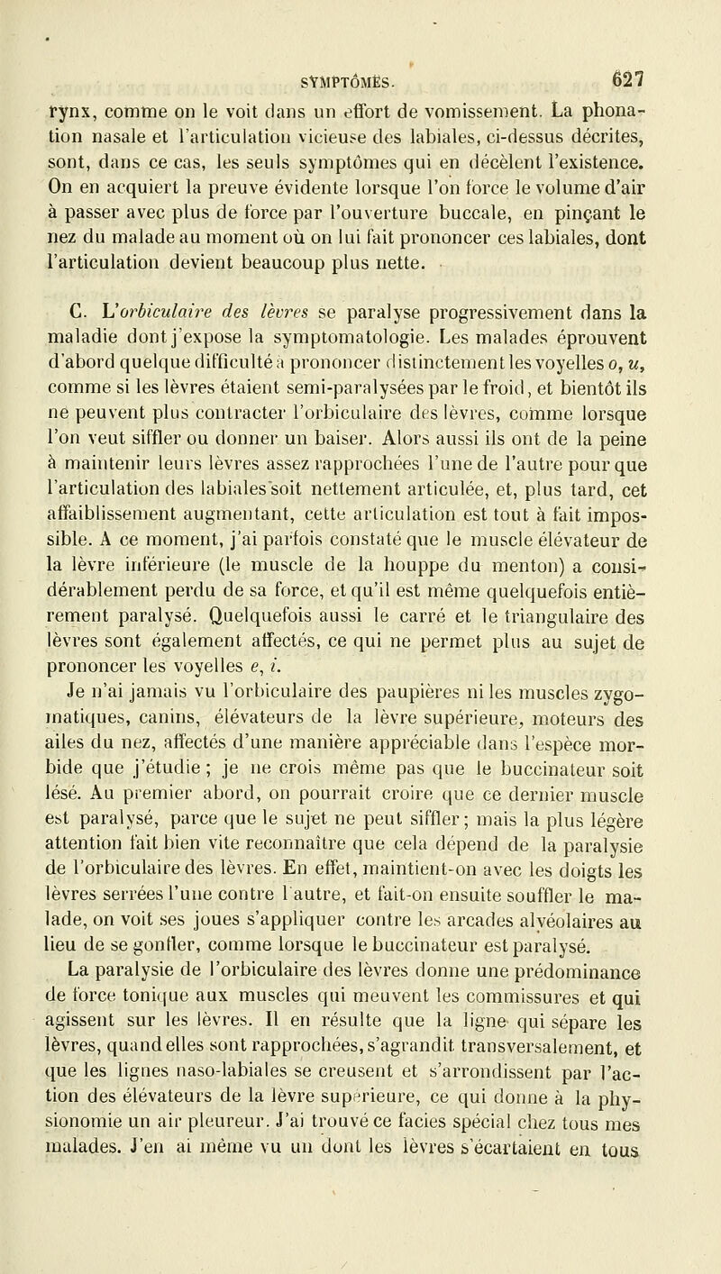 tynx, comtTQe on le voit dans un effort de vomissement. La phona- tion nasale et l'articulation vicieuse des labiales, ci-dessus décrites, sont, dans ce cas, les seuls symptômes qui en décèlent l'existence. On en acquiert la preuve évidente lorsque l'on force le volume d'air à passer avec plus de force par l'ouverture buccale, en pinçant le nez du malade au moment où on lui fait prononcer ces labiales, dont l'articulation devient beaucoup plus nette. C. L'orbiculaire des lèvres se paralyse progressivement dans la maladie dont j'expose la symptomatologie. Les malades éprouvent d'abord quelque difficulté à prononcer distinctement les voyelles o, n, comme si les lèvres étaient semi-paralysées par le froid, et bientôt ils ne peuvent plus contracter l'orbiculaire des lèvres, comme lorsque l'on veut siffler ou donner un baiser. Alors aussi ils ont de la peine à maintenir leurs lèvres assez rapprochées l'une de l'autre pour que l'articulation des labiales soit nettement articulée, et, plus tard, cet affaiblissement augmentant, cette articulation est tout à fait impos- sible. A ce moment, j'ai parfois constaté que le muscle élévateur de la lèvre inférieure (le muscle de la houppe du menton) a consi-^ dérablement perdu de sa force, et qu'il est même quelquefois entiè- rement paralysé. Quelquefois aussi le carré et le triangulaire des lèvres sont également affectés, ce qui ne permet plus au sujet de prononcer les voyelles e, i. Je n'ai jamais vu l'orbiculaire des paupières ni les muscles zygo- matiques, canins, élévateurs de la lèvre supérieure, moteurs des ailes du nez, affectés d'une manière appréciable dans l'espèce mor- bide que j'étudie ; je ne crois même pas que le buccinateur soit lésé. Au premier abord, on pourrait croire que ce dernier muscle est paralysé, parce que le sujet ne peut siffler; mais la plus légère attention fait bien vite reconnaître que cela dépend de la paralysie de l'orbiculaire des lèvres. En effet, maintient-on avec les doigts les lèvres serrées l'une contre 1 autre, et fait-on ensuite souffler le ma- lade, on voit ses joues s'appliquer contre le.s arcades alvéolaires au lieu de se gonfler, comme lorsque le buccinateur est paralysé. La paralysie de l'orbiculaire des lèvres donne une prédominance de force tonique aux muscles qui meuvent les commissures et qui agissent sur les lèvres. Il en résulte que la ligne qui sépare les lèvres, quand elles sont rapprochées, s'agrandit transversalement, et que les lignes naso-labiales se creusent et s'arrondissent par l'ac- tion des élévateurs de la lèvre supérieure, ce qui donne à la phy- sionomie un air pleureur. J'ai trouvé ce faciès spécial chez tous mes malades. J'en ai même vu un dont les lèvres s'écartaient en tous