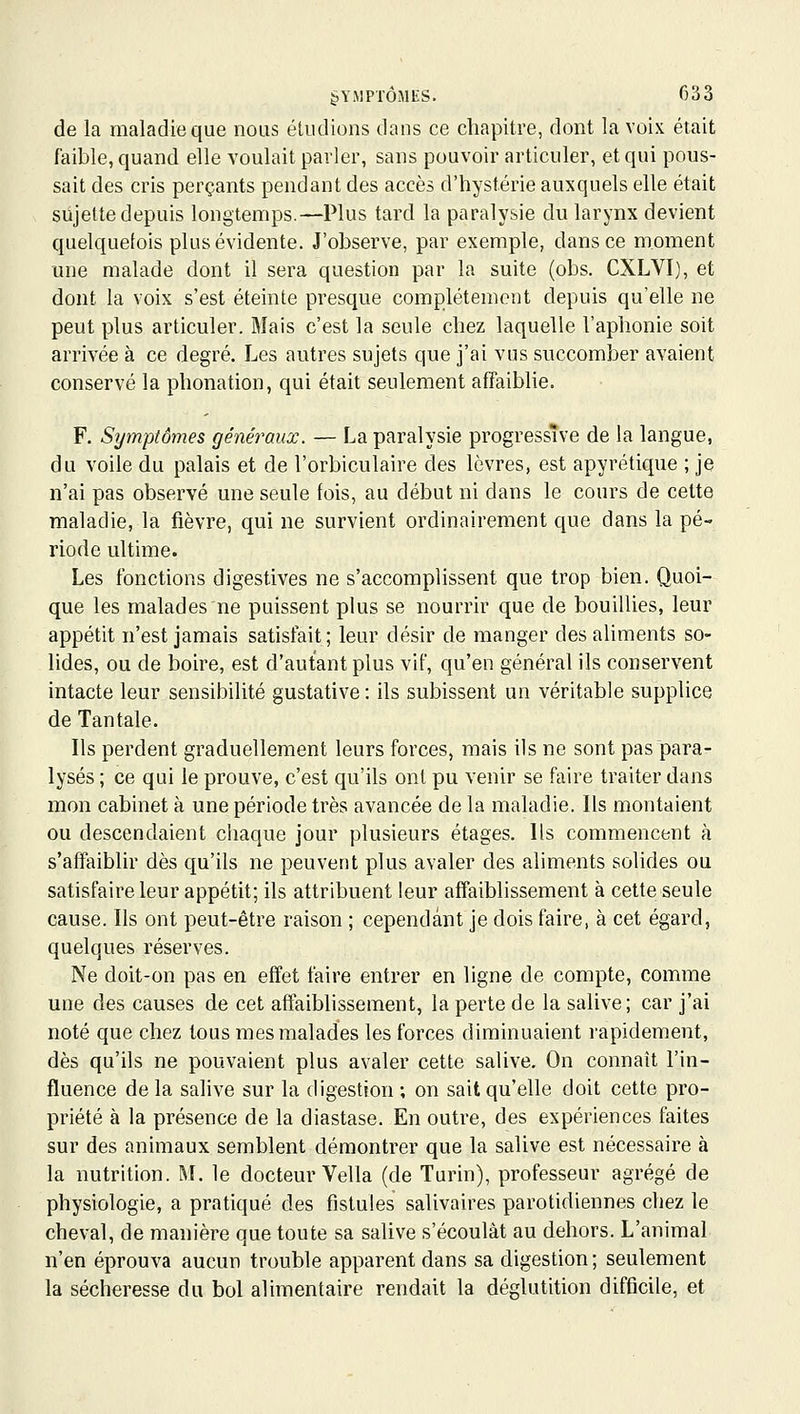 de la maladie que nous éludions dans ce chapitre, dont la voix était faible, quand elle voulait parler, sans pouvoir articuler, et qui pous- sait des cris perçants pendant des accès d'hystérie auxquels elle était sujette depuis longtemps.—Plus tard la paralysie du larynx devient quelquefois plus évidente. J'observe, par exemple, dans ce moment une malade dont il sera question par la suite (obs. CXLVI), et dont la voix s'est éteinte presque complètement depuis qu'elle ne peut plus articuler. Mais c'est la seule chez laquelle l'aphonie soit arrivée à ce degré. Les autres sujets que j'ai vus succomber avaient conservé la phonation, qui était seulement affaiblie. F. Symptômes généraux. — La paralysie progressive de la langue, du voile du palais et de l'orbiculaire des lèvres, est apyrétique ; je n'ai pas observé une seule fois, au début ni dans le cours de cette maladie, la fièvre, qui ne survient ordinairement que dans la pé- riode ultime. Les fonctions digestives ne s'accomplissent que trop bien. Quoi- que les malades ne puissent plus se nourrir que de bouillies, leur appétit n'est jamais satisfait; leur désir de manger des aliments so- lides, ou de boire, est d'autant plus vif, qu'en général ils conservent intacte leur sensibilité gustative : ils subissent un véritable supplice de Tantale. Ils perdent graduellement leurs forces, mais ils ne sont pas para- lysés ; ce qui le prouve, c'est qu'ils ont pu venir se faire traiter dans mon cabinet à une période très avancée de la maladie. Ils montaient ou descendaient ciiaque jour plusieurs étages. Ils commencent à s'affaiblir dès qu'ils ne peuvent plus avaler des aliments solides ou satisfaire leur appétit; ils attribuent leur affaiblissement à cette seule cause. Ils ont peut-être raison ; cependant je dois faire, à cet égard, quelques réserves. Ne doit-on pas en effet faire entrer en ligne de compte, comme une des causes de cet affaiblissement, la perte de la salive; car j'ai noté que chez tous mes malades les forces diminuaient rapidement, dès qu'ils ne pouvaient plus avaler cette salive. On connaît l'in- fluence de la salive sur la digestion ; on sait qu'elle doit cette pro- priété à la présence de la diastase. En outre, des expériences faites sur des animaux semblent démontrer que la salive est nécessaire à la nutrition. M. le docteur Vella (de Turin), professeur agrégé de physiologie, a pratiqué des fistules salivaires parotidiennes chez le cheval, de manière que toute sa salive s'écoulât au dehors. L'animal n'en éprouva aucun trouble apparent dans sa digestion ; seulement la sécheresse du bol alimentaire rendait la déglutition difficile, et