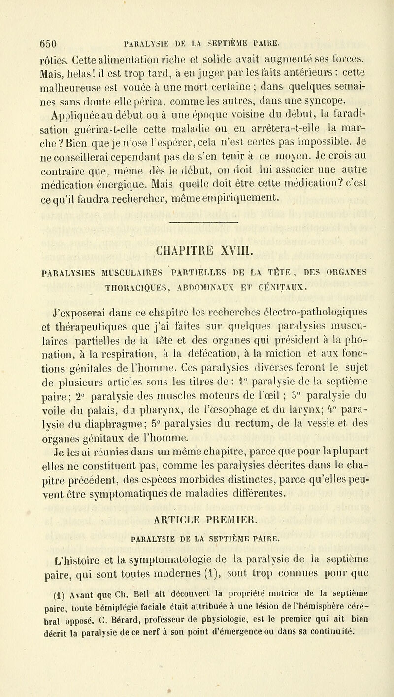 rôties. Cette alimentation riche et solide avait augmenté ses forces. Mais, hélas! il est trop tard, à en juger par les faits antérieurs : cette malheureuse est vouée à une mort certaine ; dans quelques semai- nes sans doute elle périra, comme les autres, dans une syncope. Appliquée au début ou à une époque voisine du début, la faradi- sation guérira-t-elle cette maladie ou en arrêtera-t-elle la mar- che? Bien que je n'ose l'espérer, cela n'est certes pas impossible. Je ne conseillerai cependant pas de s'en tenir à ce moyen. Je crois au contraire que, même dès le début, on doit lui associer une autre médication énergique. Mais quelle doit être cette médication? c'est ce qu'il faudra rechercher, même empiriquement. CHAPITRE XVIII. PARALYSIES MUSCULAIRES PARTIELLES DE LA TÈTE, DES ORGANES THORACIQUES, ABDOMINAUX ET GÉNITAUX. J'exposerai dans ce chapitre les recherches électro-pathologiques et thérapeutiques que j'ai faites sur quelques paralysies muscu- laires partielles de la tète et des organes qui président à la pho- nation, à la respiration, à la défécation, à la miction et aux fonc- tions génitales de l'homme. Ces paralysies diverses feront le sujet de plusieurs articles sous les titres de : 1° paralysie de la septième paire; 2° paralysie des muscles moteurs de l'œil ; 3° paralysie du voile du palais, du pharynx, de l'œsophage et du larynx; W para- lysie du diaphragme; 5° paralysies du rectum, de la vessie et des organes génitaux de l'homme. Je les ai réuniesdans un même chapitre, parce que pour laplupart elles ne constituent pas, comme les paralysies décrites dans le cha- pitre précédent, des espèces morbides distinctes, parce qu'elles peu- vent être symptomatiques de maladies différentes. ARTICLE PREMIER. PARALYSIK DK LA SEPTIÈME PAIRE. L'histoire et la symptomatologie de la paralysie de la septième paire, qui sont toutes modernes (1), sont trop connues pour que (1) Avant que Ch. Bell ait découvert la propriété motrice de la septième paire, toute hémiplégie faciale était attribuée à une lésion de l'hémisphère céré- bral opposé. G. Bérard, professeur de physiologie, est le premier qui ait bien décrit la paralysie de ce nerf à son point d'émergence ou dans sa continuité.