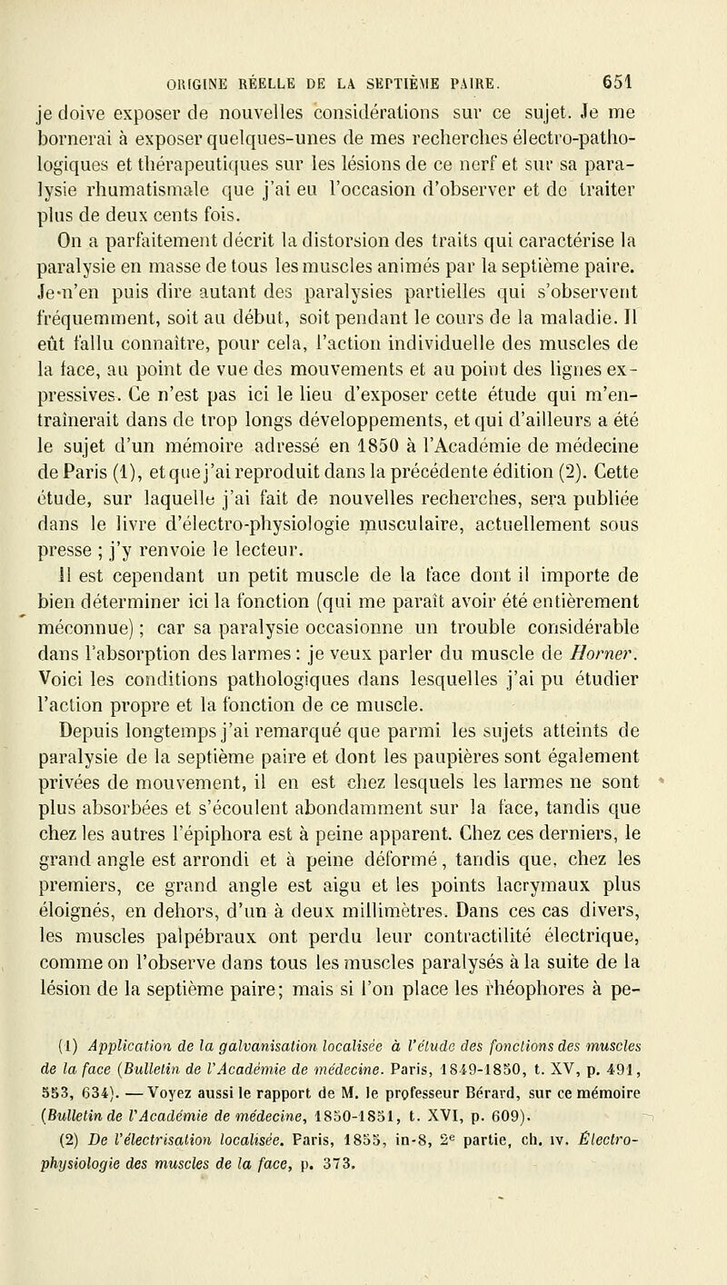 je doive exposer de nouvelles considérations sur ce sujet. Je me bornerai à exposer quelques-unes de mes recherches électro-patho- logiques et thérapeutiques sur les lésions de ce nerf et sur sa para- lysie rhumatismale que j'ai eu l'occasion d'observer et de traiter plus de deux cents fois. On a parfeitement décrit la distorsion des traits qui caractérise la paralysie en masse de tous les muscles animés par la septième paire. Je-n'en puis dire autant des paralysies partielles qui s'observent fréquemment, soit au début, soit pendant le cours de la maladie. Il eût fallu connaître, pour cela, l'action individuelle des muscles de la face, au point de vue des mouvements et au point des lignes ex- pressives. Ce n'est pas ici le lieu d'exposer cette étude qui m'en- traînerait dans de trop longs développements, et qui d'ailleurs a été le sujet d'un mémoire adressé en 1850 à l'Académie de médecine de Paris (1), et que j'ai reproduit dans la précédente édition (2). Cette étude, sur laquelle j'ai fait de nouvelles recherches, sera publiée dans le livre d'électro-physiologie musculaire, actuellement sous presse ; j'y renvoie le lecteur. 11 est cependant un petit muscle de la face dont il importe de bien déterminer ici la fonction (qui me paraît avoir été entièrement méconnue); car sa paralysie occasionne un trouble considérable dans l'absorption des larmes : je veux parler du muscle de Borner. Voici les conditions pathologiques dans lesquelles j'ai pu étudier l'action propre et la fonction de ce muscle. Depuis longtemps j'ai remarqué que parmi les sujets atteints de paralysie de la septième paire et dont les paupières sont également privées de mouvement, il en est chez lesquels les larmes ne sont plus absorbées et s'écoulent abondamment sur la face, tandis que chez les autres l'épiphora est à peine apparent. Chez ces derniers, le grand angle est arrondi et à peine déformé, tandis que, chez les premiers, ce grand angle est aigu et les points lacrymaux plus éloignés, en dehors, d'un à deux millimètres. Dans ces cas divers, les muscles palpébraux ont perdu leur contractilité électrique, comme on l'observe dans tous les muscles paralysés à la suite de la lésion de la septième paire; mais si l'on place les rhéophores à pe- (1) Application de la galvanisation localisée à l'élude des fonctions des muscles de la face (Bulletin de l'Académie de médecine. Paris, 1849-1850, t. XV, p, 491, 553, 634). —Voyez aussi le rapport de M, le professeur Bérard, sur ce mémoire (Bulletin de l'Académie de médecine, 1850-1851, t. XVI, p. 609). (2) De l'électrisalion localisée. Paris, 1855, in-8, 2*= partie, ch, iv. Électro- physiologie des muscles de la face, p. 373.